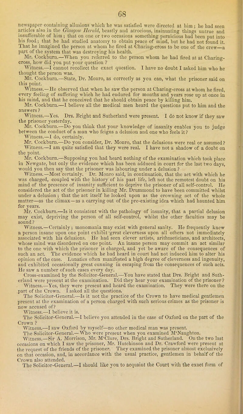 newspaper containing allusions 'which he was satisfied were directed at him ; lie had seen articles also in the Glasgow Herald, beastly and atrocious, insinuating things untrue and insufferable of him ; that on one or two occasions something pernicious had been put into his food; that he had studied anatomy to obtain peace of mind, but he had not found it. That he imagined the person at whom he fired at Chariug-cross to be one of the crew a part of the system that was destroying his health. Mr. Cockburn.—When you referred to the person whom he had fired at at Charing- cross, how did you put your question ? Witness,—I cannot recollect the exact question. I have no doubt I asked him who he thought the person was. Mr. Cockburn.—State, Dr. Monro, as correctly as you can, what the prisoner said on this point. Witness.—He observed that when he saw the person at Charing-cross at whom he fired, every feeling of suffering which he had endured for months and years rose up at once in his mind, and that he conceived that he should obtain peace by killing him. Mr. Cockburn.—I believe all the medical men heard the questions put to him and the answers ? Witness.—Yes. Drs. Bright and Sutherland were present. I do not know if they saw the prisoner yesterday. Mr. Cockburn.—Do you think that your knowledge of insanity enables you to judge between the conduct of a man who feigns a delusion and one who feels it? Witness.—I do, certainly. Mr. Cockburn.—Do you consider, Dr. Monro, that the delusions were real or assumed? Witness.—I am quite satisfied that they were real. I have not a shadow of a doubt on the point. Mr. Cockburn.—Supposing you had heard nothing of the examination which took place in Newgate, but only the evidence which has been adduced in court for the last two days, would you then say that the prisoner was labouring under a delusion ? Witness.—Most certainly. Dr. Monro said, in continuation, that the act with which he was charged, coupled with the history of his past life, left not the remotest doubt on his mind of the presence of insanity sufficient to deprive the prisoner of all self-control. He considered the act of the prisoner in killing Mr. Drummond to have been committed whilst under a delusion ; that the act itself he looked upon as the crowning act of the whole matter—as the climax—as a carrying out of the pre-existing idea which had haunted him for years. Mr. Cockburn.—Is it consistent with the pathology of insanity, that a partial delusion may exist, depriving the person of all self-control, whilst the other faculties may be sound ? Witness.—Certainly; monomania may exist with general sanity. He frequently knew a person insane upon one point exhibit ’great cleverness upon all others not immediately associated with his delusions. He had seen clever artists, arithmeticians, and architects, whose mind was disordered on one point. An insane person may commit an act similar to the one with which the prisoner is charged, and yet be aware of the consequences of such an act. The evidence which he had heard in court had not induced him to alter his opinion of the case. Lunatics often manifested a high degree of cleverness and ingenuity, and exhibited occasionally great cunning in escaping from the consequences of such acts. He saw a number of such cases every day. Cross-examined by the Solicitor-General.—You have stated that Drs. Bright and Suth- erland were present at the examination. Did they hear your examination of the prisoner? Witness.—Yes, they were present and heard the examination. They were there on the part of the Crown. I asked all the questions. The Solicitor-General.—Is it not the practice of the Crown to have medical gentlemen present at the examination of a person charged with such serious crimes as the prisoner is now accused of? Witness.—I believe it is. The Solicitor-General.—I believe you attended in the case of Oxford on the part of the Crown ? Witness.—I saw Oxford by myself—no other medical man was present. The Solicitor-General.—Who were present when you examined M‘Naughton. Witness.—Sir A. Morrison, Mr. M‘Clure, Drs. Bright and Sutherland. On the two last occasions on which I saw the prisoner, Mr. Hutchinson and Dr. Crawford were present at the request of the friends of the prisoner. They examined the prisoner almost exclusively on that occasion, and, in accordance with the usual practice, gentlemen in behalf of the Crown also attended. The Solicitor-General.—I should like you to acquaint the Court with the exact form of