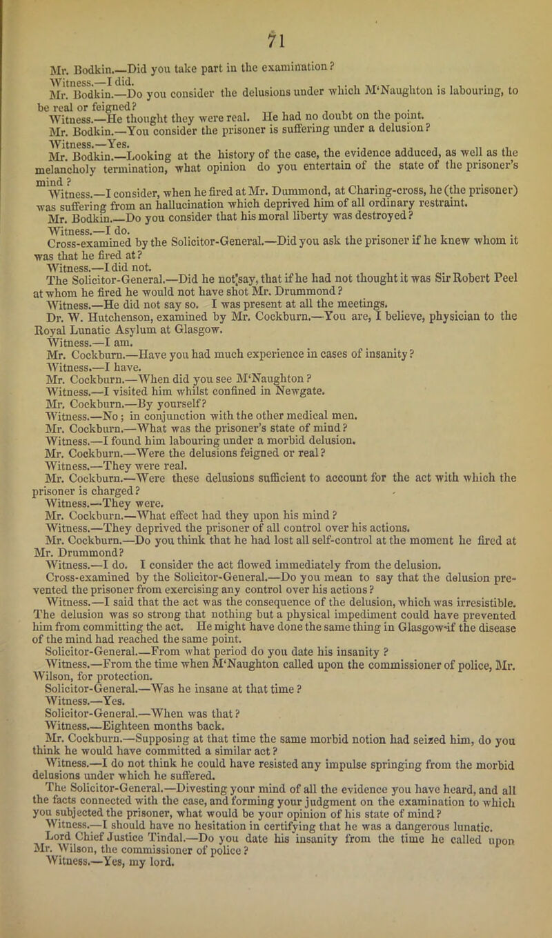 Mr. Bodkin Did you take part in the examination ? Mr! Bodkin.—Do you consider the delusions under which M'Naughton is labouring, to be real or feigned? „ , , , w Witness.—He thought they were real. He had no doubt on the point. Mr. Bodkin.—You consider the prisoner is suffering under a delusion? Witness. Yes. Mr. Bodkin.—Looking at the history of the case, the evidence adduced, as well as the melancholy termination, what opinion do you entertain of the state of the prisoner s Witness.—I consider, when he fired at Mr. Dummond, at Chari ng-cross, he (the prisoner) was suffering from an hallucination which deprived him of all ordinary restraint. Mr. Bodkin Do you consider that his moral liberty was destroyed? witness.—x uu. , . Cross-examined by the Solicitor-General.—Did you ask the prisoner if he knew whom it was that he fired at ? Witness.—I did not. The Solicitor-General.—Did he not|say, that if he had not thought it was Sir Robert Peel at whom he fired he would not have shot Mr. Drummond ? Witness.—He did not say so. I was present at all the meetings. Dr. W. Hutchenson, examined by Mr. Cockburn.—You are, I believe, physician to the Royal Lunatic Asylum at Glasgow. Witness.—I am. Mr. Cockburn.—Have you had much experience in cases of insanity ? Witness.—I have. Mr. Cockburn.—When did you see M'Naughton ? Witness.—I visited him whilst confined in Newgate. Mr. Cockburn.—By yourself? Witness.—No; in conjunction with the other medical men. Mr. Cockburn.—What was the prisoner’s state of mind ? Witness.—I found him labouring under a morbid delusion. Mr. Cockburn.—Were the delusions feigned or real? Witness.—They were real. Mr. Cockburn.—Were these delusions sufficient to account for the act with which the prisoner is charged ? Witness.—They were. Mr. Cockburn.—What effect had they upon his mind ? Witness.—They deprived the prisoner of all control over his actions. Mr. Cockburn.—Do you think that he had lost all self-control at the moment he fired at Mr. Drummond? Witness.—I do. I consider the act flowed immediately from the delusion. Cross-examined by the Solicitor-General.—Do you mean to say that the delusion pre- vented the prisoner from exercising any control over his actions ? Witness.—I said that the act was the consequence of the delusion, which was irresistible. The delusion was so strong that nothing but a physical impediment could have prevented him from committing the act. He might have done the same thing in Glasgow-if the disease of the mind had reached the same point. Solicitor-General From what period do you date his insanity ? Witness.—From the time when M'Naughton called upon the commissioner of police, Mr. Wilson, for protection. Solicitor-General.—Was he insane at that time ? Witness.—Yes. Solicitor-General.—When was that ? Witness.—Eighteen months back. Mr. Cockburn.—Supposing at that time the same morbid notion had seized him, do you think he would have committed a similar act ? Witness.—I do not think he could have resisted any impulse springing from the morbid delusions under which he suffered. The Solicitor-General.—Divesting your mind of all the evidence you have heard, and all the facts connected with the case, and forming your judgment on the examination to which you subjected the prisoner, what would be your opinion of his state of mind? Witness.—I should have no hesitation in certifying that he was a dangerous lunatic. Lord Chief Justice Tindal.—Do you date his insanity from the time he called upon Mr. Wilson, the commissioner of police ? Witness.—Yes, my lord.