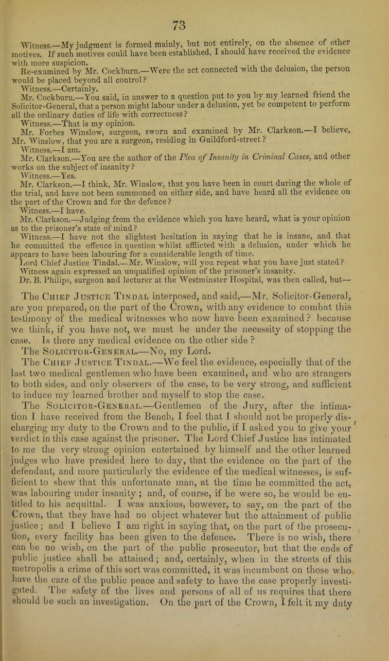 Witness.—My judgment is formed mainly, but not entirely, on the absence of otliei motives. If such motives could have been established, I should have received the evidence •with more suspicion. . , , , Re-examined by Mr. Cockburn.—Were the act connected with the delusion, the person would be placed beyond all control ? Witness.—Certainly. Mr. Cockburn.—You said, in answer to a question put to you by my learned friend the Solicitor-General, that a person might labour under a delusion, yet be competent to perform all the ordinary duties of life with correctness? Witness.—That is my opinion. Mr. Forbes Winslow, surgeon, sworn and examined by Mr. Clarkson. I believe, Mr. Winslow, that you are a surgeon, residing in Guildford-street ? Witness.—rl am. Mr. Clarkson.—You are the author of the Plea of Insanity in Criminal Cases, and other works on the subject of insanity ? Witness.—Yes. Mr. Clarkson.—I think, Mr. Winslow, that you have been in court during the whole of the trial, and have not been summoned on either side, and have heard all the evidence on the part of the Crown and for the defence ? Witness.—I have. Mr. Clarkson.—Judging from the evidence which you have heard, what is your opinion as to the prisoner’s state of mind ? Witness.—I have not the slightest hesitation in saying that he is insane, and that he committed the offence in question whilst afflicted with a delusion, under which he appears to have been labouring for a considerable length of time. Lord Chief Justice Tindal Mr. Winslow, will you repeat what you have just stated? Witness again expressed an unqualified opinion of the prisoner’s insanity. Dr. B. Philips, surgeon and lecturer at the Westminster Hospital, was then called, but— The Chief Justice Tindal interposed, and said,—Mr. Solicitor-General, are you prepared, on the part of the Crown, with any evidence to combat this testimony of the medical witnesses who now have been examined? because we think, if you have not, we must be under the necessity of stopping the case. Is there any medical evidence on the other side ? The Solicitor-General.—No, my Lord. The Chief Justice Tindal.—We feel the evidence, especially that of the last two medical gentlemen who have been examined, and who are strangers to both sides, and only observers of the case, to be very strong, and sufficient to induce my learned brother and myself to stop the case. The Solicitor-General.—Gentlemen of the Jury, after the intima- tion I have received from the Bench, I feel that I should not be properly dis- charging my duty to the Crown and to the public, if I asked you to give your' verdict in this case against the prisoner. The Lord Chief Justice has intimated to me the very strong opinion entertained by himself and the other learned judges who have presided here to day, that the evidence on the part of the defendant, and more particularly the evidence of the medical witnesses, is suf- ficient to shew that this unfortunate man, at the time he committed the act, was labouring under insanity ; and, of course, if he were so, he would be en- titled to his acquittal. I was anxious, however, to say, on the part of the Crown, that they have had no object whatever but the attainment of public justice; and I believe I am light in saying that, on the part of the prosecu- tion, every facility has been given to the defence. There is no wish, there can be no wish, on the part of the public prosecutor, but that the ends of public justice shall be attained; and, certainly, when in the streets of this metropolis a crime of this sort was committed, it was incumbent on those who have the care of the public peace and safety to have the case properly investi- gated. The safety of the lives and persons of all of us requires that there should be such an investigation. On the part of the Crown, I felt it my duty