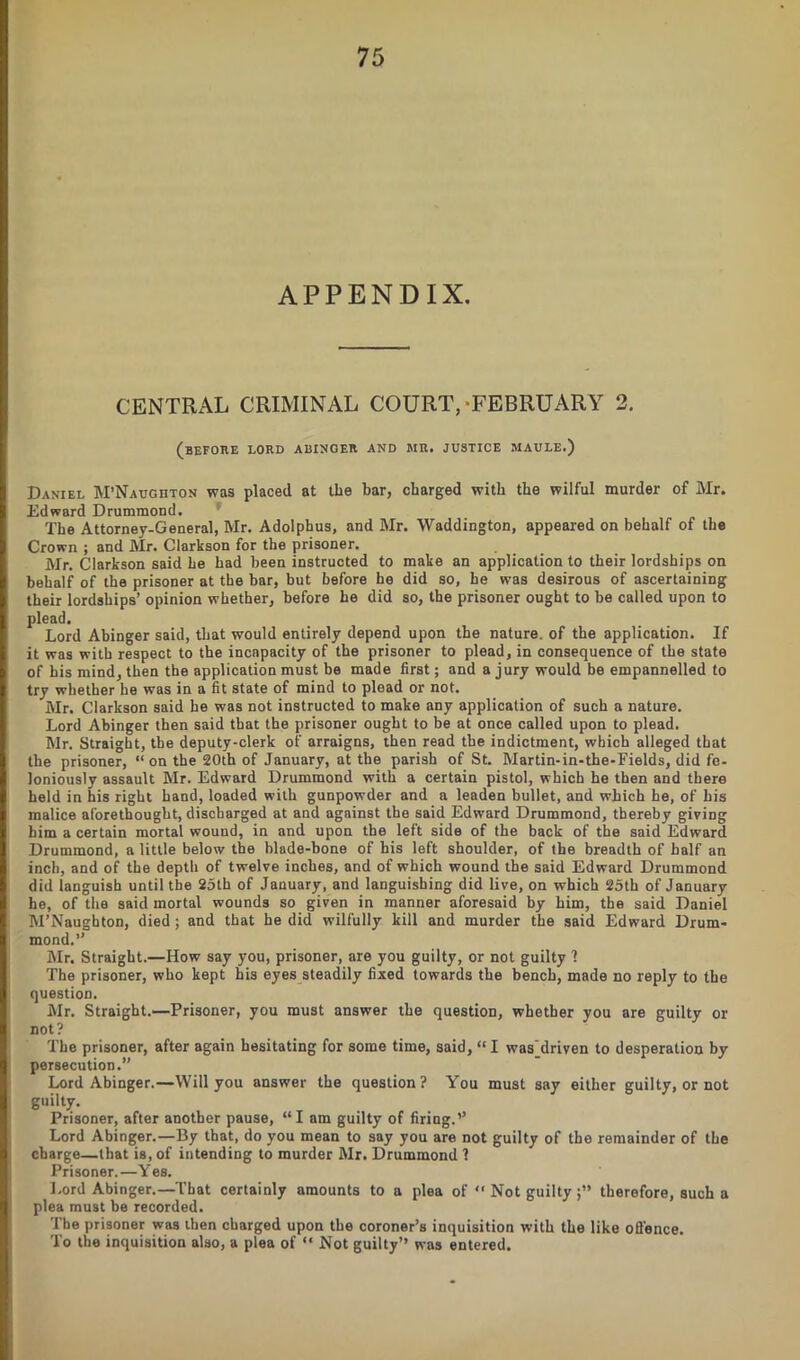 APPENDIX. CENTRAL CRIMINAL COURT,-FEBRUARY 2. (before LORD ABINGER AND MR. JUSTICE MAULE.) Daniel M’Naughton was placed at the bar, charged with the wilful murder of Mr. Edward Drummond. The Attorney-General, Mr. Adolphus, and Mr. Waddington, appeared on behalf of the Crown ; and Mr. Clarkson for the prisoner. Mr. Clarkson said he had been instructed to make an application to their lordships on behalf of the prisoner at the bar, but before he did so, he was desirous of ascertaining their lordships’ opinion whether, before he did so, the prisoner ought to be called upon to plead. Lord Abinger said, that would entirely depend upon the nature, of the application. If it was with respect to the incapacity of the prisoner to plead, in consequence of the state of his mind, then the application must be made first; and a jury would be einpannelled to try whether he was in a fit state of mind to plead or not. Mr. Clarkson said he was not instructed to make any application of such a nature. Lord Abinger then said that the prisoner ought to be at once called upon to plead. Mr. Straight, the deputy-clerk of arraigns, then read the indictment, which alleged that the prisoner, “on the 20th of January, at the parish of St. Martin-in-the-Eields, did fe- loniously assault Mr. Edward Drummond with a certain pistol, which he then and there held in his right hand, loaded with gunpowder and a leaden bullet, and which he, of his malice aforethought, discharged at and against the said Edward Drummond, thereby giving him a certain mortal wound, in and upon the left side of the back of the said Edward Drummond, a little below the blade-bone of bis left shoulder, of the breadth of half an inch, and of the depth of twelve inches, and of which wound the said Edward Drummond did languish until the 25th of January, and languishing did live, on which 25th of January he, of the said mortal wounds so given in manner aforesaid by him, the said Daniel M’Naughton, died; and that he did wilfully kill and murder the said Edward Drum- mond.’’ Mr. Straight.—How say you, prisoner, are you guilty, or not guilty 1 The prisoner, who kept his eyes steadily fixed towards the bench, made no reply to the question. Mr. Straight.—Prisoner, you must answer the question, whether you are guilty or not? The prisoner, after again hesitating for some time, said, “ I was'driven to desperation by persecution.” Lord Abinger.—Will you answer the question? You must say either guilty, or not guilty. Prisoner, after another pause, “ I am guilty of firing.’’ Lord Abinger.—By that, do you mean to say you are not guilty of the remainder of the charge—that is, of intending to murder Mr. Drummond ? Prisoner.—Yes. Lord Abinger.—That certainly amounts to a plea of “ Not guilty therefore, such a plea must be recorded. The prisoner was then charged upon the coroner’s inquisition with the like offence. To the inquisition also, a plea of “ Not guilty” was entered.