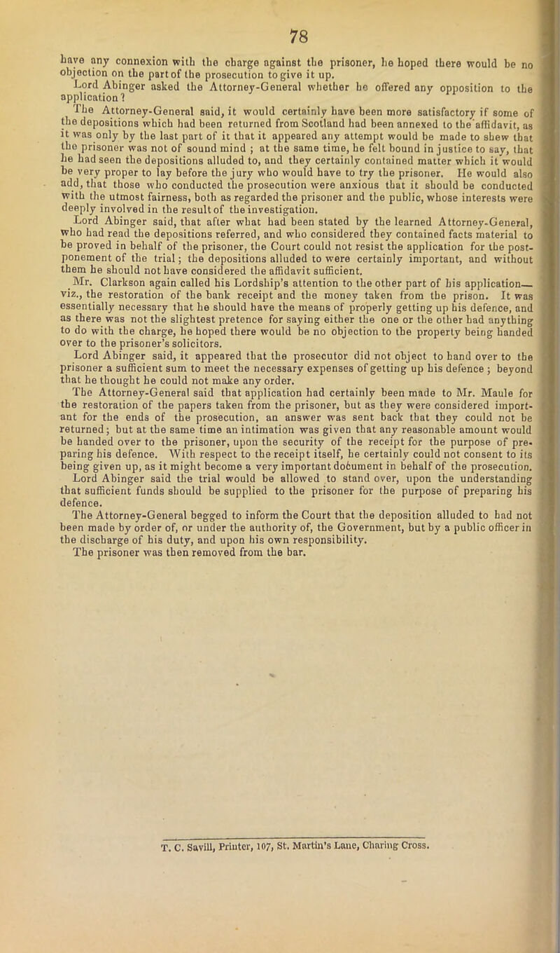 liave any connexion with the charge against the prisoner, lie hoped there would be no objection on the part of the prosecution to give it up. Lord Abinger asked the Attorney-General whether he offered any opposition to the application ? rihe Attorney-General said, it would certainly have been more satisfactory if some of the depositions which had been returned from Scotland had been annexed to tbe'affidavit, as it was only by the last part of it that it appeared any attempt would be made to shew that tho prisoner was not of sound mind ; at the same time, he felt bound injustice to say, that he had seen the depositions alluded to, and they certainly contained matter which it would be very proper to lay before the jury who would have to try the prisoner. He would also add, that those who conducted the prosecution were anxious that it should be conducted with the utmost fairness, both as regarded the prisoner and the public, whose interests were deeply involved in the result of the investigation. Lord Abinger said, that after what had been stated by the learned Attorney.General, who had read the depositions referred, and who considered they contained facts material to be proved in behalf of the prisoner, the Court could not resist the application for the post- ponement of the trial; the depositions alluded to were certainly important, and without them he should not have considered the affidavit sufficient. .Mr. Clarkson again called his Lordship’s attention to the other part of his application viz., the restoration of the bank receipt and the money taken from the prison. It was essentially necessary that he should have the means of properly getting up bis defence, and as there was not the slightest pretence for saying either the one or the other had anything to do with the charge, he hoped there would be no objection to the property being handed over to the prisoner’s solicitors. Lord Abinger said, it appeared that the prosecutor did not object to hand over to the prisoner a sufficient sum to meet the necessary expenses of getting up his defence ; beyond that he thought he could not make any order. The Attorney-General said that application had certainly been mnde to Mr. Maule for the restoration of the papers taken from the prisoner, but as they were considered import- ant for the ends of the prosecution, an answer was sent back that they could not be returned; but at the same time an intimation was given that any reasonable amount would be handed over to the prisoner, upon the security of the receipt for the purpose of pre- paring his defence. With respect to the receipt itself, he certainly could not consent to its being given up, as it might become a very important dohument in behalf of the prosecution. Lord Abinger said the trial would be allowed to stand over, upon the understanding that sufficient funds should be supplied to the prisoner for the purpose of preparing his defence. The Attorney-General begged to inform the Court that the deposition alluded to had not been made by order of, or under the authority of, the Government, but by a public officer in the discharge of his duty, and upon his own responsibility. The prisoner was then removed from the bar. T. C. Savill, Printer, 107, St. Martha’s Lane, Charing Cross.