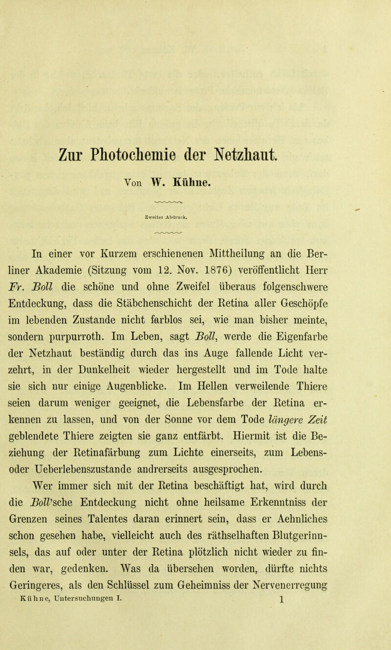 Zur Photochemie der Netzhaut Von W. Kiihne. Zweiter Abdruck. In einer vor Kurzem erschienenen Mittheilung an die Ber- liner Akademie (Sitzung vom 12. Nov. 1876) veroffentlicht Herr Fr. Boll die schone und ohne Zweifel uberaus folgenschwere Entdeckung, dass die Stabchenschicht der Eetina aller Geschopfe im lebenden Zustande nicht farblos sei, wie man bisher meinte, sondern purpurroth. Im Leben, sagt Boll, werde die Eigenfarbe der Netzhaut bestandig durch das ins Auge fallende Licht ver- zehrt, in der Dunkelheit wieder hergestellt und im Tode halte sie sich nur einige Augenblicke. Im Hellen verweilende Thiere seien darum weniger geeignet, die Lebensfarbe der Retina er- kennen zu lassen, und von der Sonne vor dem Tode langere Zeit geblendete Thiere zeigten sie ganz entfarbt. Hiermit ist die Be- ziehung der Retinafarbung zum Lichte einerseits, zum Lebens- oder Ueberlebenszustande andrerseits ausgesprochen. Wer immer sich mit der Retina beschaftigt hat, wird durch die IM'sche Entdeckung nicht ohne heilsame Erkenntniss der Grenzen seines Talentes daran erinnert sein, dass er Aehnliches schon gesehen habe, vielleicht auch des rathselhaften Blutgerinn- sels, das auf oder unter der Retina plotzlich nicht wieder zu fin- den war, gedenken. Was da ubersehen worden, diirfte nichts Geringeres, als den Schliissel zum Geheimniss der Nervenerregung