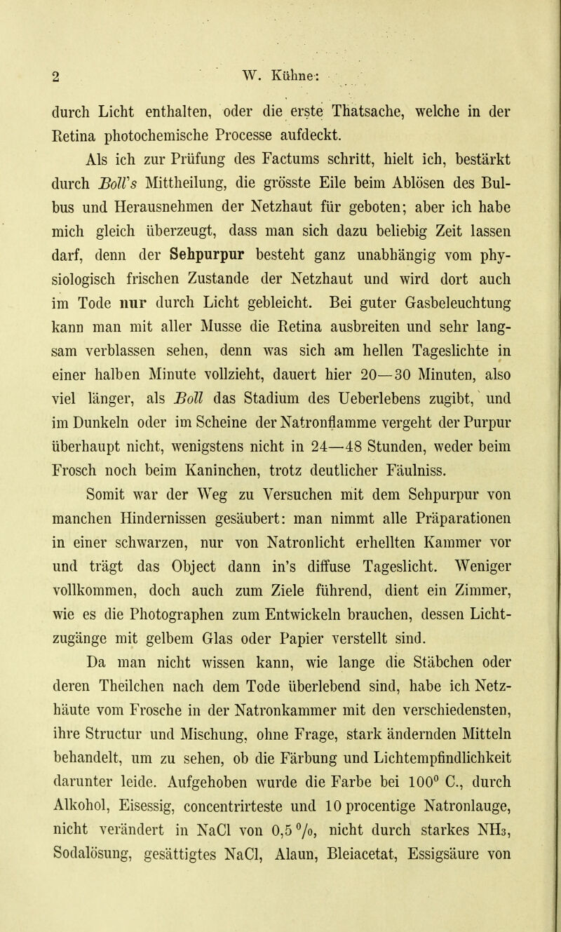 durch Licht enthalten, oder die erste Thatsache, welche in der Retina photochemische Processe aufdeckt. Als ich zur Pruning des Factums schritt, hielt ich, bestarkt durch BoWs Mittheilung, die grosste Eile beim Ablosen des Bul- bus und Herausnehmen der Netzhaut fiir geboten; aber ich habe mich gleich uberzeugt, dass man sich dazu beliebig Zeit lassen darf, denn der Sehpurpur besteht ganz unabbangig vom phy- siologisch frischen Zustande der Netzhaut und wird dort auch im Tode nur durch Licht gebleicht. Bei guter Gasbeleuchtung kann man mit aller Musse die Retina ausbreiten und sehr lang- sam verblassen sehen, denn was sich am hellen Tageslichte in einer halben Minute vollzieht, dauert hier 20—30 Minuten, also viel langer, als Boll das Stadium des Ueberlebens zugibt, und im Dunkeln oder im Scheine der Natronflamme vergeht der Purpur uberhaupt nicht, wenigstens nicht in 24—48 Stunden, weder beim Frosch noch beim Kaninchen, trotz deutlicher Faulniss. Somit war der Weg zu Versuchen mit dem Sehpurpur von manchen Hindernissen gesaubert: man nimmt alle Praparationen in einer schwarzen, nur von Natronlicht erhellten Kammer vor und tragt das Object dann in's diffuse Tageslicht. Weniger vollkommen, doch auch zum Ziele fuhrend, dient ein Zimmer, wie es die Photographen zum Entwickeln brauchen, dessen Licht- zugange mit gelbem Glas oder Papier verstellt sind. Da man nicht wissen kann, wie lange die Stabchen oder deren Theilchen nach dem Tode uberlebend sind, habe ich Netz- haute vom Frosche in der Natronkammer mit den verschiedensten, ihre Structur und Mischung, ohne Frage, stark andernden Mitteln behandelt, urn zu sehen, ob die Farbung und Lichtempfindlichkeit darunter leide. Aufgehoben wurde die Farbe bei 100° C, durch Alkohol, Eisessig, concentrirteste und lOprocentige Natronlauge, nicht verandert in NaCl von 0,5%, nicht durch starkes NH3, Sodalosung, gesattigtes NaCl, Alaun, Bleiacetat, Essigsaure von