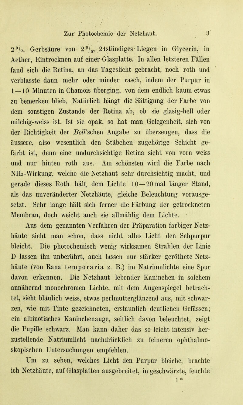 2 °/o, Gerbsaure von 2 °/0, 24stiindiges Liegen in Glycerin, in Aether, Eintrocknen auf einer Glasplatte. In alien letzteren Fallen fand sich die Retina, an das Tageslicht gebracht, noch roth und verblasste dann mehr oder minder rasch, indem der Purpur in 1 — 10 Minuten in Chamois uberging, von dem endlich kaum etwas zu bemerken blieb. Natiirlich hangt die Sattigung der Farbe von dem sonstigen Zustande der Retina ab, ob sie glasig-hell oder milchig-weiss ist. 1st sie opak, so hat man Gelegenheit, sich von der Richtigkeit der IWschen Angabe zu uberzeugen, dass die aussere, also wesentlich den St'abchen zugehorige Schicht ge- farbt ist, denn eine undurchsichtige Retina sieht von vorn weiss und nur hinten roth aus. Am schonsten wird die Farbe nach NH3-Wirkung, welche die Netzhaut sehr durchsichtig macht, und gerade dieses Roth halt, dem Lichte 10—20mal langer Stand, als das unveranderter Netzh'aute, gleiche Beleuchtung vorausge- setzt. Sehr lange halt sich ferner die Farbung der getrockneten Membran, doch weicht auch sie allm'ahlig dem Lichte. Aus dem genannten Verfahren der Preparation farbiger Netz- haute sieht man schon, dass nicht alles Licht den Sehpurpur bleicht. Die photochemisch wenig wirksamen Strahlen der Linie D lassen ihn unberiihrt, auch lassen nur starker gerothete Netz- haute (von Rana temporaria z. B.) im Natriumlichte eine Spur davon erkennen. Die Netzhaut lebender Kaninchen in solchem annahernd monochromen Lichte, mit dem Augenspiegel betrach- tet, sieht blaulich weiss, etwas perlmutterglanzend aus, mit schwar- zen, wie mit Tinte gezeichneten, erstaunlich deutlichen Gefassen; ein albinotisches Kaninchenauge, seitlich davon beleuchtet, zeigt die Pupille schwarz. Man kann daher das so leicht intensiv her- zustellende Natriumlicht nachdriicklich zu feineren ophthalmo- skopischen Untersuchungen empfehlen. Um zu sehen, welches Licht den Purpur bleiche, brachte ich Netzh'aute, auf Glasplatten ausgebreitet, in geschwarzte, feuchte 1*