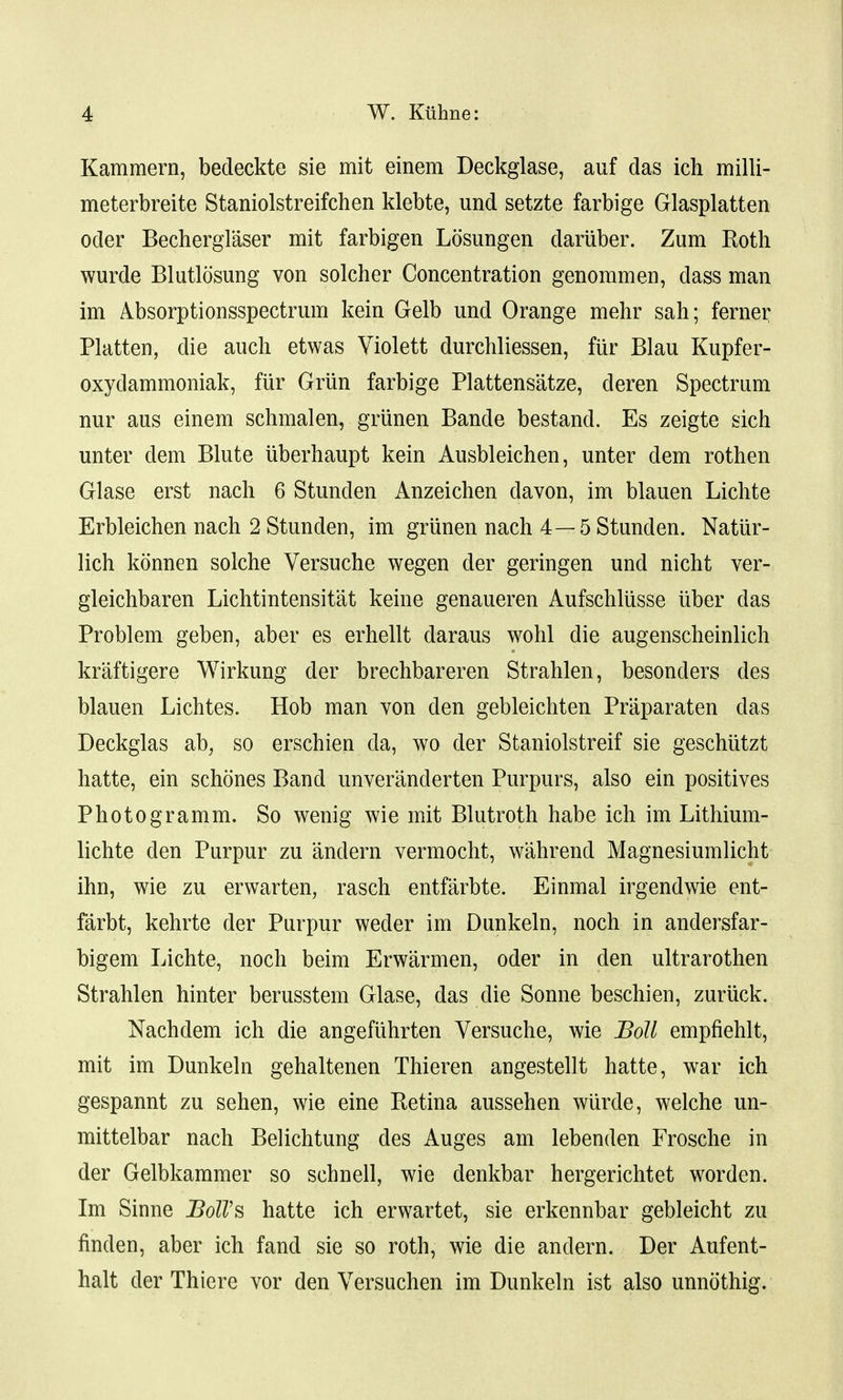 Kammern, bedeckte sie mit einem Deckglase, auf das ich milli- meterbreite Staniolstreifchen klebte, und setzte farbige Glasplatten Oder Becherglaser mit farbigen Losungen daruber. Zum Roth wurde Blutlosung von solcher Concentration genommen, dass man im Absorptionsspectrum kein Gelb und Orange mehr sah; ferner Platten, die audi etwas Yiolett durchliessen, fur Blau Kupfer- oxydammoniak, fur Grun farbige Plattensatze, deren Spectrum nur aus einem schmalen, griinen Bande bestand. Es zeigte sich unter dem Blute iiberhaupt kein Ausbleichen, unter dem rothen Glase erst nach 6 Stunden x\nzeichen davon, im blauen Lichte Erbleichen nach 2 Stunden, im griinen nach 4—5 Stunden. Natur- lich konnen solche Versuche wegen der geringen und nicht ver- gleichbaren Lichtintensitat keine genaueren Aufschliisse iiber das Problem geben, aber es erhellt daraus wohl die augenscheinlich kraftigere Wirkung der brechbareren Strahlen, besonders des blauen Lichtes. Hob man von den gebleichten Praparaten das Deckglas ab, so erschien da, wo der Staniolstreif sie geschiitzt hatte, ein schemes Band unveranderten Purpurs, also ein positives Photogramm. So wenig wie mit Blutroth habe ich im Lithium- lichte den Purpur zu andern vermocht, wahrend Magnesiumlicht ihn, wie zu erwarten, rasch entfarbte. Einmal irgendwie ent- farbt, kehrte der Purpur weder im Dunkeln, noch in andersfar- bigem Lichte, noch beim Erwarmen, oder in den ultrarothen Strahlen hinter berusstem Glase, das die Sonne beschien, zuruck. Nachdem ich die angefiihrten Versuche, wie Boll empfiehlt, mit im Dunkeln gehaltenen Thieren angestellt hatte, war ich gespannt zu sehen, wie eine Retina aussehen wiirde, welche un- mittelbar nach Belichtung des Auges am lebenden Frosche in der Gelbkammer so schnell, wie denkbar hergerichtet worden. Im Sinne Boll's hatte ich erwartet, sie erkennbar gebleicht zu finden, aber ich fand sie so roth, wie die andern. Der Aufent- halt der Thiere vor den Versuchen im Dunkeln ist also unnothig.