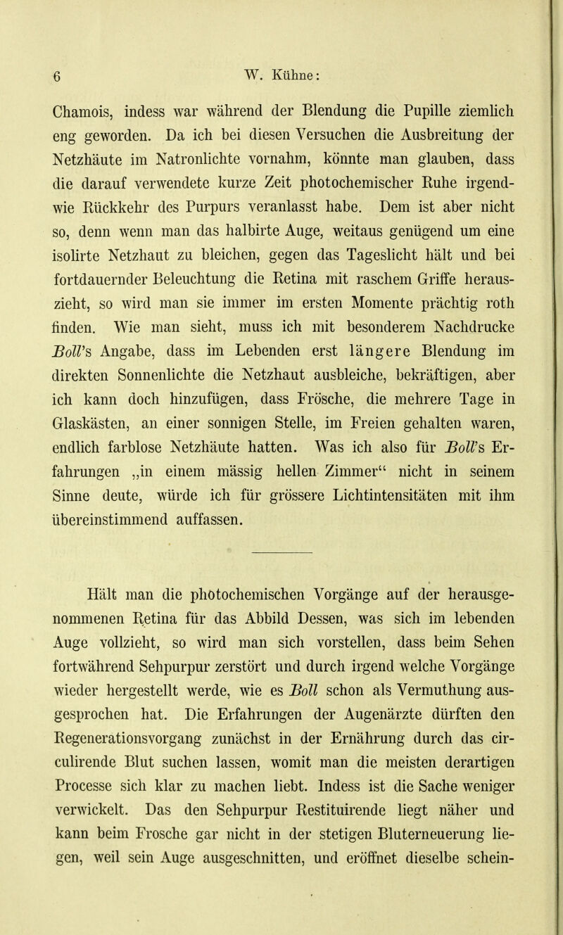 Chamois, indess war wahrend der Blendung die Pupille ziemlich eng geworden. Da ich bei diesen Versuchen die Ausbreitimg der Netzhaute im Natronlichte vornahm, konnte man glauben, dass die darauf verwendete kurze Zeit photochemischer Kuhe irgend- wie Riickkehr des Purpurs veranlasst habe. Dem ist aber nicht so, denn wenn man das halbirte Auge, weitaus geniigend urn eine isolirte Netzhaut zu bleichen, gegen das Tageslicht halt und bei fortdauernder Beleuchtung die Retina mit raschem Griffe heraus- zieht, so wird man sie immer im ersten Momente pr'achtig roth finden. Wie man sieht, muss ich mit besonderem Nachdrucke Boll's Angabe, dass im Lebenden erst langere Blendung im direkten Sonnenlichte die Netzhaut ausbleiche, bekraftigen, aber ich kann doch hinzufiigen, dass Frosche, die mehrere Tage in Glaskasten, an einer sonnigen Stelle, im Freien gehalten waren, endlich farblose Netzhaute hatten. Was ich also fur BolVs Er- fahrungen „in einem massig hellen Zinimer nicht in seinem Sinne deute, wiirde ich fiir grossere Lichtintensitaten mit ihm ubereinstimmend auffassen. Halt man die photochemischen Vorgange auf der herausge- nommenen Retina fiir das Abbild Dessen, was sich im lebenden Auge vollzieht, so wird man sich vorstellen, dass beim Sehen fortwahrend Sehpurpur zerstort und durch irgend welche Vorgange wieder hergestellt werde, wie es Boll schon als Vermuthung aus- gesprochen hat. Die Erfahrungen der Augen'arzte diirften den Regenerationsvorgang zunachst in der Ernahrung durch das cir- culirende Blut suchen lassen, womit man die meisten derartigen Processe sich klar zu machen liebt. Indess ist die Sache weniger verwickelt. Das den Sehpurpur Restituirende liegt naher und kann beim Frosche gar nicht in der stetigen Bluterneuerung lie- gen, weil sein Auge ausgeschnitten, und eroffnet dieselbe schein-
