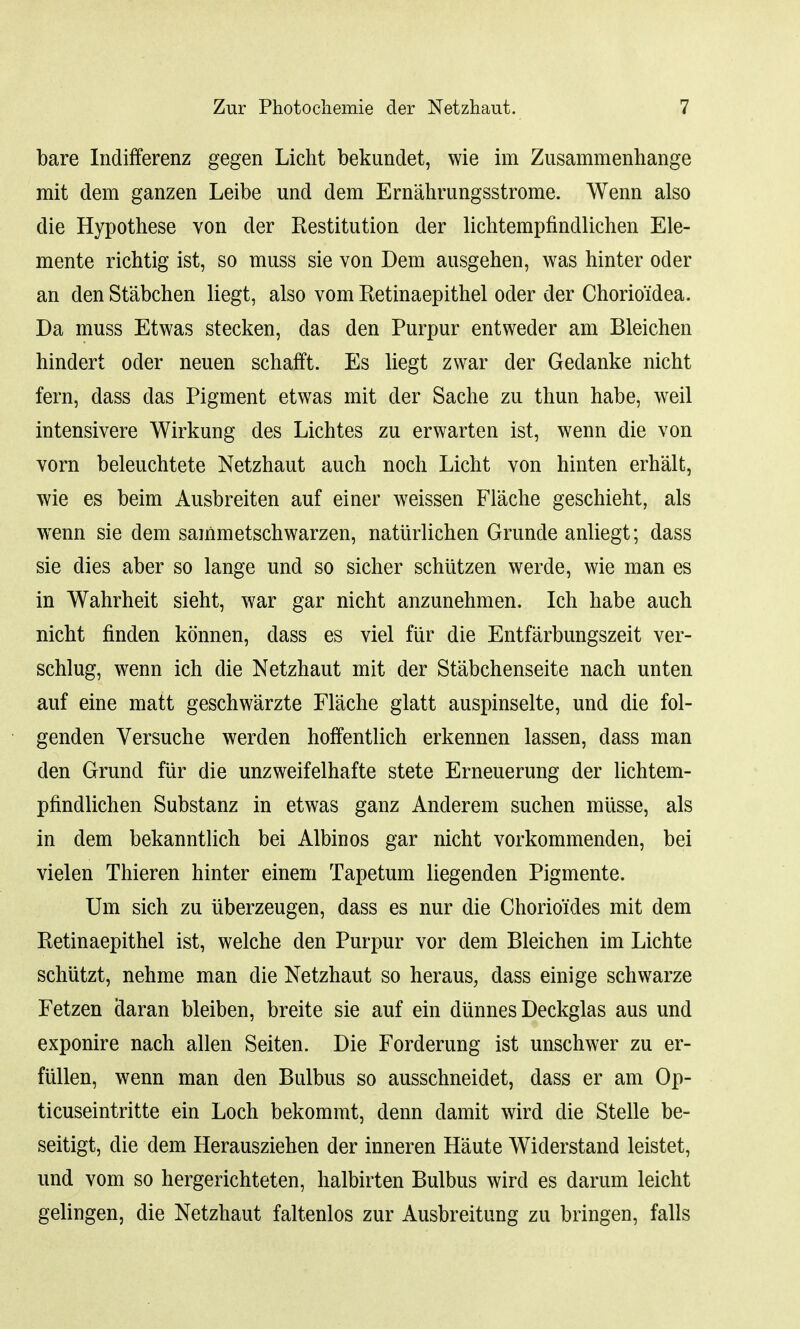 bare Indifferenz gegen Licht bekundet, wie im Zusammenhange rait dem ganzen Leibe und dem Ernahrungsstrome. Wenn also die Hypothese von der Restitution der lichtempfindlichen Ele- mente rich tig ist, so muss sie von Dem ausgehen, was hinter oder an den Stabchen liegt, also vom Retinaepithel oder der Chorioidea. Da muss Etwas stecken, das den Purpur entweder am Bleichen hindert oder neuen schafft. Es liegt zwar der Gedanke nicht fern, dass das Pigment etwas mit der Sache zu thun habe, weil intensivere Wirkung des Lichtes zu erwarten ist, wenn die von vorn beleuchtete Netzhaut auch noch Licht von hinten erh'alt, wie es beim Ausbreiten auf einer weissen Flache geschieht, als wenn sie dem sammetschwarzen, naturlichen Grunde anliegt; dass sie dies aber so lange und so sicher schiitzen werde, wie man es in Wahrheit sieht, war gar nicht anzunehmen. Ich habe auch nicht finden konnen, dass es viel fiir die Entfarbungszeit ver- schlug, wenn ich die Netzhaut mit der Stabchenseite nach unten auf eine matt geschwarzte Flache glatt auspinselte, und die fol- genden Versuche werden hoffentlich erkennen lassen, dass man den Grund fiir die unzweifelhafte stete Erneuerung der lichtem- pfindlichen Substanz in etwas ganz Anderem suchen miisse, als in dem bekanntlich bei Albinos gar nicht vorkommenden, bei vielen Thieren hinter einem Tapetum liegenden Pigmente. Urn. sich zu uberzeugen, dass es nur die Chorioides mit dem Retinaepithel ist, welche den Purpur vor dem Bleichen im Lichte schutzt, nehme man die Netzhaut so heraus, dass einige schwarze Fetzen claran bleiben, breite sie auf ein diinnes Deckglas aus und exponire nach alien Seiten. Die Forderung ist unschwer zu er- fiillen, wenn man den Bulbus so ausschneidet, dass er am Op- ticuseintritte ein Loch bekommt, clenn damit wird die Stelle be- seitigt, die dem Herausziehen der inneren Haute Widerstand leistet, und vom so hergerichteten, halbirten Bulbus wird es darum leicht gelingen, die Netzhaut faltenlos zur Ausbreitung zu bringen, falls