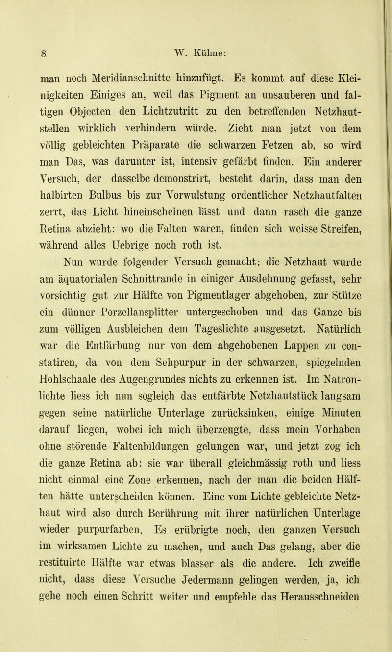 man noch Meridianschnitte hinzufiigt. Es kommt auf diese Klei- nigkeiten Einiges an, weil das Pigment an unsauberen und fal- tigen Objecten den Lichtzutritt zu den betreffenden Netzhaut- stellen wirklich verhindern wurde. Zieht man jetzt von dem vollig gebleichten Praparate die schwarzen Fetzen ab, so wird man Das, was darunter ist, intensiv gefarbt finden. Ein anderer Versuch, der dasselbe demonstrirt, besteht darin, dass man den halbirten Bulb us bis zur Vorwulstung ordentlicher Netzhautfalten zerrt, das Licht hineinscheinen lasst und dann rasch die ganze Ketina abzieht: wo die Falten waren, finden sich weisse Streifen, wahrend alles Uebrige noch roth ist. Nun wurde folgender Versuch gemacht: die Netzhaut wurde am aquatorialen Schnittrande in einiger Ausdehnung gefasst, sehr vorsichtig gut zur Halfte von Pigmentlager abgehoben, zur Stutze ein diinner Porzellansplitter untergeschoben und das Ganze bis zum volligen Ausbleichen dem Tageslichte ausgesetzt. Natiirlich war die Entfarbung nur von dem abgehobenen Lappen zu con- statiren, da von dem Sehpurpur in der schwarzen, spiegelnden Hohlschaale des Augengrundes nichts zu erkennen ist. Im Natron- lichte liess ich nun sogleich das entfarbte Netzhautstuck langsam gegen seine natiirliche Unterlage zuriicksinken, einige Minuten darauf liegen, wobei ich mich iiberzeugte, dass mein Vorhaben ohne storende Faltenbildungen gelungen war, und jetzt zog ich die ganze Retina ab: sie war uberall gleichmassig roth und liess nicht einmal eine Zone erkennen, nach der man die beiden Half- ten hatte unterscheiden konnen. Eine vom Lichte gebleichte Netz- haut wird also durch Beruhrung mit ihrer natiirlichen Unterlage wieder purpurfarben. Es eriibrigte noch, den ganzen Versuch im wirksamen Lichte zu machen, und auch Das gelang, aber die restituirte Halfte war etwas blasser als die andere. Ich zweifle nicht, dass diese Versuche Jedermann gelingen werden, ja, ich gehe noch einen Schritt weiter und empfehle das Herausschneiden