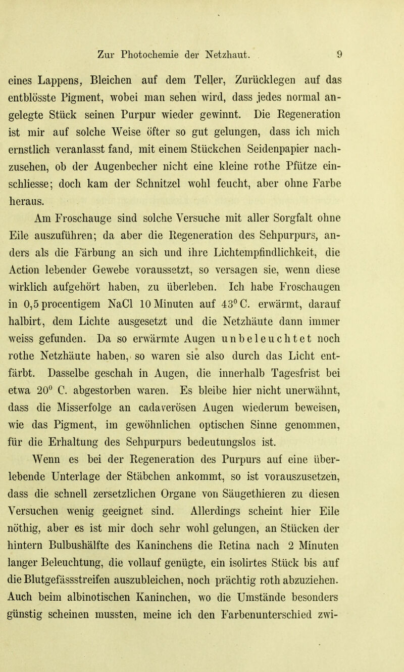 eines Lappens, Bleichen auf dem Teller, Zuriicklegen auf das entblosste Pigment, wobei man sehen wird, dass jedes normal an- gelegte Stiick seinen Purpur wieder gewinnt. Die Regeneration ist mir auf solche Weise ofter so gut gelungen, dass ich mich ernstlich veranlasst fand, mit einem Stiickchen Seidenpapier nach- zusehen, ob der Augenbecher nicht eine kleine rothe Pfutze ein- schliesse; doch kam der Schnitzel wohl feucht, aber ohne Farbe heraus. Am Froschauge sind solche Versuche mit aller Sorgfalt ohne Eile auszufuhren; da aber die Regeneration des Sehpurpurs, an- ders als die Farbung an sich und ihre Lichtempfindlichkeit, die Action lebender Gewebe voraussetzt, so versagen sie, wenn diese wirklich aufgehort haben, zu uberleben. Ich habe Froschaugen in 0,5 procentigem NaCl lOMinuten auf 43° C. erwarmt, darauf halbirt, dern Lichte ausgesetzt und die Netzhaute dann immer weiss gefunden. Da so erwarmte Augen unbeleuchtet noch rothe Netzhaute haben, so waren sie also durch das Licht ent- farbt. Dasselbe geschah in Augen, die innerhalb Tagesfrist bei etwa 20° C. abgestorben waren. Es bleibe hier nicht unerwahnt, dass die Misserfolge an cadaverosen Augen wiederum beweisen, wie das Pigment, im gewohnlichen optischen Sinne genommen, fiir die Erhaltung des Sehpurpurs bedeutungslos ist. Wenn es bei der Regeneration des Purpurs auf eine uber- lebende Unterlage der Stabchen ankommt, so ist vorauszusetzen, dass die schnell zersetzlichen Organe von Saugethieren zu diesen Versuchen wenig geeignet sind. Allerdings scheint hier Eile nothig, aber es ist mir doch sehr wohl gelungen, an Stucken der hintern Bulbush'alfte des Kaninchens die Retina nach 2 Minuten langer Beleuchtung, die vollauf genugte, ein isolirtes Stiick bis auf die Blutgefassstreifen auszubleichen, noch prachtig roth abzuziehen. Auch beim albinotischen Kaninchen, wo die Umstande besonders giinstig scheinen mussten, meine ich den Farbenunterschied zwi-