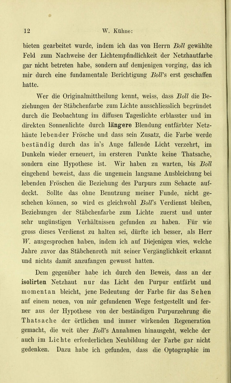# 12 W. Kiihne: bieten gearbeitet wurde, indem ich das von Herrn Boll gewahlte Feld zum Nachweise der Lichtempfindlichkeit der Netzhautfarbe gar nicht betreten habe, sondera auf demjenigen vorging, das ich mir durch eine fundamentale Berichtigung BolVs erst geschaffen hatte. Wer die Originalmittheilung kennt, weiss, dass Boll die Be- ziehungen der Stabchenfarbe zum Lichte ausschliesslich begrundet durch die Beobachtung im diffusen Tageslichte erblasster und im direkten Sonnenlichte durch langere Blendung entfarbter Netz- haute lebender Frosche und dass sein Zusatz, die Farbe werde bestandig durch das in's Auge fallende Licht verzehrt, im Dunkeln wieder erneuert, im ersteren Punkte keine Thatsache, sondern eine Hypothese ist. Wir haben zu warten, bis Boll eingehend beweist, dass die ungemein langsame Ausbleichung bei lebenden Froschen die Beziehung des Purpurs zum Sehacte auf- deckt. Sollte das ohne Benutzung meiner Funde, nicht ge- schehen konnen, so wird es gleichwohl BolVs Verdienst bleiben, Beziehungen der Stabchenfarbe zum Lichte zuerst und unter sehr ungiinstigen Verhaltnissen gefunden zu haben. Fiir >vie gross dieses Verdienst zu halten sei, diirfte ich besser, als Herr W. ausgesprochen haben, indem ich auf Diejenigen wies, welche Jahre zuvor das Stabchenroth mit seiner Verganglichkeit erkannt und nichts damit anzufangen gewusst hatten. Dem gegeniiber habe ich durch den Beweis, class an der isolirten Netzhaut nur das Licht den Purpur entfarbt und momentan bleicht, jene Bedeutung der Farbe fiir das Sehen auf einem neuen, von mir gefundenen Wege festgestellt und fer- ner aus der Hypothese von der bestandigen Purpurzehrung die Thatsache der ortlichen und immer wirkenden Regeneration gemacht, die weit uber Boll's Annahmen hinausgeht, welche der auch im Lichte erforderlichen Neubildung der Farbe gar nicht gedenken. Dazu habe ich gefunden, dass die Optographie im