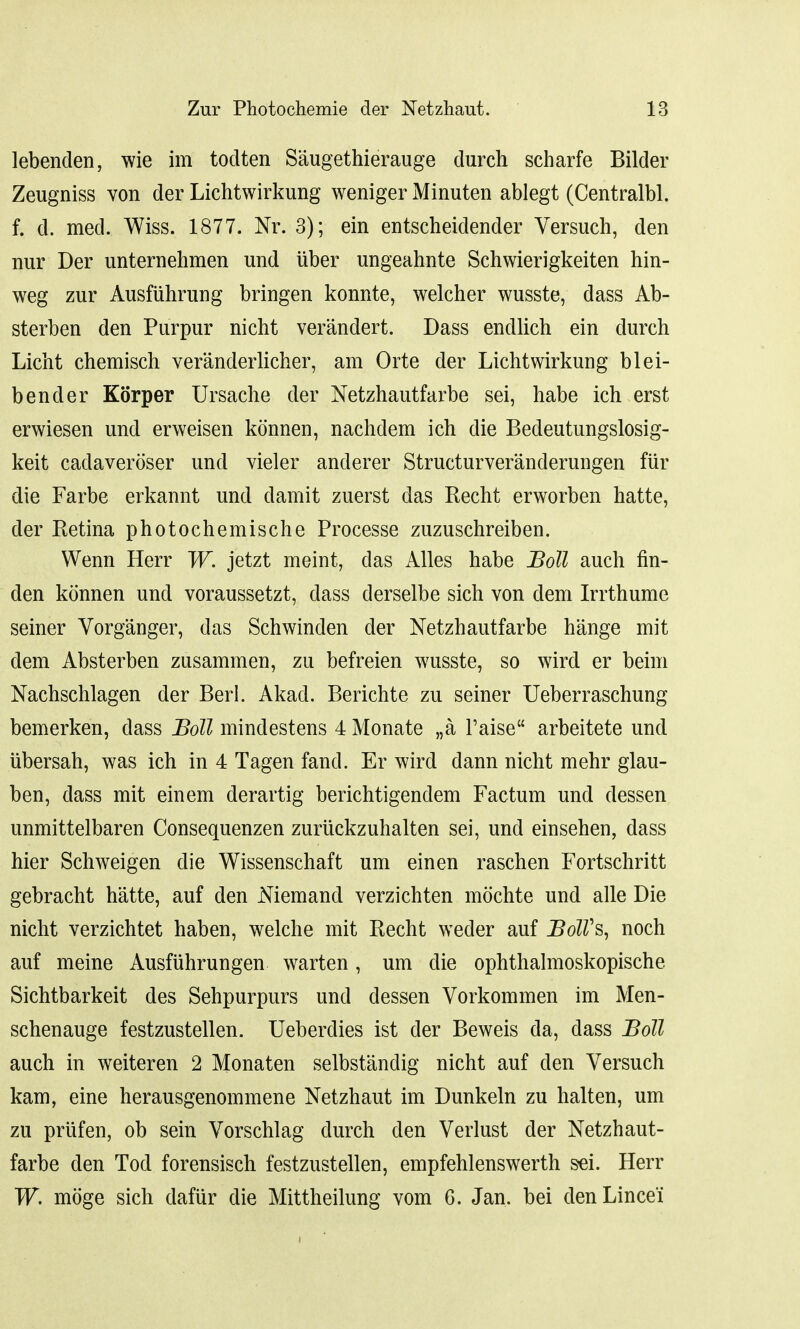 lebenden, wie im todten Saugethierauge durch scharfe Bilder Zeugniss von der Lichtwirkung weniger Minuten ablegt (Centralbl. f. d. med. Wiss. 1877. Nr. 3); ein entscheidender Versuch, den nur Der unternehmen und iiber ungeahnte Schwierigkeiten hin- weg zur Ausfuhrung bringen konnte, welcher wusste, dass Ab- sterben den Purpur nicht verandert. Dass endlich ein durch Licht chemisch veranderlicher, am Orte der Lichtwirkung blei- ben der Korper Ursache der Netzhautfarbe sei, habe ich erst erwiesen und erweisen konnen, nachdem ich die Bedeutungslosig- keit cadaveroser und vieler anderer Structurveranderungen fiir die Farbe erkannt und damit zuerst das Recht erworben hatte, der Retina photochemische Processe zuzuschreiben. Wenn Herr W. jetzt meint, das Alles habe Boll auch fin- den konnen und voraussetzt, dass derselbe sich von dem Irrthume seiner Vorg'anger, das Schwinden der Netzhautfarbe hange mit dem Absterben zusammen, zu befreien wusste, so wird er beim Nachschlagen der Berl. Akad. Berichte zu seiner Ueberraschung bemerken, dass Boll mindestens 4 Monate „a Paise arbeitete und ubersah, was ich in 4 Tagen fand. Er wird dann nicht mehr glau- ben, dass mit einem derartig berichtigendem Factum und dessen unmittelbaren Consequenzen zuriickzuhalten sei, und einsehen, dass hier Schweigen die Wissenschaft um einen raschen Fortschritt gebracht hatte, auf den Niemand verzichten mochte und alle Die nicht verzichtet haben, welche mit Recht weder auf BolVs, noch auf meine Ausfiihrungen warten, um die ophthalmoskopische Sichtbarkeit des Sehpurpurs und dessen Vorkommen im Men- schenauge festzustellen. Ueberdies ist der Beweis da, dass Boll auch in weiteren 2 Monaten selbstandig nicht auf den Versuch kam, eine herausgenommene Netzhaut im Dunkeln zu halten, um zu priifen, ob sein Vorschlag durch den Verlust der Netzhaut- farbe den Tod forensisch festzustellen, empfehlenswerth sei. Herr W. moge sich dafiir die Mittheilung vom 6. Jan. bei denLincei