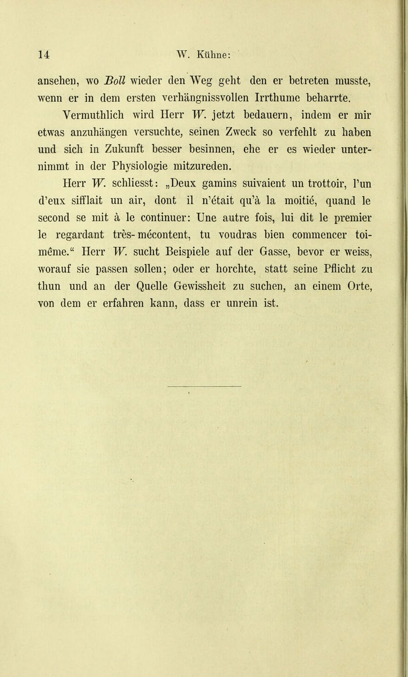 ansehen, wo Boll wieder den Weg geht den er betreten musste, wenn er in dem ersten verhangnissvollen Irrthume beharrte. Vermuthlich wird Herr W. jetzt bedauern, indem er mir etwas anzuhangen versuchte, seinen Zweck so verfehlt zu liaben und sich in Zukunft besser besinnen, ehe er es wieder unter- nimmt in der Physiologie mitzureden. Herr W. schliesst: „Deux gamins suivaient un trottoir, Tun d'eux sifflait un air, dont il n'etait qu'a la moitie, quand le second se mit a le continuer: Une autre fois, lui dit le premier le regardant tres-mecontent, tu voudras bien commencer toi- meme. Herr W. sucht Beispiele auf der Gasse, bevor er weiss, worauf sie passen sollen; oder er horchte, statt seine Pflicht zu thun und an der Quelle Gewissheit zu suchen, an einem Orte, von dem er erfahren kann, dass er unrein ist.