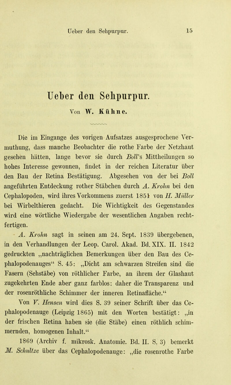 Ueber den Sehpurpur. Von W. Kiihne. Die im Eingange des vorigen Aufsatzes ausgesprochene Ver- muthung, dass manche Beobachter die rothe Farbe der Netzhaut gesehen hatten, lange bevor sie durch JBolVs Mittheihmgen so hohes Interesse gewonnen, findet in der reichen Literatur iiber den Bau der Retina Bestatigung. Abgesehen von der bei Boll angefiihrten Entdeckung rother Stabchen durch A. Krohn bei den Cephalopoden, wird ihres Vorkommens zuerst 1851 von H. Mi'dler bei Wirbelthieren gedacht. Die Wichtigkeit des Gegenstandes wird eine wortliche Wiedergabe der wesentlichen Angaben recht- fertigen. A. Krohn sagt in seinen am 24. Sept. 1839 ubergebenen, in den Verhandlungen der Leop. Carol. Akad. Bd. XIX. II. 1842 gedruckten ,,nachtraglichen Bemerkungen iiber den Bau des Ce- phalopodenauges S. 45: „Dicht am schwarzen Streifen sind die Fasern (Sehstabe) von rothlicher Farbe, an ihrem der Glashaut zugekehrten Ende aber ganz farblos: daher die Transparenz und der rosenrothliche Schimmer der inneren Retinaflache.u Von V. Hensen wird dies S. 39 seiner Schrift iiber das Ce- phalopodenauge (Leipzig 1865) mit den Worten bestatigt: „in der frischen Retina haben sie (die Stabe) einen rothlich schim- mernden, homogenen Inhalt. 1869 (Archiv f. mikrosk. Anatomie. Bd. II. S. 3) bemerkt M. Schultze iiber das Cephalopodenauge: „die rosenrothe Farbe