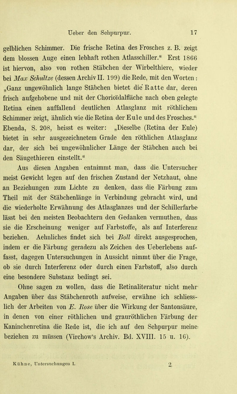 gelblichen Schimmer. Die frische Retina des Frosches z. B. zeigt dem blossen Auge einen lebhaft rothen Atlasschiller. Erst 1866 ist hiervon, also von rothen Stabchen der Wirbelthiere, wieder bei Max Schultze (dessen Archiv II. 199) die Rede, mit den Worten: „Ganz ungewohnlich lange Stabchen bietet die Ratte dar, deren frisch aufgehobene und mit der Chorioidalflache nach oben gelegte Retina einen auffall end deutlichen Atlasglanz mit rothlichem Schimmer zeigt, ahnlichwie die Retina derEule und des Frosches. Ebenda, S. 208, heisst es welter: „Dieselbe (Retina der Eule) bietet in sehr ausgezeichnetem Grade den rothlichen Atlasglanz dar, der sich bei ungewohnlicher Lange der Stabchen auch bei den Saugethieren einstellt. Aus diesen Angaben entnimmt man, dass die Untersucher meist Gewicht legen auf den frischen Zustand der Netzhaut, ohne an Beziehungen zum Lichte zu denken, dass die Farbung zum Theil mit der St'abchenlange in Verbindung gebracht wird, und die wiederholte Erwahnung des Atlasglanzes und der Schillerfarbe lasst bei den meisten Beobachtern den Gedanken vermuthen, dass sie die Erscheinung weniger auf Farbstoffe, als auf Interferenz beziehen. Aehnliches findet sich bei Boll direkt ausgesprochen, indem er die Farbung geradezu als Zeichen des Ueberlebens auf- fasst, dagegen Untersuchungen in Aussicht nimmt uber die Frage, ob sie durch Interferenz oder durch einen Farbstoff, also durch eine besondere Substanz bedingt sei. Ohne sagen zu wollen, dass die Retinaliteratur nicht mehr Angaben uber das Stabchenroth aufweise, erwahne ich schliess- lich der Arbeiten von E. Rose uber die Wirkung der Santonsaure, in denen von einer rothlichen und graurothlichen Farbung der Kaninchenretina die Rede ist, die ich auf den Sehpurpur meine^ beziehen zu miissen (Virchow's Archiv. Bd. XVIII. 15 u. 16).. Kuhne, Untersuchungen I. •2