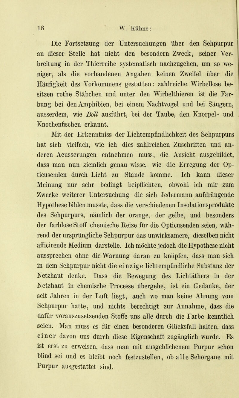 Die Fortsetzung der Untersuchungen iiber den Sehpurpur an dieser Stelle hat nicht den besondern Zweck, seiner Ver- breitung in der Thierreihe systematisch nachzugehen, um so we- niger, als die vorhandenen Angaben keinen Zweifel iiber die Haufigkeit des Vorkoinmens gestatten: zahlreiche Wirbellose be- sitzen rothe Stabchen und unter den Wirbelthieren ist die Far- bung bei den Amphibien, bei einem Nachtvogel und bei Saugern, ausserdem, wie Boll ausfuhrt, bei der Taube, den Knorpel- und Knochenfischen erkannt. Mit der Erkenntniss der Lichtempfindlichkeit des Sehpurpurs hat sich vielfach, wie ich dies zahlreichen Zuschriften und an- deren Aeusserungen entnehmen muss, die Ansicht ausgebildet, dass man nun ziemlich genau wisse, wie die Erregung der Op- ticusenden durch Licht zu Stande komme. Ich kann dieser Meinung nur sehr bedingt beipflichten, obwohl ich mir zum Zwecke weiterer Untersuchung die sich Jedermann aufdrangende Hypothese bilden musste, dass die verschiedenen Insolationsprodukte des Sehpurpurs, namlich der orange, der gelbe, und besonders der farblose Stoff chemische Eeize fur die Opticusenden seien, wah- rend der ursprungliche Sehpurpur das unwirksamere, dieselben nicht afficirende Medium darstelle. Ich mochte jedoch die Hypothese nicht aussprechen ohne die Warming daran zu kniipfen, dass man sich in dem Sehpurpur nicht die einzige lichtempfindliche Substanz der Netzhaut denke. Dass die Bewegung des Lichtathers in der Netzhaut in chemische Processe ubergehe, ist ein Gedanke, der seit Jahren in der Luft liegt, auch wo man keine Ahnung vom Sehpurpur hatte, und nichts berechtigt zur Annahme, dass die dafur vorauszusetzenden Stoffe uns alle durch die Farbe kenntlich seien. Man muss es fiir einen besonderen Glucksfall halten, dass einer davon uns durch diese Eigenschaft zuganglich wurde. Es ist erst zu erweisen, dass man mit ausgebhchenem Purpur schon blind sei und es bleibt noch festzustellen, ob alle Sehorgane mit Purpur ausgestattet sind.