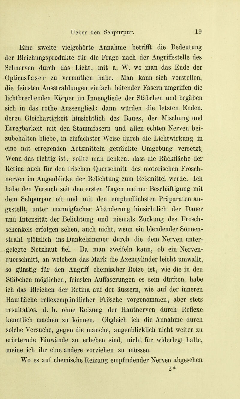 Eine zweite vielgehorte Annahme betrifft die Bedeutung der Bleichungsprodukte flir die Frage nach der Angriffsstelle des Sehnerven durch das Licht, mit a. W. wo man das Ende der Opticusf aser zu vermuthen habe. Man kann sich vorstellen, die feinsten Ausstrahlungen einfach leitender Fasern umgriffen die lichtbrechenden Korper im Innengliede der Stabchen und beg'aben sich in das rothe Aussenglied: dann wtirden die letzten Enden, deren Gleichartigkeit hinsichtlich des Baues, der Mischung und Erregbarkeit mit den Stammfasern und alien echten Nerven bei- zubehalten bliebe, in einfachster Weise durch die Lichtwirkung in eine mit erregenden Aetzmitteln getrankte Umgebung versetzt. Wenn das richtig ist, sollte man denken, dass die Ruckflache der Retina auch fiir den frischen Querschnitt des motorischen Frosch- nerven im Augenblicke der Belichtung zum Reizmittel werde. Ich habe den Versuch seit den ersten Tagen meiner Beschaftigung mit dem Sehpurpur oft und mit den empfindlichsten Praparaten an- gestellt, unter mannigfacher Abanderung hinsichtlich der Dauer und Intensitat der Belichtung und niemals Zuckung des Frosch- schenkels erfolgen sehen, auch nicht, wenn ein blendender Sonnen- strahl plotzlich ins Dunkelzimmer durch die dem Nerven unter- gelegte Netzhaut fiel. Da man zweifeln kann, ob ein Nerven- querschnitt, an welchem das Mark die Axencylinder leicht umwallt, so giinstig fiir den Angriff chemischer Reize ist, wie die in den Stabchen moglichen, feinsten Auffaserungen es sein durften, habe ich das Bleichen der Retina auf der aussern, wie auf der inneren Hautnache reflexempfindlicher Frosche vorgenommen, aber stets resultatlos, d. h. ohne Reizung der Hautnerven durch Reflexe kenntlich machen zu konnen. Obgleich ich die Annahme durch solche Versuche, gegen die manche, augenblicklich nicht weiter zu erorternde Einwande zu erheben sind, nicht fiir widerlegt halte, meine ich ihr eine andere vorziehen zu miissen. Wo es auf chemische Reizung empfindender Nerven abgesehen 2*