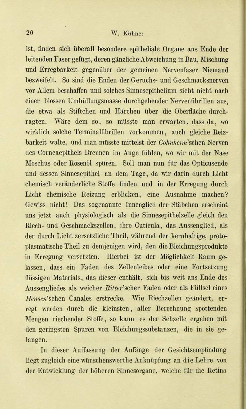ist, finden sich uberall besondere epitheliale Organe ans Ende der leitenden Faser gefugt, deren ganzliche Abweichung in Bau, Mischung und Erregbarkeit gegeniiber der gemeinen Nervenfaser Niemand bezweifelt. So sind die Enden der Geruchs- und Geschmacksnerven vor Allem beschaffen und solches Sinnesepithelium sieht nicht nach einer blossen Umhullungsmasse durchgehender Nervenfibrillen aus, die etwa als Stiftchen und Harchen iiber die Oberflache durch- ragten. Ware dem so, so miisste man erwarten, dass da, wo wirklich solche Terminalfibrillen vorkommen, auch gleiche Reiz- barkeit walte, und man miisste mittelst der Cohnheini'schm Nerven des Corneaepithels Brennen im Auge fuhlen, wo wir mit der Nase Moschus oder Rosenol spiiren. Soil man nun fur das Opticusende und dessen Sinnesepithel an dem Tage, da wir darin durch Licht chemisch veranderliche Stoffe finden und in der Erregung durch Licht chemische Reizung erblicken, eine Ausnahme machen? Gewiss nicht! Das sogenannte Innenglied der Stabchen erscheint uns jetzt auch physiologisch als die Sinnesepithelzelle gleich den Riech- und Geschmackszellen, ihre Cuticula, das Aussenglied, als der durch Licht zersetzliche Theil, wahrend der kernhaltige, proto- plasmatische Theil zu demjenigen wird, den die Bleichungsprodukte in Erregung versetzten. Hierbei ist der Moglichkeit Raum ge- lassen, dass ein Faden des Zellenleibes oder eine Fortsetzung fliissigen Materials, das dieser enthalt, sich bis weit ans Ende des Aussengliedes als weicher Bitter'scher Faden oder als Fullsel eines Hensen'schen Canales erstrecke. Wie Riechzellen geandert, er- regt werden durch die kleinsten, aller Berechnung spottenden Mengen riechender Stoffe, so kann es der Sehzelle ergehen mit den geringsten Spuren von Bleichungssubstanzen, die in sie ge- 1 an gen. In dieser Auffassung der Anfange der Gesichtsempfindung liegt zugleich eine wiinschenswerthe Ankniipfung an die Lehre von der Entwicklung der hoheren Sinnesorgane, welche fiir die Retina