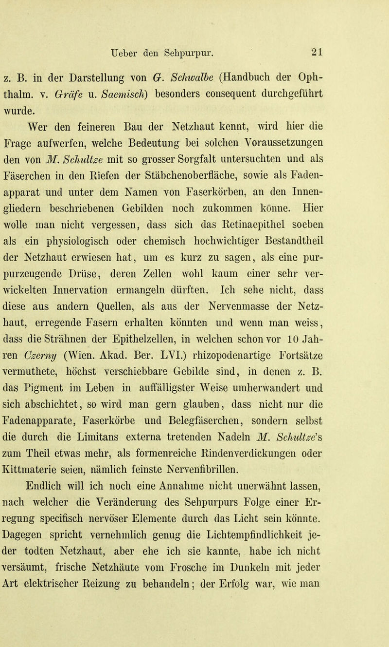 z. B. in der Darstellung von G. Schwalbe (Handbuch der Qph- thalm. v. Grdfe u. Saemiscli) besonders consequent durchgefuhrt wurde. Wer den feineren Bau der Netzhaut kennt, wird hier die Frage aufwerfen, welche Bedeutung bei solchen Voraussetzungen den von M. Schultze mit so grosser Sorgfalt untersuchten und als Faserchen in den Riefen der Stabchenoberflache, sowie als Faden- apparat und unter dem Namen von Faserkorben, an den Innen- gliedern beschriebenen Gebilden noch zukommen konne. Hier wolle man nicht vergessen, dass sich das Retinaepithel soeben als ein physiologisch oder chemisch hochwichtiger Bestandtheil der Netzhaut erwiesen hat, um es kurz zu sagen, als eine pur- purzeugende Druse, deren Zellen wohl kaum einer sehr ver- wickelten Innervation ermangeln diirften. Ich sehe nicht, dass diese aus andern Quelien, als aus der Nervenmasse der Netz- haut, erregende Fasern erhalten konnten und wenn man weiss, dass dieStrahnen der Epithelzellen, in welchen schonvor 10 Jah- ren Czemy (Wien. Akad. Ber. LVI.) rhizopodenartige Fortsatze vermuthete, hochst verschiebbare Gebilde sind, in denen z. B. das Pigment im Leben in auffalligster Weise umherwandert und sich abschichtet, so wird man gern glauben, dass nicht nur die Fadenapparate, Faserkorbe und Belegfaserchen, sondern selbst die durch die Limitans externa tretenden Nadeln M. Schultze's zum Theil etwas mehr, als formenreiche Rindenverdickungen oder Kittmaterie seien, namlich feinste Nervenfibrillen. Endlich will ich noch eine Annahme nicht unerwahnt lassen, nach welcher die Veranderung des Sehpurpurs Folge einer Er- regung specifisch nervoser Elemente durch das Licht sein konnte. Dagegen spricht vernehmlich genug die Lichtempfindlichkeit je- der todten Netzhaut, aber ehe ich sie kannte, habe ich nicht versaumt, frische Netzhaute vom Frosche im Dunkeln mit jeder Art elektrischer Reizung zu behandeln; der Erfolg war, wie man