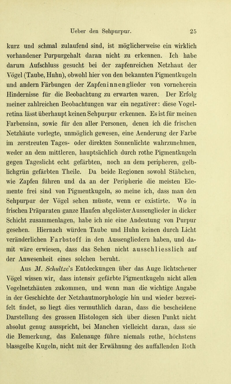 kurz unci schmal zulaufend sind, ist moglicherweise ein wirklich vorhandener Purpurgehalt daran nicht zu erkennen. Ich babe darum Aufschluss gesucht bei der zapfenreichen Netzhaut der Vogel (Taube, Huhn), obwohl hier von den bekannten Pigmentkugeln und andern Farbungen der Zapfeninnenglieder von vorneherein Hindernisse fiir die Beobachtung zu erwarten waren. Der Erfolg meiner zahlreichen Beobachtungen war ein negativer: diese Vogel- retina lasst iiberhaupt keinen Sehpurpur erkennen. Es ist fiir meinen Farbensinn, sowie fiir den aller Personen, denen ich die frischen Netzhaute vorlegte, unmoglich gewesen, eine Aenderung der Farbe im zerstreuten Tages- oder direkten Sonnenlichte wahrzunehmen, weder an dem mittleren, hauptsachlich durch rothe Pigmentkugeln gegen Tageslicht echt gefarbten, noch an clem peripheren, gelb- lichgriin gefarbten Theile. Da beide Regionen sowohl Stabchen, wie Zapfen fiihren und da an der Peripherie die meisten Ele- mente frei sind von Pigmentkugeln, so meine ich, dass man den Sehpurpur der Vogel sehen miisste, wenn er existirte. Wo in frischen Praparaten ganze Haufen abgeloster Aussengliecler in dicker Schicht zusammenlagen, habe ich nie eine Andeutung von Purpur gesehen. Hiernach wiirden Taube und Huhn keinen durch Licht veranderlichen Farbstoff in den Aussengliedern haben, und da- mit ware erwiesen, dass das Sehen nicht ausschliesslich auf der Anwesenheit eines solchen beruht. Aus M. SchuUze's Entdeckungen iiber das Auge lichtscheuer Vogel wissen wir, dass intensiv gefarbte Pigmentkugeln nicht alien Vogelnetzhauten zukommen, und wenn man die wichtige Angabe in cler Geschichte der Netzhautmorphologie hin und wieder bezwei- felt findet, so liegt dies vermuthlich daran, dass die bescheidene Darstellung des grossen Histologen sich iiber diesen Punkt nicht absolut genug ausspricht, bei Manchen vielleicht daran, dass sie die Bemerkung, das Eulenauge fiihre niemals rothe, hochstens blassgelbe Kugeln, nicht mit der Erwahnung des aufTallenden Both