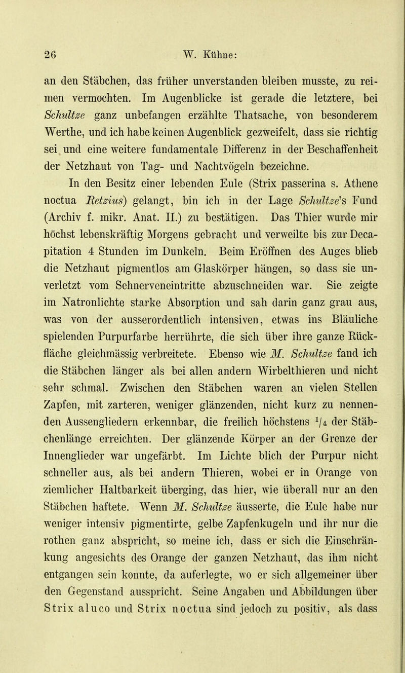 an den Stabchen, das friiher unverstanden bleiben musste, zu rei- men vermochten. Im Augenblicke ist gerade die letztere, bei Schultse ganz unbefangen erzahlte Thatsache, von besonderem Werthe, und ich habekeinen Augenblick gezweifelt, dass sie richtig sei und eine weitere fundamental Differenz in der BeschafFenheit der Netzhaut von Tag- und Nachtvogeln bezeichne. In den Besitz einer lebenden Eule (Strix passerina s. Athene noctua Retzius) gelangt, bin ich in der Lage SchiMzeh Fund (Archiv f. mikr. Anat. II.) zu bestatigen. Das Thier wurde mir hochst lebenskraftig Morgens gebracht und verweilte bis zur Deca- pitation 4 Stunden im Dunkeln. Beim Eroffnen des Auges blieb die Netzhaut pigmentlos am Glaskorper hangen, so dass sie un- verletzt vom Sehnerveneintritte abzuschneiden war. Sie zeigte im Natronlichte starke Absorption und sah darin ganz grau aus, was von der ausserordentlich intensiven, etwas ins Blauliche spielenden Purpurfarbe herriihrte, die sich iiber ihre ganze Riick- flache gleichmassig verbreitete. Ebenso wie M. Schultee fand ich die Stabchen 1 anger als bei alien andern Wirbelthieren und nicht sehr schmal. Zwischen den Stabchen waren an vielen Stellen Zapfen, mit zarteren, weniger glanzenden, nicht kurz zu nennen- den Aussengliedern erkennbar, die freilich hochstens 1Ia der Stab- chenlange erreichten. Der glanzende Korper an der Grenze der Innenglieder war ungefarbt. Im Lichte blich der Purpur nicht schneller aus, als bei andern Thieren, wobei er in Orange von ziemlicher Haltbarkeit uberging, das hier, wie uberall nur an den Stabchen haftete. Wenn M. Schultze ausserte, die Eule habe nur weniger intensiv pigmentirte, gelbe Zapfenkugeln und ihr nur die rothen ganz abspricht, so meine ich, dass er sich die Einschran- kung angesichts des Orange der ganzen Netzhaut, das ihm nicht entgangen sein konnte, da auferlegte, wo er sich allgemeiner iiber den Gegenstand ausspricht. Seine Angaben und Abbildungen iiber Strix aluco und Strix noctua sind jedoch zu positiv, als dass