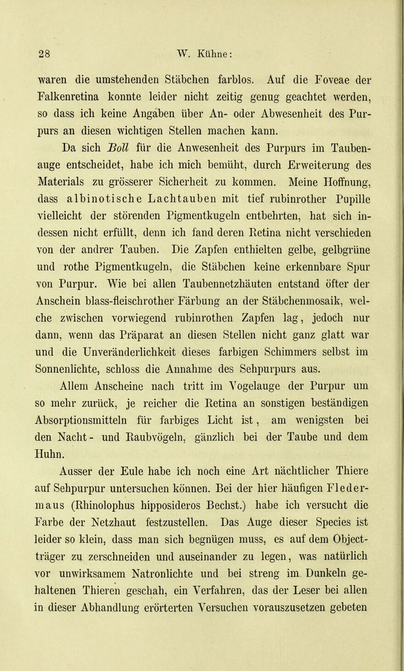 waren die umstehenden Stabchen farblos. Auf die Foveae der Falkenretina konnte leider nicht zeitig genug geachtet werden, so dass ich keine Angaben uber An- oder Abwesenheit des Pur- purs an diesen wichtigen Stellen machen kann. Da sich Boll fiir die Anwesenheit des Purpurs im Tauben- auge entscheidet, habe ich mich bemiiht, durch Erweiterung des Materials zu grosserer Sicherheit zu kommen. Meine Hoffnung, dass albinotische Lachtauben mit tief rubinrother Pupille vielleicht der storenden Pigmentkugeln entbehrten, hat sich in- dessen nicht erfiillt, denn ich fand deren Retina nicht verschieden von der andrer Tauben. Die Zapfen enthielten gelbe, gelbgriine und rothe Pigmentkugeln, die Stabchen keine erkennbare Spur von Purpur. Wie bei alien Taubennetzhauten entstand ofter der Anschein blass-fleischrother Farbung an der Stabchenmosaik, wel- che zwischen vorwiegend rubinrothen Zapfen lag, jedoch nur dann, wenn das Praparat an diesen Stellen nicht ganz glatt war und die Unveranderlichkeit dieses farbigen Schimmers selbst im Sonnenlichte, schloss die Annahme des Sehpurpurs aus. Allem Anscheine nach tritt im Yogelauge der Purpur um so mehr zuruck, je reicher die Retina an sonstigen bestandigen Absorptionsmitteln fiir farbiges Licht ist, am wenigsten bei den Nacht- und Raubvogeln, ganzlich bei der Taube und dem Huhn. Ausser der Eule habe ich noch eine Art nachtlicher Thiere auf Sehpurpur untersuchen konnen. Bei der hier haufigen Fleder- maus (Rhinolophus hipposideros Bechst.) habe ich versucht die Farbe der Netzhaut festzustellen. Das Auge dieser Species ist leider so klein, dass man sich begmigen muss, es auf dem Object- trager zu zerschneiden und auseinander zu legen, was natiirlich vor unwirksamem Natronlichte und bei streng im. Dunkeln ge- haltenen Thieren geschah, ein Verfahren, das der Leser bei alien in dieser Abhandlung erorterten Versuchen vorauszusetzen gebeten