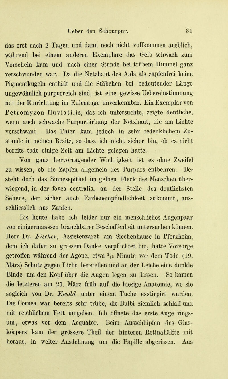 das erst nach 2 Tagen und dann noch nicht vollkommen ausblich, wahrend bei einem anderen Exemplare das Gelb schwach zum Vorschein kam und nach einer Stunde bei trubem Hiramel ganz verschwunden war. Da die Netzhaut des Aals als zapfenfrei keine Pigmentkugeln enthalt und die Stabchen bei bedeutender L'auge ungewohnlich purpurreich sind, ist eine gewisse Uebereinstimmung mit der Einrichtung im Eulenauge unverkennbar. Ein Exemplar von Petromyzon fluviatilis, das ich untersuchte, zeigte deutliche, wenn auch schwache Purpurfarbung der Netzhaut, die am Lichte verschwand. Das Thier kam jedoch in sehr bedenklichem Zu- stande in meinen Besitz, so dass ich nicht sicher bin, ob es nicht bereits todt einige Zeit am Lichte gelegen hatte. Von ganz hervorragender Wichtigkeit ist es ohne Zweifel zu wissen, ob die Zapfen allgemein des Purpurs entbehren. Be- steht doch das Sinnesepithel im gelben Fleck des Menschen iiber- wiegend, in der fovea centralis, an der Stelle des deutlichsten Sehens, der sicher auch Farbenempfindlichkeit zukommt, aus- schliesslich aus Zapfen. Bis heute habe ich leider nur ein menschliches Augenpaar von einigermaassen brauchbarer Beschaffenheit untersuchen konnen. Herr Dr. Fischer, Assistenzarzt am Siechenhause in Pforzheim, dem ich daftir zu grossem Danke verpflichtet bin, hatte Vorsorge getroffen wahrend der Agone, etwa x/2 Minute vor dem Tode (19. Marz) Schatz gegen Licht herstellen und an der Leiche eine dunkle Binde urn den Kopf iiber die Augen legen zu lassen. So kamen die letzteren am 21. Marz fruh auf die hiesige Anatomie, wo sie sogleich von Dr. Ewdlcl unter einem Tuche exstirpirt wurden. Die Cornea war bereits sehr trube, die Bulbi ziemlich schlaff und mit reichlichem Fett umgeben. Ich offnete das erste Auge rings- urn, etwas vor dem Aequator. Beim Ausschlupfen des Glas- korpers kam der grossere Theil der hinteren Eetinahalfte mit heraus, in weiter Ausdehnung urn die Papille abgerissen. Aus
