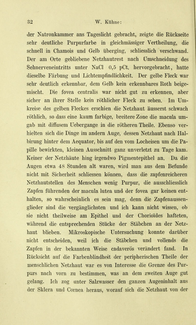der Natronkammer ans Tageslicht gebracht, zeigte die Ruckseite sehr deutliche Purpurfarbe in gleichmassiger Vertheilung, die schnell in Chamois und Gelb iiberging, schliesslich verschwand. Der am Orte gebliebene Netzhautrest nach (Jmschneidung des Sehnerveneintritts unter NaCl 0,5 pCt. hervorgebracht, hatte dieselbe Farbung und Lichtempfincllichkeit. Der gelbe Fleck war sehr deutlich erkennbar, dem Gelb kein erkennbares Roth beige- mischt. Die fovea centralis war nicht gut zu erkennen, aber sicher an ihrer Stelle kein rothlicher Fleck zu sehen. Im Um- kreise cles gelben Fleckes erschien die Netzhaut ausserst schwach rothlich, so dass eine kaum farbige, breitere Zone die macula urn- gab mit diffusem Uebergange in die rotheren Theile. Ebenso ver- hielten sich die Dinge im andern Auge, dessen Netzhaut nach Hal- birung hinter dem Aequator, bis auf den vom Locheisen um die Pa- pille bewirkten, kleinen Ausschnitt ganz unverletzt zu Tage kam. Keiner der Netzhaute hing irgendwo Pigmentepithel an. Da die Augen etwa 48 Stunden alt waren, wird man aus dem Befunde nicht mit Sicherheit schliessen konnen, dass die zapfenreicheren Netzhautstellen des Menschen wenig Purpur, die ausschliesslich Zapfen fiihrenden der macula lutea und der fovea gar keinen ent- halten, so wahrscheinlich es sein mag, denn die Zapfenaussen- glieder sind die verganglichsten und ich kann nicht wissen, ob sie nicht theilweise am Epithel und der Chorio'ides hafteten, wahrend die entsprechenden Stucke der Stabchen an der Netz- haut blieben. Mikroskopische Untersuchung konnte dariiber nicht entscheiden, weil ich die Stabchen und vollends die Zapfen in der bekannten Weise cadaveros verandert fand. In Riicksicht auf die Farbenblindheit der peripherischen Theile der menschlichen Netzhaut war es von Interesse die Grenze des Pur- purs nach vorn zu bestimmen, was an dem zweiten Auge gut gelang. Ich zog unter Salzwasser den ganzen Augeninhalt aus der Sklera und Cornea heraus, worauf sich die Netzhaut von der