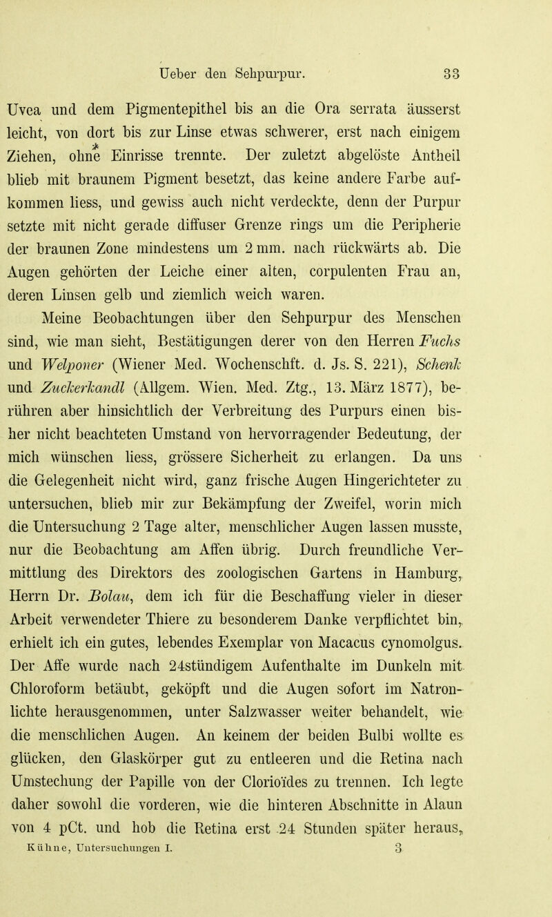 Uvea und dem Pigmentepithel bis an die Ora serrata ausserst leicht, von dort bis zur Linse etwas schwerer, erst nach einigem Ziehen, ohne Einrisse trennte. Der zuletzt abgeloste Antheil blieb mit braunem Pigment besetzt, das keine andere Farbe auf- kommen liess, und gewiss auch nicht verdeckte, denn der Purpur setzte mit nicht gerade diffuser Grenze rings urn die Peripherie der braunen Zone mindestens urn 2 mm. nach ruckwarts ab. Die Augen gehorten der Leiche einer alten, corpulenten Frau an, deren Linsen gelb und ziemlich weich waren. Meine Beobachtungen iiber den Sehpurpur cles Menschen sind, wie man sieht, Bestatigungen derer von den Herren Fuchs und Welponer (Wiener Med. Wochenschft. d. Js. S. 221), SchenJc und Zucherkandl (Allgem. Wien. Med. Ztg., 13. Marz 1877), be- riihren aber hinsichtlich der Verbreitung des Purpurs einen bis- her nicht beachteten Umstand von hervorragender Bedeutung, der mich wunschen liess, grossere Sicherheit zu erlangen. Da uns die Gelegenheit nicht wird, ganz frische Augen Hingerichteter zu untersuchen, blieb mir zur Bekampfung der Zweifel, worin mich die Untersuchung 2 Tage alter, menschlicher Augen lassen musste, nur die Beobachtung am Affen ubrig. Durch freundliche Ver- mittlung des Direktors des zoologischen Gartens in Hamburg, Herrn Dr. Bolau, dem ich fur die Beschaffung vieler in dieser Arbeit verwendeter Thiere zu besonderem Danke verpflichtet bin, erhielt ich ein gutes, lebendes Exemplar von Macacus cynomolgus. Der Affe wurde nach 24stiindigem Aufenthalte im Dunkeln mit Chloroform betaubt, gekopft und die Augen sofort im Natron- lichte herausgenommen, unter Salzwasser weiter behandelt, wie die menschlichen Augen. An keinem der beiden Bulbi wollte es gliicken, den Glaskorper gut zu entleeren und die Retina nach Umstechung der Papille von der Clorio'ides zu trennen. Ich legte daher sowohl die vorderen, wie die hinteren Abschnitte in Alaun von 4 pCt. und hob die Ketina erst 24 Stunden spater heraus„ Kuline, TJntersucliungen I. 3