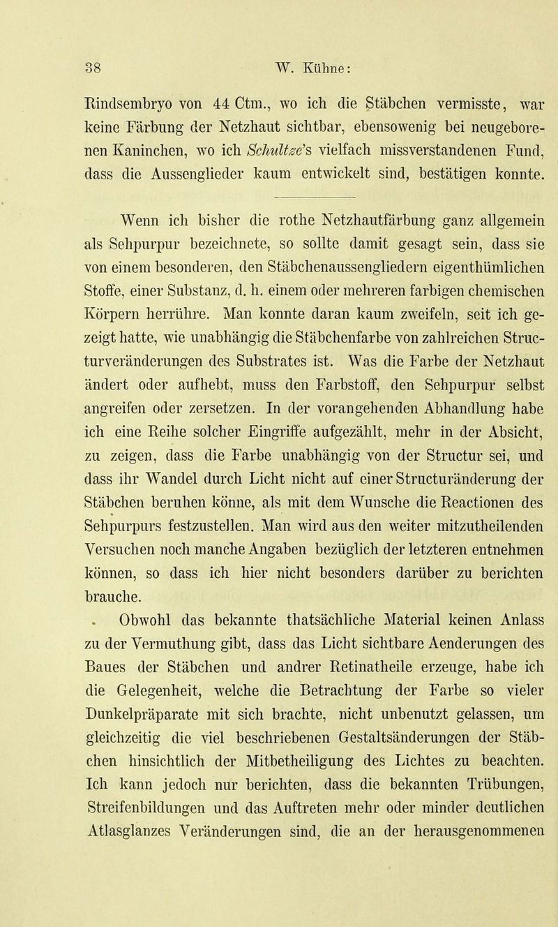 Rindsembryo von 44 Ctm., wo ich die Stabchen vermisste, war kerne Farbung der Netzhaut sichtbar, ebensowenig bei neugebore- nen Kaninchen, wo ich Schultze's vielfach missverstandenen Fund, dass die Aussenglieder kaum entwickelt sind, best'atigen konnte. Wenn ich bisher die rothe Netzhautfarbung ganz allgemein als Sehpurpur bezeichnete, so sollte darait gesagt sein, dass sie von einem besonderen, den St'abchenaussengliedern eigenthiimlichen StofFe, einer Substanz, d. h. einem oder mehreren farbigen chemischen Korpern herruhre. Man konnte daran kaum zweifeln, seit ich ge- zeigt hatte, wie unabhangig die Stabchenfarbe von zahlreichen Struc- turveranderungen des Substrates ist. Was die Farbe der Netzhaut 'andert oder aufhebt, muss den Farbstoff, den Sehpurpur selbst angreifen oder zersetzen. In der vorangehenden Abhandlung habe ich eine Keihe solcher Eingriffe aufgezahlt, mehr in der Absicht, zu zeigen, dass die Farbe unabhangig von der Structur sei, und dass ihr Wandel durch Licht nicht auf einer Structuranderung der Stabchen beruhen konne, als mit dem Wunsche die Reactionen des Sehpurpurs festzustellen. Man wird aus den weiter mitzutheilenden Versuchen noch manche Angaben beziiglich der letzteren entnehmen konnen, so dass ich hier nicht besonders dariiber zu berichten brauche. Obwohl das bekannte thats'achliche Material keinen Anlass zu der Vermuthung gibt, dass das Licht sichtbare Aenderungen des Baues der Stabchen und andrer Retinatheile erzeuge, habe ich die Gelegenheit, welche die Betrachtivng der Farbe so vieler Dunkelpr'aparate mit sich brachte, nicht unbenutzt gelassen, urn gleichzeitig die viel beschriebenen Gestalts'anderungen der Stab- chen hinsichtlich der Mitbetheiligung des Lichtes zu beachten. Ich kann jedoch nur berichten, dass die bekannten Triibungen, Streifenbildungen und das Auftreten mehr oder minder deutlichen Atlasglanzes Veranderungen sind, die an der herausgenommenen