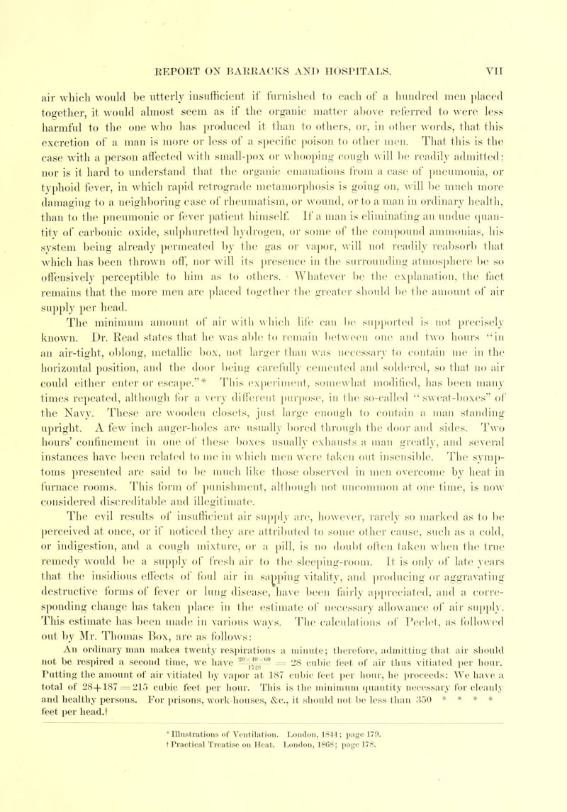 air which would be utterly insufficient if furnished to each of a hundred men placed together, it would almost seem as if the organic matter above referred to w ere less harmful to the one who has produced it than to others, or, in other words, that this excretion of a man is more or less of a specific poison to other men. That this is the case with a person affected with small-pox or whooping cough will be readily admitted; nor is it hard to understand that the organic emanations from a case of pneumonia, or typhoid fever, in which rapid retrograde metamorphosis is going on, will be much more damaging to a neighboring case of rheumatism, or wound, or to a man in ordinary health, than to the pneumonic or fever patient himself. If a man is eliminating an undue quan- tity of carbonic oxide, sulphuretted hydrogen, or some of the compound ammonias, his system being already permeated by the gas or vapor, will not readily reabsorb that which has been thrown off, nor will its presence in the surrounding atmosphere bo so offensively perceptible to him as to others. Whatever be the explanation, the fact remains that the more men are placed together the greater should bo the amount of air supply per head. The minimum amount of air with which life can ho supported is not precisely known. Dr.-Read states that he was able to remain between one and two hours in an air-tight, oblong, metallic box, not larger than was necessary to contain me in Hie horizontal position, and the door being carefully cemented and soldered, so that no air could either enter or escape.* This experiment, somewhat modified, has been many times repeated, although for a very different purpose, in Hie so-called sweat-boxes of the Navy. These are wooden closets, just large enough to contain a man standing upright. A few inch auger-holes are usually bored through the door and sides. Two hours' confinement in one of these boxes usually exhausts a man greatly, and several instances have been related to me in which men were taken out insensible. The symp- toms presented are said to be much like those observed in men overcome by heat in furnace rooms. rI nis form of punishment, although not uncommon at one time, is now considered discreditable and illegitimate. The evil results of insufficient air supply are, however, rarely so marked as to be perceived at once, or if noticed they are attributed to some other cause, such as a cold, or indigestion, and a cough mixture, or a pill, is no doubt often taken when the true remedy would be a supply of fresh air to the sleeping-room. It is only of late years that the insidious effects of foul air in sapping vitality, and producing or aggravating destructive forms of fever or lung disease, have been fairly appreciated, and a corre- sponding change has taken place in the estimate of necessary allowance of air supply. This estimate has been made in various ways. The calculations of Peclet, as followed out by Mr. Thomas Box, are as follows: An ordinary man makes twenty respirations a minute; therefore, admitting that air should not be respired a second time, we have 20x™*m = 28 cubic feet of air thus vitiated per hour. Patting the amount of air vitiated by vapor at 187 cubic feet per hour, he proceeds: We have a total of 28+187=215 cubic feet per hour. This is the minimum quantity necessary for cleanly and healthy persons. For prisons, work-houses, &c., it should not be less than 350 * * * * feet per head.f 'Illustrations of Ventilation. London, 1844; page 179. t Practical Treatise on Heat. London, 1868; page 178,