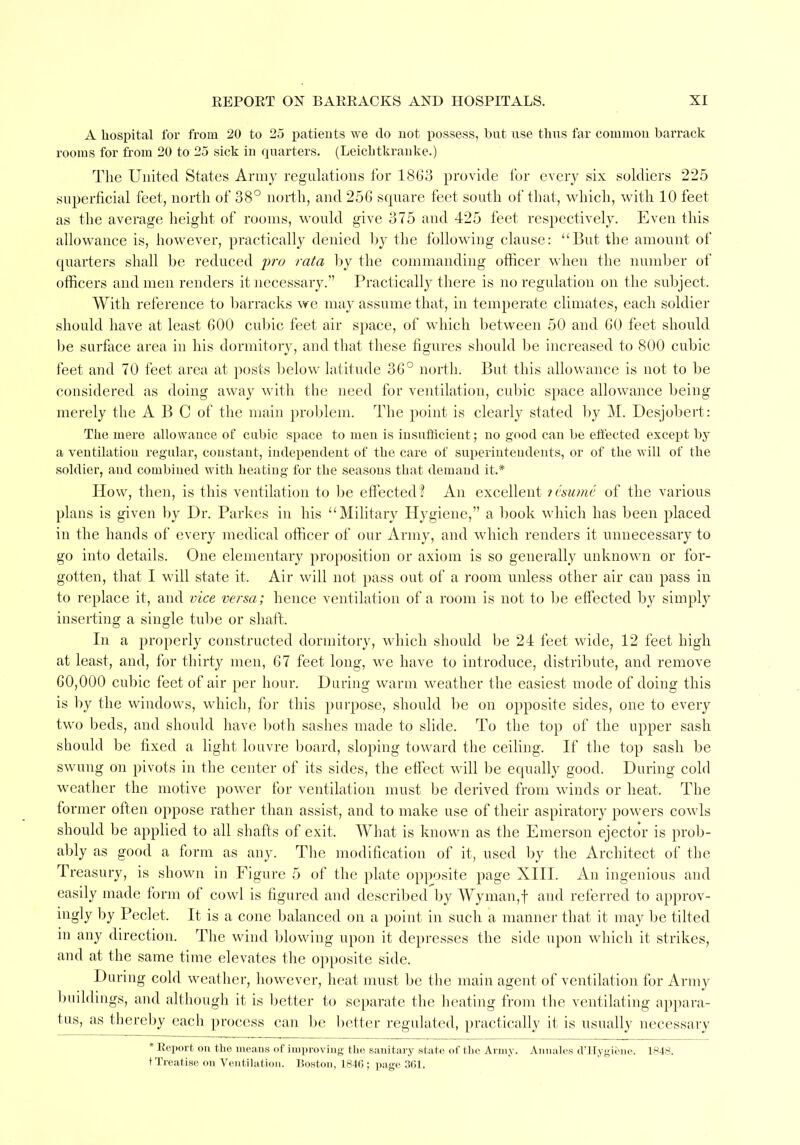 A hospital for from 20 to 25 patients we do not possess, but use thus far common barrack rooms for from 20 to 25 sick in quarters. (Leichtkranke.) The United States Army regulations for 1863 provide for every six soldiers 225 superficial feet, north of 38° north, and 256 square feet south of that, which, with 10 feet as the average height of rooms, would give 375 and 425 feet respectively. Even this allowance is, however, practically denied by the following clause: But the amount of quarters shall be reduced pro rata by the commanding officer when the number of officers and men renders it necessary. Practically there is no regulation on the subject. With reference to barracks we may assume that, in temperate climates, each soldier should have at least 600 cubic feet air space, of which between 50 and 60 feet should be surface area in his dormitory, and that these figures should be increased to 800 cubic feet and 70 feet area at posts below latitude 36° north. But this allowance is not to be considered as doing away with the need for ventilation, cubic space allowance being merely the A B C of the main problem. The point is clearly stated by M. Desjobert: The mere allowance of cubic space to men is insufficient; no good can be effected except by a ventilatiou regular, constant, independent of the care of superintendents, or of the will of the soldier, and combined with heating for the seasons that demand it.* How, then, is this ventilation to be effected ? An excellent tesume of the various plans is given by Dr. Parkes in his Military Hygiene, a book which has been placed in the hands of every medical officer of our Army, and which renders it unnecessary to go into details. One elementary proposition or axiom is so generally unknown or for- gotten, that I will state it. Air will not pass out of a room unless other air can pass in to replace it, and vice versa; hence ventilation of a room is not to be effected by simply inserting a single tube or shaft. In a properly constructed dormitory, which should be 24 feet wide, 12 feet high at least, and, for thirty men, 67 feet long, we have to introduce, distribute, and remove 60,000 cubic feet of air per hour. During warm weather the easiest mode of doing this is by the windows, which, for this purpose, should be on opposite sides, one to every two beds, and should have both sashes made to slide. To the top of the upper sash should be fixed a light louvre board, sloping toward the ceiling. If the top sash be swung on pivots in the center of its sides, the effect will be equally good. During cold weather the motive power for ventilation must be derived from winds or heat. The former often oppose rather than assist, and to make use of their aspiratory powers cowls should be applied to all shafts of exit. What is known as the Emerson ejector is prob- ably as good a form as any. The modification of it, used by the Architect of the Treasury, is shown in Figure 5 of the plate opposite page XIII. An ingenious and easily made form of cowl is figured and described by Wyman,f and referred to approv- ingly by Peclet. It is a cone balanced on a point in such a manner that it may be tilted in any direction. The wind blowing upon it depresses the side upon which it strikes, and at the same time elevates the opposite side. During cold weather, however, heat must be the main agent of ventilation for Army buildings, and although it is better to separate the heating from the ventilating appara- tus, as thereby each process can be better regulated, practically it is usually necessary * Report on the means of improving the sanitary state of the Army. Annates d'Hygiene. 1848. t Treatise on Ventilation. Boston, 184(5 ; page 361.