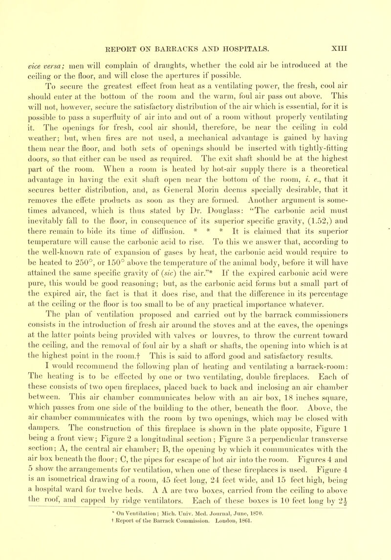 vice versa; men will complain of draughts, whether the cold air be introduced at the ceiling or the floor, and will close the apertures if possible. To secure the greatest effect from heat as a ventilating power, the fresh, cool air should enter at the bottom of the room and the warm, foul air pass out above. This will not, however, secure the satisfactory distribution of the air which is essential, for it is possible to pass a superfluity of air into and out of a room without properly ventilating it. The openings for fresh, cool air should, therefore, be near the ceiling in cold weather; but, when fires are not used, a mechanical advantage is gained by having them near the floor, and both sets of openings should be inserted with tightly-fitting doors, so that either can be used as recpiired. The exit shaft should be at the highest part of the room. When a room is heated by hot-air supply there is a theoretical advantage in having the exit shaft open near the bottom of the room, i. e., that it secures better distribution, and, as General Morin deems specially desirable, that it removes the effete products as soon as they are formed. Another argument is some- times advanced, which is thus stated by Dr. Douglass: The carbonic acid must inevitably fall to the floor, in consequence of its superior specific gravity, (1.52,) and there remain to bide its time of diffusion. * * * It is claimed that its superior temperature will cause the carbonic acid to rise. To this we answer that, according to the well-known rate of expansion of gases by heat, the carbonic acid woidd require to be heated to 250°, or 150° above the temperature of the animal body, before it will have attained the same specific gravity of (sic) the air.* If the expired carbonic acid were pure, this would be good reasoning; but, as the carbonic acid forms but a small part of the expired air, the fact is that it does rise, and that the difference in its percentage at the ceiling or the floor is too small to be of any practical importance whatever. The plan of ventilation proposed and carried out by the barrack commissioners consists in the introduction of fresh air around the stoves and at the eaves, the openings at the latter points being provided with valves or louvres, to throw the current toward the ceiling, and the removal of foul air by a shaft or shafts, the opening into which is at the highest point in the room.f This is said to afford good and satisfactory results. I would recommend the following plan of heating and ventilating a barrack-room: The heating is to be effected by one or two ventilating, double fireplaces. Each of these consists of two open fireplaces, placed back to back and inclosing an air chamber between. This air chamber communicates below with an air box, 18 inches square, which passes from one side of the building to the other, beneath the floor. Above, the air chamber communicates with the room by two openings, which may be closed with dampers. The construction of this fireplace is shown in the plate opposite, Figure 1 being a front view; Figure 2 a longitudinal section; Figure 3 a perpendicular transverse section; A, the central air chamber; B, the opening by which it communicates with the air box beneath the floor; C, the pipes for escape of hot air into the room. Figures 4 and 5 show the arrangements for ventilation, when one of these fireplaces is used. Figure 4 is an isometrical drawing of a room, 45 feet long, 24 feet wide, and 15 feet high, being a hospital ward for twelve beds. A A are two boxes, carried from the ceiling to above the roof, and capped by ridge ventilators. Each of these boxes is 10 feet long by 2£ * On.Ventilation; Mich. Univ. Med. Journal, Juno, 1870. t Report of the Barrack Commission. London, 1861.