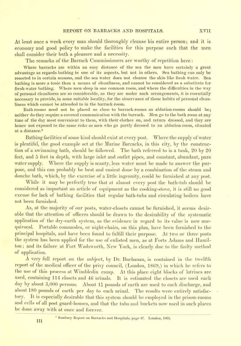 At least once a week every man should thoroughly cleanse his entire person; and it is economy and good policy to make the facilities for this purpose such that the men shall consider their bath a pleasure and a necessity. The remarks of the Barrack Commissioners are worthy of repetition here: Where barracks are within an easy distance of the sea the men have certainly a great advantage as regards bathing in one of its aspects, but not in others. Sea bathing can only be resorted to in certain seasons, and the sea water does not cleanse the skin like fresh water. Sea bathing is more a tonic than a means of cleanliness, and cannot be considered as a substitute for fresh-water bathing. Where men sleep in one common room, and where the difficulties in the way of personal cleanliness are so considerable, as they are under such arrangements, it is essentially necessary to provide, in some suitable locality, for the observance of those habits of personal clean- liness which cannot be attended to in the barrack-room. Bathrooms need not be placed so close to barrack-rooms as ablution-rooms should be; neither do they require a covered communication with the barrack. Men go to the bath room at any time of the day most convenient to them, with their clothes on, and return dressed, and they are hence not exposed to the same risks as men who go partly dressed to an ablution-room, situated at a distance.* Bathing facilities of some kind should exist at every post. Where the supply of water is plentiful, the good example set at the Marine Barracks, in this city, by the construc- tion of a swimming bath, should be followed. The bath referred to is a tank, 20 by 20 feet, and 5 feet in depth, with large inlet and outlet pipes, and constant, abundant, pure water supply. Where the supply is scanty, less water must be made to answer the pur- pose, and this can probably be best and easiest done by a combination of the steam and douche bath, which, by the exercise of a little ingenuity, could be furnished at any post. While it may be perfectly true that at almost every post the bath-tub should be considered as important an article of equipment as the cooking-stove, it is still no good excuse for lack of bathing facilities that regular bath-tubs and circulating boilers have not been furnished. As, at the majority of our posts, water-closets cannot be furnished, it seems desir- able that the attention of officers should be drawn to the desirability of the systematic application of the dry-earth system, as the evidence in regard to its value is now une- quivocal. Portable commodes, or night-chairs, on this plan, have been furnished to the principal hospitals, and have been found to fulfill their purpose. At two or three posts the system has been applied for the use of enlisted men, as at Forts Adams and Hamil- ton ; and its failure at Fort Wadsworth, New York, is clearly due to the faulty method of application. A very full report on the subject, by Dr. Buchanan, is contained in the twelfth report of the medical officer of the privy council, (London, 1869,) in which he refers to the use of this process at Wimbledin camp. At this place eight blocks of latrines are used, containing 114 closets and 46 urinals. It is estimated the closets are used eacli day by about 3,000 persons. About lh pounds of earth are used to each discharge, and about 180 pounds of earth per day to each urinal. The results were entirely satisfac- tory. It is especially desirable that this system should be employed in the prison-rooms and cells of all post guard-houses, and that the tubs and buckets now used in such places be done away with at once and forever. Ill Sanitary Report on Barracks and Hospitals, page 47. London, 1861.