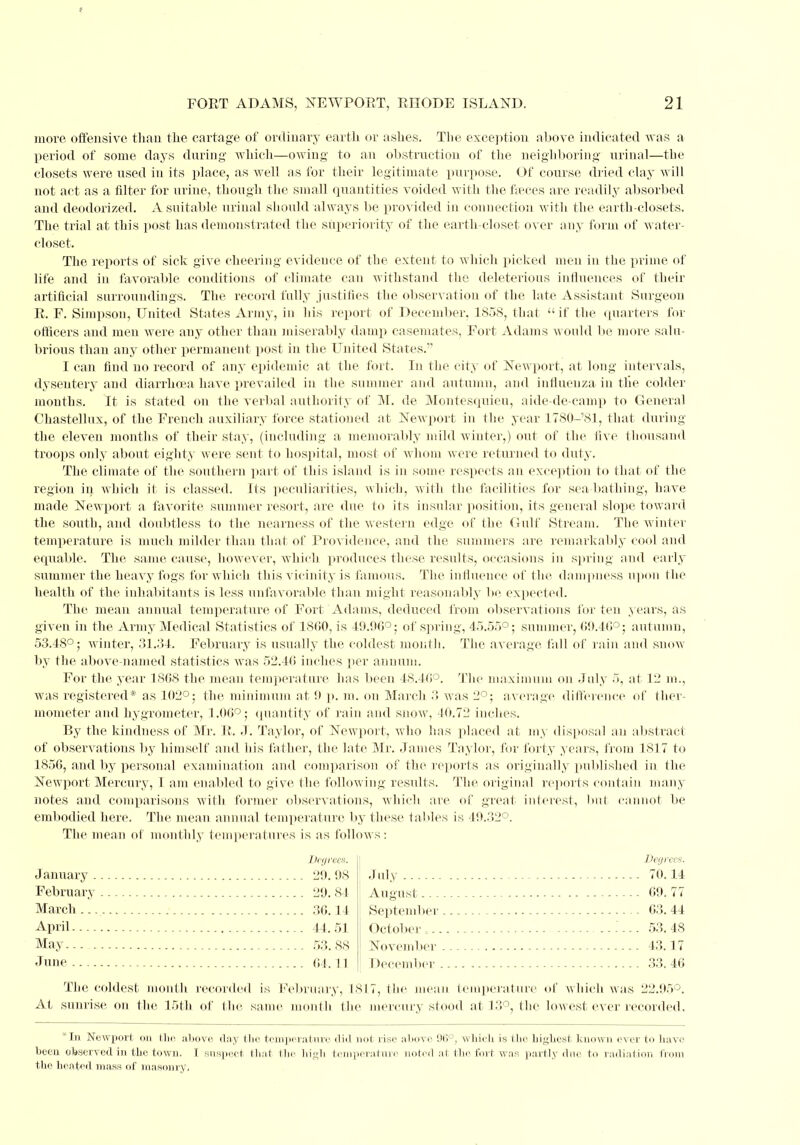 more offensive than the cartage of ordinary earth or ashes. The exception above indicated was a period of some days during which—owing to an obstruction of the neighboring urinal—the closets were used in its place, as well as for their legitimate purpose. Of course dried clay will not act as a filter for urine, though the small quantities voided with the faeces are readily absorbed and deodorized. A suitable urinal should always be provided in connection with the earth-closets. The trial at this post has demonstrated the superiority of the earth-closet over any form of water- closet. The reports of sick give cheering evidence of the extent to which picked men in the prime of life and in favorable conditions of climate can withstand the deleterious influences of their artificial surroundings. The record fully justifies the observation of the late Assistant Surgeon E. F. Simpson, United States Army, in his report of December, 1S5S, that  if the quarters for officers and men were any other than miserably damp casemates, Fort Adams would lie more salu- brious than any other permanent post in the United States.''' I can find no record of any epidemic at the fort. In the city of Newport, at long intervals, dysentery and diarrhoea have prevailed in the summer and autumn, and influenza in the colder mouths. It is stated on the verbal authority of M. de Montesquieu, aide-de-camp to General Chastellux, of the French auxiliary force stationed at Newport in the year 1780-'81, that during the eleven months of their stay, (including a memorably mild winter,) out of the five thousand troops only about eighty Avere sent to hospital, most of whom were returned to duty. The climate of the southern part of this island is in some respects an exception to that of the region in which it is classed. Its peculiarities, which, with the facilities for sea bathing, have made Newport a favorite summer resort, are due to its insular position, its general slope toward the south, and doubtless to the nearness of the western edge of the Gulf Stream. The winter temperature is much milder than that of Providence, and the summers are remarkably cool and equable. The same cause, however, which produces these results, occasions in spring and early summer the heavy fogs for which this vicinity is famous. The influence of the dampness upon the health of the inhabitants is less unfavorable than might reasonably be expected. The mean annual temperature of Fort Adams, deduced from observations for ten years, as given in the Army Medical Statistics of 1860, is 49.90°; of spring, 45.55°; summer, 69.46°; autumn, 53.48°; winter, 31.34. February is usually the coldest month. The average fall of rain and snow by the above-named statistics was 52.46 inches per annum. For the year 1808 the mean temperature has been 48.40°. The maximum on July 5, at 12 m., was registered* as 102°; the minimum at 9 p. m. on March 3 was 2°; average difference of ther- mometer and hygrometer, 1.00°; quantity of rain and snow, 40.72 inches. By the kindness of Mr. E. -I. Taylor, of Newport, who has placed at my disposal an abstract of observations by himself and his father, the late Mr. James Taylor, for forty years, from 1817 to 1850, and by personal examination and comparison of the reports as originally published in the Newport Mercury, I am enabled to gi ve the following results. The original reports contain many notes and comparisons with former observations, which are of great interest, hut cannot be embodied here. The mean annual temperature by these tables is 49.32°. The mean of monthly temperatures is as follows: Degrees. January 29. 98 February 29. 84 March... 30.14 April 44.51 May 53. 88 June 64.11 Degrees. July 70.14 August 69. 77 September 63. 44 October , 53. 48 November 43.17 December 33. 46 The coldest month recorded is February, 1817, the mean temperature of which was 22.95°. At sunrise on the 15th of the same month the mercury stood at 13°, the lowest ever recorded. *In Newport on the above day the temperature did not rise above 96°, which is the highest known ever to have been observed in the town. I suspect that the high, temperature noted at the fort was partly due to radiation from the heated mass of masonry.