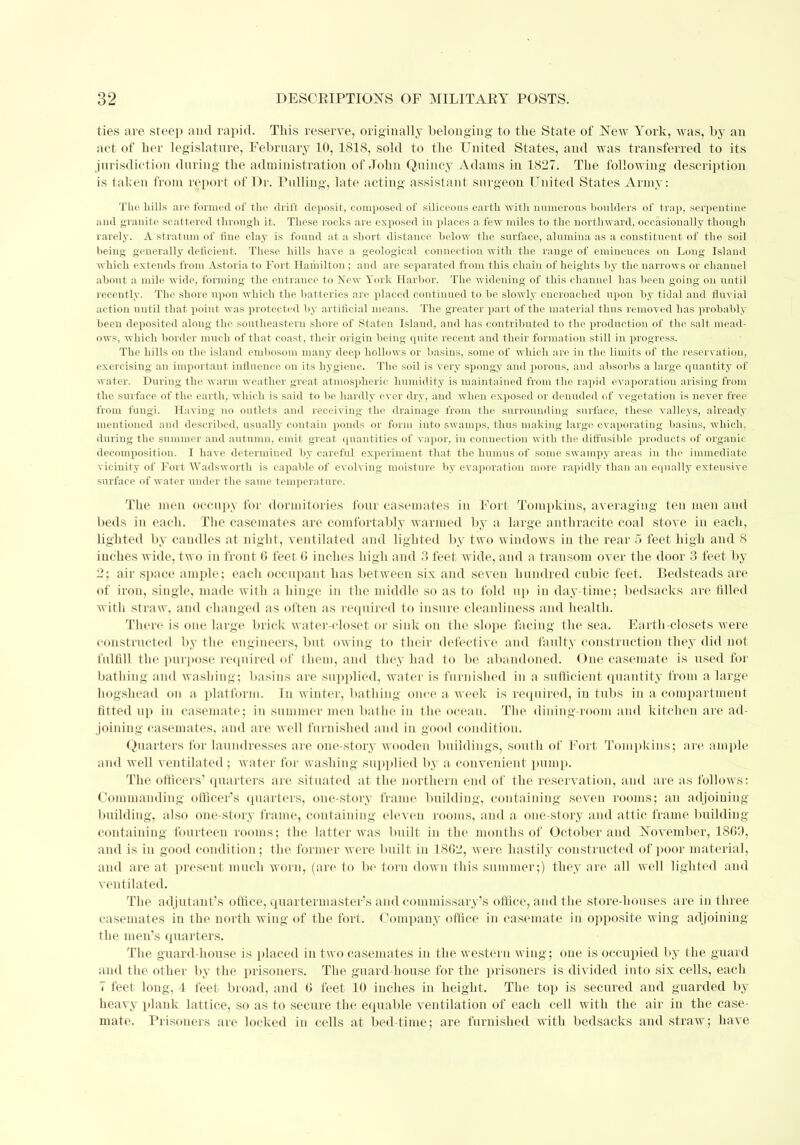 ties are steep and rapid. This reserve, originally belonging to the State of New York, was, by an act of her legislature, February 10, 1818, sold to the United States, and was transferred to its jurisdiction during the administration of John Quincy Adams in 1827. The following description is taken from report of Dr. Pulling, late acting assistant surgeon United States Army: The hills are formed of the drift deposit, composed of siliceous earth with numerous boulders of trap, serpentine and granite scattered through it. These rocks are exposed in places a few miles to the northward, occasionally though rarely. A stratum of line clay is found at a short distance below the surface, alumina as a constituent of the soil being generally deficient. These hills have a geological connection with the range of eminences on Long Island which extends from Astoria to Fort Hamilton ; and are separated from this chain of heights by the narrows or chanuel about a mile wide, forming the entrance to Newr York Harbor. The widening of this channel has been going on until recently. The shore upon which the batteries are placed continued to be slowly encroached upon by tidal and fluvial action until that point was protected by artificial means. The greater part of the material thus removed has probably been deposited along the southeastern shore of Staten Island, and has contributed to the production of the salt mead- ows, which border much of that coast, their origin being quite recent and their formation still in progress. The hills on the island embosom many deep hollows or basins, some of which are in the limits of the reservation, exercising an important influence on its hygiene. The soil is very spongy and porous, and absorbs a large quantity of water. During the warm weather great atmospheric humidity is maintained from the rapid evaporation arising from the surface of the earth, which is said to be hardly ever dry, and when exposed or denuded of vegetation is never free from fungi. Having no outlets and receiving the drainage from the surrounding surface, these valleys, already mentioned and described, usually contain ponds or form into swamps, thus making largo evaporating basins, which, during the summer and autumn, emit great quantities of vapor, in connection with the diffusible products of organic decomposition. I have determined by careful experiment that the humus of some swampy areas in the immediate vicinity of Fort Wadsworth is capable of evolving moisture by evaporation more rapidly than an equally exteiisive surface of water under the same temperature. The men occupy for dormitories four casemates in Fort Tompkins, averaging ten men and beds in each. The casemates are comfortably warmed by a large anthracite coal stove in each, lighted by caudles at night, ventilated and lighted by two windows in the rear 5 feet high and 8 inches wide, two in front 6 feet G inches high and 3 feet wide, and a transom over the door 3 feet by 2; air space ample; each occupant has between six and seven hundred cubic feet. Bedsteads are of iron, single, made with a hinge in the middle so as to fold up in day-time; bedsaeks are filled with straw, and changed as often as required to insure cleanliness and health. There is one large brick water-closet or sink on the slope facing the sea. Earth-closets were constructed by the engineers, but owing to their defective and faulty construction they did not fulfill the purpose required of them, and they had to be abandoned. One casemate is used for bathing and washing; basins are supplied, water is furnished in a sufficient quantity from a large hogshead on a platform. In winter, bathing once a week is required, in tubs in a compartment fitted up in casemate; in summer men bathe in the ocean. The dining-room and kitchen are ad- joining casemates, and are well furnished and in good condition. Quarters for laundresses are one-story wooden buildings, south of Fort Tompkins; are ample and well ventilated ; water for washing supplied by a convenient pump. The officers' quarters are situated at the northern end of the reservation, and are as follows: Commanding officer's quarters, one-story frame building, containing seven rooms; an adjoining building, also one-story frame, containing eleven rooms, and a one-story and attic frame building containing fourteen rooms; the latter was built in the months of October and November, 1SG9, and is in good condition ; the former were built in 1862, were hastily constructed of poor material, and are at present much woru, (are to be torn down this summer;) they are all well lighted and ventilated. The adjutant's office, quartermaster's and commissary's office, and the store-houses are in three casemates in the. north wing of the fort. Company office in casemate in opposite wing adjoining the men's quarters. The guard-house is placed in two casemates in the western wing; one is occupied by the guard and the other by the prisoners. The guard-house for the prisoners is divided into six cells, each 7 feet long, 4 feet broad, and G feet 10 inches in height. The top is secured and guarded by heavy plauk lattice, so as to secure the equable ventilation of each cell with the air in the case- mate. Prisoners are locked in cells at bed-time; are furnished with bedsaeks and straw; have