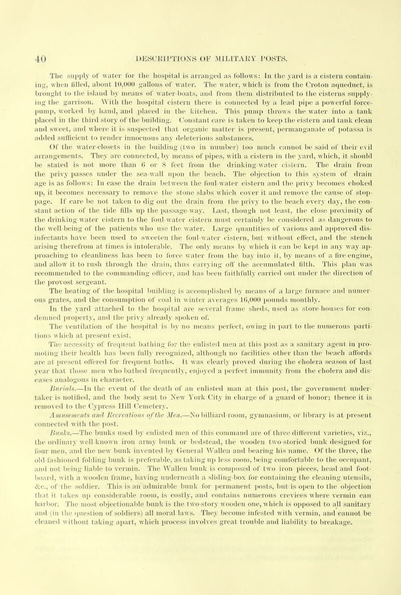 Tbe supply of water for the hospital is arranged as follows: In the yard is a cistern contain- ing-, when filled, about 10,000 gallons of water. The water, which is from the Croton aqueduct, is brought to the island by means of water-boats, and from them distributed to the cisterns supply- ing the garrison. With the hospital cistern there is connected by a lead pipe a powerful force- pump, worked by hand, and placed in the kitchen. This pump throws the water into a tank placed in the third story of the building. Constant care is taken to keep the cistern and tank clean and sweet, and where it is suspected that organic matter is present, permanganate of potassa is added sufficient to render innocuous any deleterious substances. Of the water-closets in the budding (two in number) too much cannot be said of their evil arrangements. They are connected, by means of pipes, with a cistern in the yard, which, it should be stated is not more than G or S feet from the drinking-water cistern. The drain from the privy passes under the sea-wall upon the beach. The objection to this system of drain age is as follows: In case the drain between the foul-water cistern and the privy becomes choked up, it becomes necessary to remove the stone slabs'which cover it and remove the cause of stop- page. If care be not taken to dig out the drain from the privy to the beach every day, the con- stant action of the tide fills up the passage-way. Last, though not least, the close proximity of the drinking-water cistern to the foul-water cistern must certainly be considered as dangerous to the well-being of the patients who use the water. Large quantities of various and approved dis- infectants have been used to sweeten the foul-water cistern, but without effect, and the stench arising therefrom at times is intolerable. The only means by which it can be kept in any way ap- proaching to cleanliness has been to force water from the bay into it, by means of a fire-engine, and allow it to rush through the drain, thus carrying oft' the accumulated filth. This plan was recommended to the commanding officer, and has been faithfully carried out under the direction of the provost sergeant. The heating of the hospital building is accomplished by means of a large furnace and numer- ous grates, and the consumption of coal in winter averages 10,000 pounds monthly. In the yard attached to the hospital are several frame sheds, used as store-houses for con- demned property, and the privy already spoken of. The ventilation of the hospital is by no means perfect, owing in part to the numerous parti- tions which at present exist. The necessity of frequent bathing for the enlisted men at this post as a sanitary agent in pro- moling their health has been fully recognized, although no facilities other than the beach affords are at present offered for frequent baths. It was clearly proved during the cholera season of last year that those.men who bathed frequently, enjoyed a perfect immunity from the cholera and dis- eases analogous in character. Burials.—In the event of the death of an enlisted man at this post, the government under- taker is notified, and the body sent to New York City in charge of a guard of honor; thence it is removed to the Cypress Hill Cemetery. Amusements and Recreations of the Men.—No billiard-room, gymnasium, or library is at present connected with the post. Bunls.—The bunks used by enlisted men of this command are of three different varieties, viz., the ordinary well-known iron army bunk or bedstead, the wooden two-storied bunk designed for four men, and the new bunk invented by General Wallen and bearing his name. Of the three, the old-fashioned folding bunk is preferable, as taking up less room, being comfortable to the occupant, and not being liable to vermin. The Wallen bunk is composed of two iron pieces, head and foot- board, with a wooden frame, having underneath a sliding-box for containing the cleaning utensils, &c., of the soldier. This is an admirable bunk for permanent posts, but is open to the objection that it takes up considerable room, is costly, and contains numerous crevices where vermin can harbor. The most objectionable bunk is the two-story wooden one, which is opposed to all sanitary and (in the question of soldiers) all moral laws. They become infested with vermin, and cannot be cleaned without taking apart, which process involves great trouble and liability to breakage.
