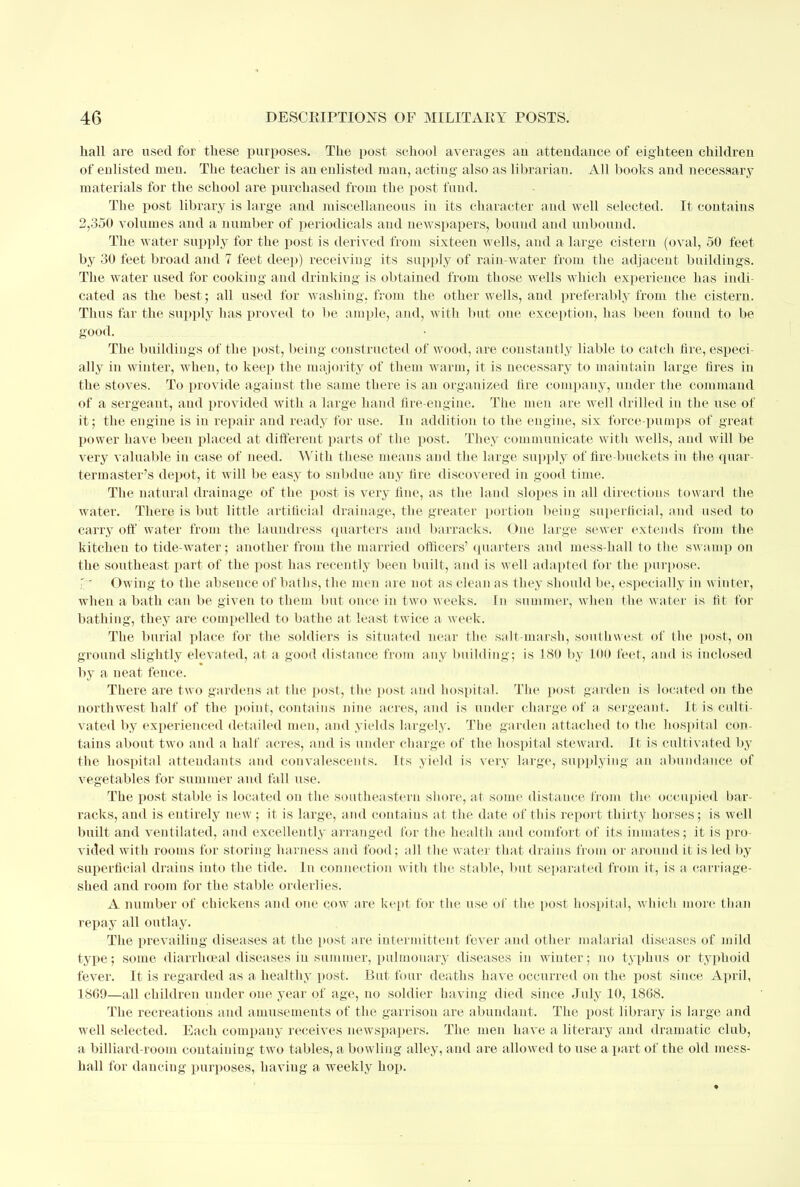 liall are used for these purposes. The post school averages an attendance of eighteen children of enlisted men. The teacher is an enlisted man, acting also as librarian. All books and necessary materials for the school are purchased from the post fund. The post library is large and miscellaneous in its character and well selected. It contains 2,350 volumes and a number of periodicals and newspapers, bound and unbound. The water supply for the post is derived from sixteen wells, and a large cistern (oval, 50 feet by 30 feet broad and 7 feet deep) receiving its supply of rain-water from the adjacent buildings. The water used for cookiug and drinking is obtained from those wells which experience has indi- cated as the best; all used for washing, from the other wells, and preferably from the cistern. Thus far the supply has proved to be ample, and, with but one exception, has been found to be good. The buildings of the post, being constructed of wood, are constantly liable to catch fire, especi- ally in winter, when, to keep the majority of them warm, it is necessary to maintain large fires in the stoves. To provide against the same there is an organized fire company, uuder the command of a sergeant, and provided with a large hand fire-engine. The men are well drilled in the use of it; the engine is in repair and ready for use. In addition to the engine, six force-pumps of great power have been placed at different parts of the post. They communicate with wells, and will be very valuable in case of need. With these means and the large supply of fire-buckets in fee quar- termaster's depot, it will be easy to snbdue any fire discovered in good time. The natural drainage of the post is very fine, as the land slopes iu all directions toward the water. There is but little artificial drainage, the greater portion being superficial, and used to carry off water from the laundress quarters and barracks. One large sewer extends from the kitchen to tide-water; another from the married officers' quarters and mess-hall to the swamp on the southeast part of the post has recently been built, and is well adapted for the purpose. rr Owing to the absence of baths, the men are not as clean as they should be, especially in winter, when a bath can be given to them but once in two weeks. In summer, when the water is fit for bathing, they are compelled to bathe at least twice a week. The burial place for the soldiers is situated near the salt-marsh, southwest of the post, on ground slightly elevated, at a good distance from any building; is 180 by 100 feet, and is inclosed by a neat fence. There are two gardens at the post, the post and hospital. The post garden is located on the northwest half of the point, contains nine acres, and is under charge of a sergeant. It is culti- vated by experienced detailed men, and yields largely. The garden attached to the hospital con- tains about two and a half acres, and is under charge of the hospital steward. It is cultivated by the hospital attendants and convalescents. Its yield is very large, supplying an abundance of vegetables for summer and fall use. The post stable is located on the southeastern shore, at some distance from the occupied bar- racks, and is entirely new ; it is large, and contains at the date of this report thirty horses; is well built and ventilated, and excellently arranged for the health and comfort of its inmates; it is pro- vided with rooms for storing harness and food; all the water that drains from or around it is led by superficial drains into the tide. In connection with the stable, but separated from it, is a carriage- shed and room for the stable orderlies. A number of chickens and one cow are kept for the use of the post hospital, which more than repay all outlay. The prevailing diseases at the post are intermittent fever and other malarial diseases of mild type; some diarrhceal diseases in summer, pulmonary diseases in winter; no typhus or typhoid fever. It is regarded as a healthy post. But four deaths have occurred on the post since April, 1869—all children under one year of age, no soldier having died since July 10, 1808. The recreations and amusements of the garrison are abundant. The post library is large and well selected. Each company receives newspapers. The men have a literary and dramatic club, a billiard-room containing two tables, a bowling alley, and are allowed to use a part of the old mess- hall for dancing purposes, having a weekly hop.