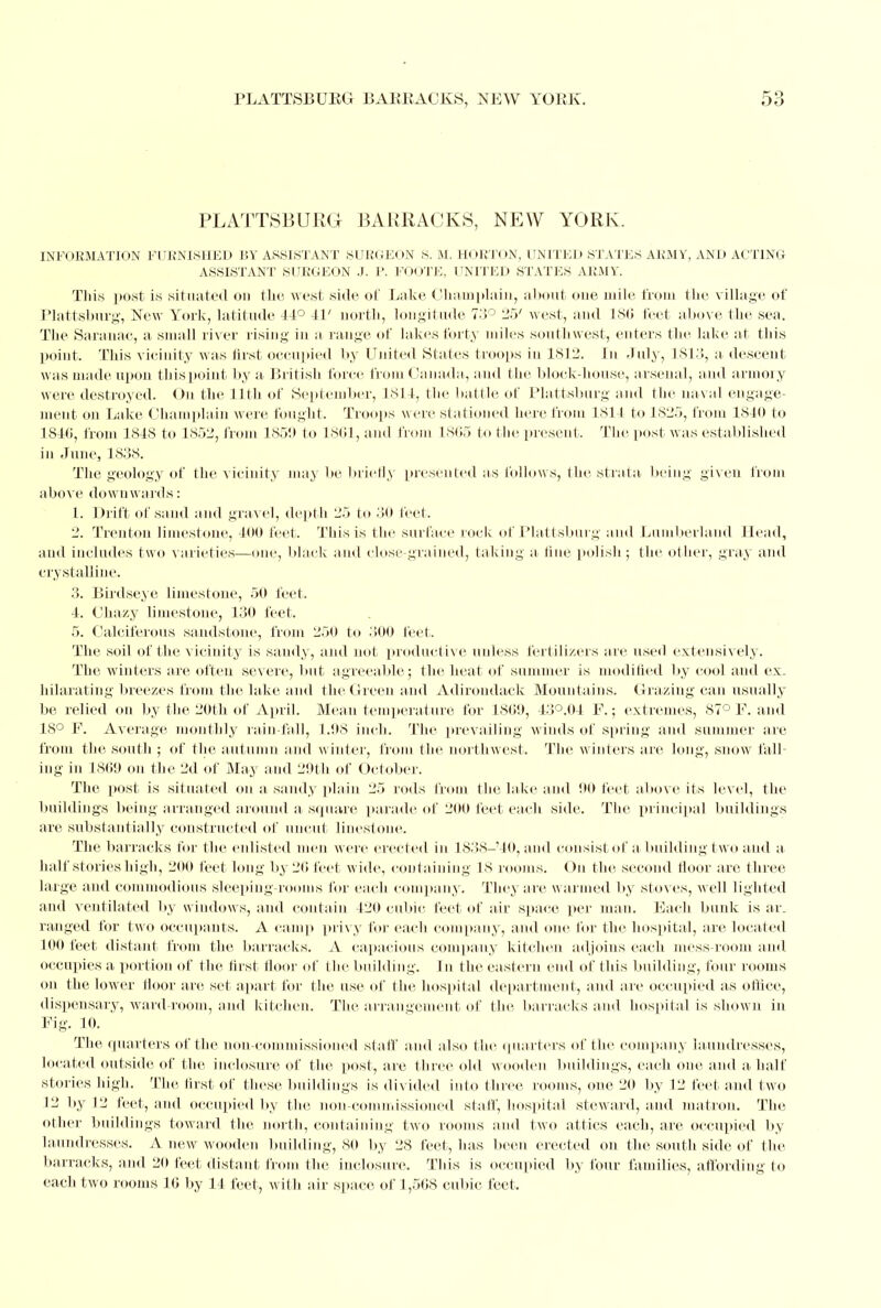 PLATTSBURG BARRACKS, NEW YORK. INFORMATION FURNISHED BY ASSISTANT SURGEON S. M. HORTON, UNITED STATES ARMY, AND ACTING ASSISTANT SURGEON J. P. FOOTE, UNITED STATES ARMY. This post is situated on the west side of Lake Champlain, about one mile from the village of Plattsburg, New York, latitude 44° 41' north, longitude 73° 25' west, and L86 feet above the sea. The Saranac, a small river rising in a range of lakes forty miles southwest, enters the lake at this point. This vicinity M as first occupied by United States troops in 1812. In duly, L813, a. descent was made upon this point by a British force from Canada, and the block-house, arsenal, and armory were destroyed. On the 11th of September, 1814, the battle of Plattsburg and the naval engage- ment on Lake Champlain were fought. Troops were stationed herefrom 1814 to 1825, from 1840 to 4840, from 484S to 4852, from 1859 to 1801, and from 1805 to the present. The post was established in June, 4838. The geology of the vicinity may be briefly presented as follows, the strata being given from above downwards: 1. Drift of sand and gravel, depth 25 to 30 feet. 2. Trenton limestone, 400 feet. This is the surface rock of Plattsburg and Lnmberland Head, and includes two varieties—one, black and close-grained, taking a tine polish; the other, gray and crystalline. 3. Birdseye limestone, 50 feet. 4. Ohazy limestone, 430 feet, 5. Oalciferous sandstone, from 250 to 300 feet. The soil of the vicinity is sandy, and not productive unless fertilizers are used extensively. The winters are often severe, but agreeable; the heat of summer is modified by cool and ex- hilarating breezes from the lake and the Green and Adirondack Mountains. Grazing can usually be relied on by the 20th of April. Mean temperature for 4809, 43°.04 F.; extremes, 87° F. and 18° F. Average monthly rain fall, 1.98 inch. The prevailing winds of spring and summer are from the south ; of the autumn and winter, from the northwest. The winters are long, snow fall- ing in 4809 on the 2d of May and 29th of October. The post is situated on a sandy plain 25 rods from the lake aud 90 feet above its level, the buildings being arranged around a square parade of 200 feet each side. The principal buildings are substantially constructed of uncut linestone. The barracks for the enlisted men were erected in 1838-40, and consist of a building two aud a half stories high, 200 feet long by 20 feet wide, containing 18 rooms. On the second floor are three large and commodious sleeping-rooms for each company. They are wanned by stoves, well lighted and ventilated by windows, and contain 420 cubic feet of air space per man. Each bunk is ar- ranged for two occupants. A camp privy for each company, and one for the hospital, are located 100 feet distant from the barracks. A capacious company kitchen adjoins each mess-room and. occupies a portion of the first floor of the building. In the eastern end of this building, four rooms on the lower floor are set apart for the use of the hospital department, and are occupied as onice, dispensary, ward-room, and kitchen. The arrangement of the barracks and hospital is shown in Fig. 10. The quarters of the non-commissioned staff and also the quarters of the company laundresses, located outside of the inclosure of the post, are three old wooden buildings, each one and a. half stories high. The, first of these buildings is divided info three rooms, one 20 by 12 feet and two 12 by 12 feet, and occupied by the non-commissioned staff, hospital steward, aud matron. The other buildings toward the north, containing two rooms and two attics each, are occupied by laundresses. A new wooden building, 80 by 28 feet, has been erected on the south side of the barracks, and 20 feet distant from the inclosure. This is occupied by four families, affording to each two rooms 10 by 14 feet, with air space of 1,508 cubic feet,