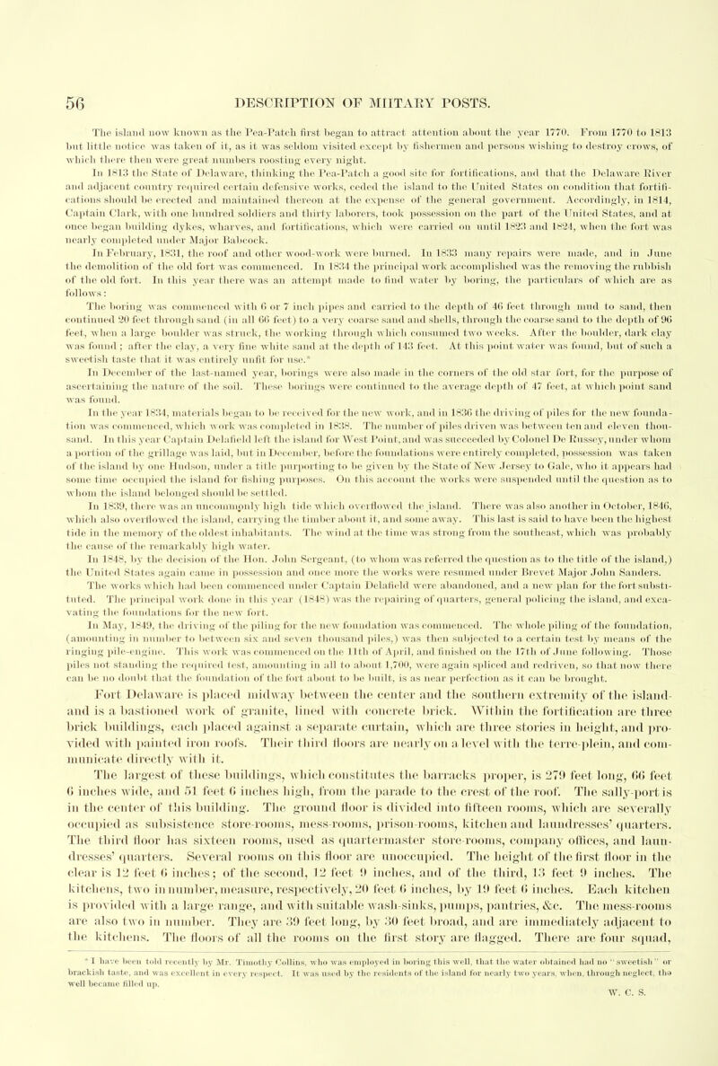 The island now known as the Pea-Patch first began to attract attention about the year 1770. From 1770 to 1813 but little notice was taken of it, as it was seldom visited except by fishermen and persons wishing to destroy crows, of which there then were great numbers roosting every night. In 1813 the State of Delaware, thinking the Pea-Patch a good site for fortifications, and that the Delaware River and adjacent country required certain defensive works, ceded the island to the United States on condition that fortifi- cations should be erected and maintained thereon at the expense of the general government. Accordingly, in 1814, Captain Clark, with one hundred soldiers and thirty laborers, took possession on the part of the United States, and at once began building dykes, wharves, and fortifications, which were carried on until 1823 arid 1824, when the fort was nearly completed under Major Babcoek. In February, 1831, the roof and other woocVwork were burned. In 1833 many repairs were made, and in June the demolition of the old fort was commenced. In 1834 the principal work accomplished was the removing the rubbish of the old fort. In this year there was an attempt made to find water by boring, the particulars of which are as follows: The boring was commenced with (5 or 7 inch pipes and carried to flic depth of 46 feet through mud to sand, then continued 20 feet through sand (in all 66 feel) to a very coarse sand and shells, through the coarse sand to the depth of 96 feel, w In n a large boulder was struck, the working through which consumed two weeks. After the boulder, dark clay was found : after the clay, a very line white sand al the depth of 143 feet. At this point water was found, but of such a sweetish taste that it was entirely unfit for use.* In December of the last-named year, borings were also made in the cornels of the old star fort, for the purpose of ascertaining the nature of flu- soil. These borings were continued to the average depth of 47 feel, at which point sand was found. In the year 1834, materials began to be received for the new work, and in 1836 the driving of piles for I lie new founda- tion was commenced, which work was completed in 1838. The number of piles driven was between ten and eleven thou- sand. In this year Captain Delaneld left (lie island fur West Point, and was succeeded by Colonel De Russey, under whom a port ion of the grillage was laid, but in December, before the foundations were entirely completed, possession was taken of the island by one Hudson, under a title purporting to lie given by the State of New Jersey to Gale, who it appears had some time occupied the island for fishing purposes. On this account the works were suspended until the question as to whom the island belonged should be settled. In 1839, there was an uncommonly high t ide which ove] flowed f he island. There was also another in October, 1846, which also overflowed the island, carrying I he timber about it, and some away. This last is said to have been the highest tide in the memory of the oldest inhabitants. The wind at the time was strong from the southeast, which was probably flic cause of the remarkably high water. In 1848, by the decision of the Hon. John Sergeant, (lo whom was referred I lie question as to the title of the island,) the United States again came in possession and once more the works were resumed under Brevet Major John Sanders. The works which had been commenced under Captain Delafleld were abandoned, and a new plan for the fort substi- tuted. The principal work done in this year (1848) was the repairing of quarters, general policing the island, and exca- vating the foundations for the new fort. In May, 1849, the driving of the piling for the new foundation was commenced. The whole piling of the foundation, (amounting in number to between six and seven thousand piles,) was then subjected to a certain test by means of the ringing pile-engine. This work was commenced on the 11th of April, and finished on the 17th of June following. Those piles not standing the required test, amounting in all to about 1,700, were again spliced and redriven, so that now there can be no doubt that the foundation of t he fort about to lie built, is as near perfection as it can bo brought. Fort Dela ware is placed midw ay between the center and the southern extremity of the island and is a bastioned work of granite, lined with concrete brick. Within the fortification are three brick buildings, each placed against a separate curtain, which are three stories in height, and pro- vided with painted iron roofs. Their third doors are nearly on a level with the terre-plein, and com- municate directly with it. The largest of these buildings, which constitutes the barracks proper, is 279 feet long, 06 feet 0 inches wide, and 51 feet 0 inches high, from the parade to the crest of the roof. The sally-port is in the center of this building. The ground floor is divided into fifteen rooms, which are severally occupied as subsistence store-rooms, mess-rooms, prison-rooms, kitchen and laundresses' quarters. The third floor has sixteen rooms, used as quartermaster store-rooms, company offices, and laun- dresses' quarters. Several rooms on this floor are unoccupied. The height of the first floor in the clear is 12 feet G inches; of the second, 12 feet 9 inches, and of the third, 13 feet 9 inches. The kitchens, two in number, measure, respectively, 20 feet 0 inches, by 19 feet 0 inches. Each kitchen is provided with a large range, and with suitable wash-sinks, pumps, pantries, &c. The mess-rooms are also two in number. They are 39 feet long, by 30 feet broad, and are immediately adjacent to the kitchens. The floors of all the rooms on the first story are flagged. There are four squad, * I have been tofil recently by Mr. Timothy Collins, who was employed in boring this well, that the water obtained had no  sweetish  or brackish taste, and was excellent in every respect. It was used by the residents of the island for nearly two years, when, through neglect, the well became filled up. w. c. s.