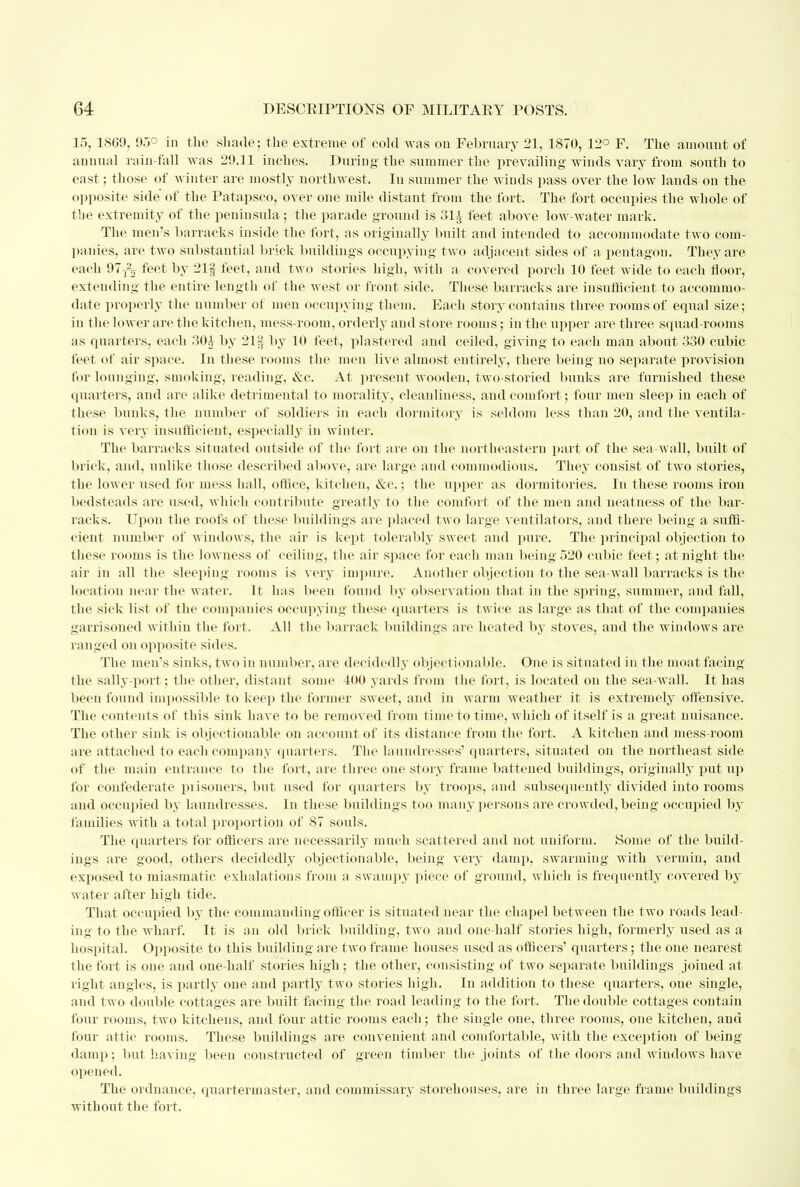 15, 1869, 95° in the .shade; the extreme of cold was on February 21, 1870, 12° F. The amount of annual rain-fall was 29.11 inches. During the summer the prevailing winds vary from south to east; those of winter are mostly northwest. In summer the winds pass over the low lands on the opposite side of the Patapsco, over one mile distant from the fort. The fort occupies the whole of the extremity of the peninsula; the parade ground is 31^ feet above low-water mark. The men's barracks inside the fort, as originally built and intended to accommodate two com- panies, are two substantial brick buildings occupying two adjacent sides of a pentagon. They are each 97T2^ feet by 21f feet, and two stories high, with a covered porch 10 feet wide to each floor, extending the entire length of the west or front side. These barracks are insufficient to accommo- date properly the number of men occupying them. Each story contains three rooms of equal size; in the lower are the kitchen, mess-room, orderly and store rooms; in the upper are three squad-rooms as quarters, each 30i by 21§ by 10 feet, plastered and ceiled, giving to each man about 330 cubic feet of air space. In these rooms the men live almost entirely, there being no separate provision for lounging, smoking, reading, &c. At present wooden, two-storied bunks are furnished these quarters, and are alike detrimental to morality, cleanliness, and comfort; four meu sleep in each of these bunks, the number of soldiers in each dormitory is seldom less than 20, and the ventila- tion is very insufficient, especially in winter. The barracks situated outside of the fort are ou the northeastern part of the sea-wall, built of brick, and, unlike those described above, are large and commodious. They consist of two stories, the lower used for mess hall, office, kitchen, &c.; the upper as dormitories. In these rooms iron bedsteads are used, which contribute greatly to the comfort of the men and neatness of the bar- racks. Upon the roofs of these buildings are placed two large ventilators, and there being a suffi- cient number of windows, the air is kept tolerably sweet and pure. The principal objection to these rooms is the lowness of ceiling, the air space for each man being 520 cubic feet; at night the air in all the sleeping rooms is very impure. Another objection to the sea-wall barracks is the location near the water. It has been found by observation that in the spring, summer, and fall, the sick list of the companies occupying these quarters is twice as large as that of the companies garrisoned within the fort. All the barrack buildings are heated by stoves, and the windows are ranged on opposite sides. The men's sinks, two in number, are decidedly objectionable. One is situated in the moat facing the sally-port; the other, distant some 400 yards from the fort, is located on the sea-wall. It has been found impossible to keep the former sweet, and in warm weather it is extremely offensive. The contents of this sink have to be removed from time to time, which of itself is a great nuisance. The other sink is objectionable on account of its distance from the fort. A kitchen and mess-room are attached to each company quarters. The laundresses' quarters, situated on the northeast side of the main entrance to the fort, are three one story frame battened buildings, originally put up for confederate prisoners, but used for quarters by troops, and subsequently divided into rooms and occupied by laundresses. In these buildings too many persons are crowded, being occupied by families with a total proportion of 87 souls. The quarters for officers are necessarily much scattered and not uniform. Some of the build- ings are good, others decidedly objectionable, being very damp, swarming with vermin, and exposed to miasmatic exhalations from a swampy piece of ground, which is frequently covered by water after high tide. That occupied by the commanding officer is situated near the chapel between the two roads lead- ing to the wharf. It is an old brick building, two and one-half stories high, formerly used as a hospital. Opposite to this building are two frame houses used as officers' quarters; the one nearest the fort is one and one-half stories high; the other, consisting of two separate buildings joined at right angles, is partly one and partly two stories high. In addition to these quarters, one single, and two double cottages are built facing the road leading to the fort. The double cottages contain four rooms, two kitchens, and four attic rooms each; the single one, three rooms, one kitchen, and four attic rooms. These buildings are convenient and comfortable, with the exception of being damp; but having been constructed of green timber the joints of the doors and windows have opened. The ordnance, quartermaster, aud commissary storehouses, are in three large frame buildings without the fort.