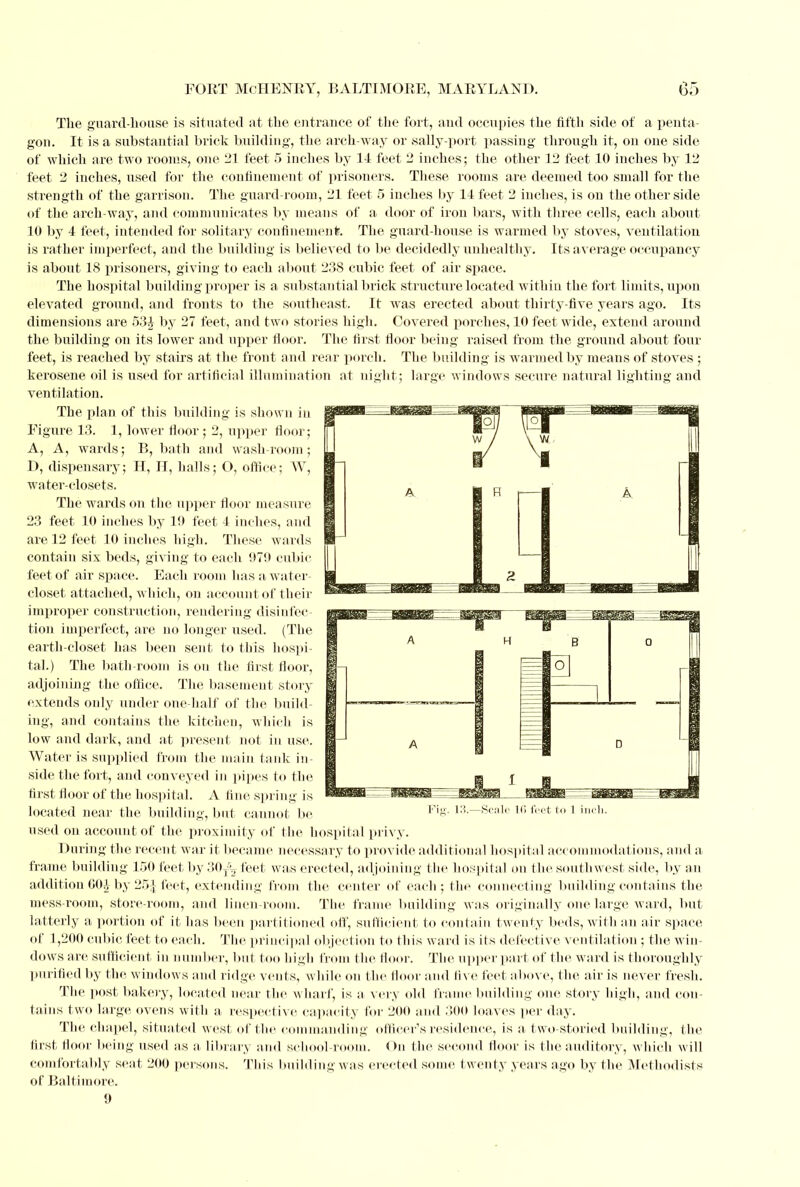 The guard-house is situated at the entrance of the fort, and occupies the fifth side of a penta- gon. It is a substantial brick building, the arch-way or sally-port passing through it, on one side of which are two rooms, one 21 feet 5 inches by 14 feet 2 inches; the other 12 feet 10 inches by 12 feet 2 inches, used for the confinement of prisoners. These rooms are deemed too small for the strength of the garrison. The guard-room, 21 feet 5 inches by 14 feet 2 inches, is on the other side of the arch-way, and communicates by means of a door of iron bars, with three cells, each about 10 by 4 feet, intended for solitary confinement;. The guard-house is warmed by stoves, ventilation is rather imperfect, and the building is believed to be decidedly unhealthy. Its average occupancy is about 18 prisoners, giving to each about 238 cubic feet of air space. The hospital building proper is a substantial brick structure located within the fort limits, upon elevated ground, and fronts to the southeast. It was erected about thirty-five years ago. Its dimensions are 53£ by 27 feet, and two stories high. Covered porches, 10 feet wide, extend around the building on its lower and upper floor. The first floor being raised from the ground about four feet, is reached by stairs at the front and rear porch. The building is warmed by means of stoves ; kerosene oil is used for artificial illumination at night; large windows secure natural lighting and ventilation. The plan of this building is shown in Figure 13. 1, lower floor; 2, upper floor; A, A, wards; B, bath and wash-room; D, dispensary; H, IT, halls; O, office; W, water-closets. The wards on the upper floor measure 23 feet 10 inches by 19 feet 4 inches, and are 12 feet 10 inches high. These wards contain sis beds, giving to each 979 cubic feet of air space. Each room has a water- closet attached, which, on account of their improper construction, rendering disinfec- tion imperfect, are no longer used. (The earth-closet has been sent to this hospi- tal.) The bath-room is ou the first floor, adjoining the office. The basement story extends only under one-half of the build- ing, and contains the kitchen, which is low and dark, and at present not in use. Water is supplied from the main tank in- side the fort, and conveyed in pipes to the first floor of the hospital. A fine spring is located near the building, but cannot be used on account of the proximity of the hospital privy. During the recent war it became necessary to provide additional hospital accommodations, and a frame building 150 feet by 30^ feet was erected, adjoining the hospital on the southwest side, by an addition 00.1 by 25]feet, extending from the center of each; the connecting building contains the mess-room, store-room, and linen-room. The frame building was originally one large ward, bul latterly a portion of it has been partitioned off, sufficient to contain twenty beds, with an air space of 1,200 cubic feet to each. The principal objection to this ward is its defective ventilation ; the win- dows are sufficient in number, but too high from the floor. The upper part of the ward is thoroughly purified by the windows and ridge vents, while on the floor and live feet above, the air is never fresh. The post bakery, located near the wharf, is a very old frame building one story high, and con tains two large ovens with a respective capacity for 200 and 300 loaves per day. The chapel, situated west of the commanding officer's residence, is a t wo-storied building, the first floor being used as a library and school-room. On the second floor is the auditory, which will comfortably seat 200 persons. This building was erected some twenty years ago by the Methodists of Baltimore. 9 1 inch.