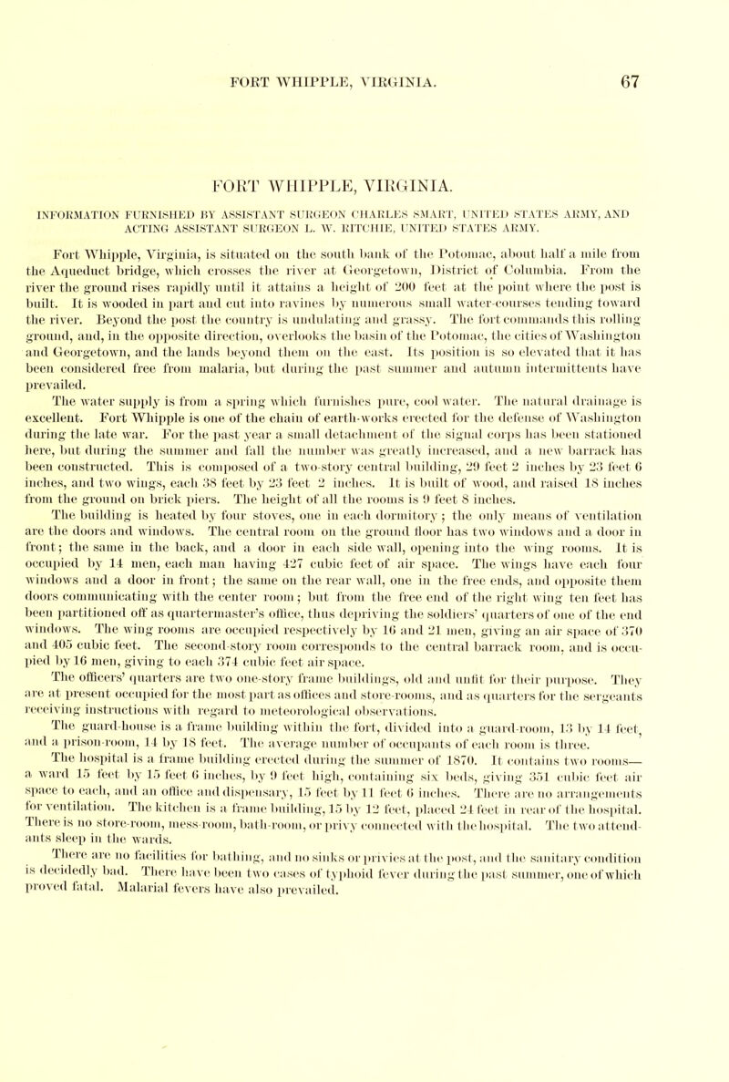 FORT WHIPPLE, VIRGINIA. INFORMATION FURNISHED BY ASSISTANT SURGEON CHARLES SMART, UNITED STATES ARMY, AND ACTING ASSISTANT SURGEON L. W. RITCHIE, UNITED STATES ARMY. Fort Whipple, Virginia, is situated on the south bank of the Potomac, about half a mile from the Aqueduct bridge, which crosses the river at Georgetown, District of Columbia. From the river the ground rises rapidly until it attains a height of 200 feet at the poiut where the post is built. It is wooded in part and cut into ravines by numerous small water-courses tending toward the river. Beyond the post the country is undulating and grassy. The fort commands this rolling ground, ami, in the opposite direction, overlooks the basin of the Potomac, the cities of Washington and Georgetown, and the lands beyond them on the east. Its position is so elevated that it has been considered free from malaria, but during the past summer and autumn intermittent*! have prevailed. The water supply is from a spring which furnishes pure, cool water. The natural drainage is excellent. Fort Whipple is one of the chain of earth-works erected for the defense of Washington during the late war. For the past year a small detachment of the signal corps has been stationed here, but during the summer and fall the number was greatly increased, and a new barrack has been constructed. This is composed of a two-story central building, 29 feet 2 inches by 23 feet 6 inches, and two wings, each 38 feet by 23 feet 2 inches. It is built of wood, and raised IS inches from the ground on brick piers. The height of all the rooms is 0 feet 8 inches. The building is heated by four stoves, one in each dormitory ; the only means of ventilation are the doors and windows. The central room on the ground floor has two windows and a door in front; the same in the back, and a door in each side wall, opening into the wing rooms. It is occupied by 14 men, each man having 427 cubic feet of air space. The wings have each four windows and a door in front; the same on the rear wall, one in the free ends, and opposite them doors communicating with the center room ; but from the free end of the right wing ten feet has been partitioned off as quartermaster's office, thus depriving the soldiers' quarters of one of the end windows. The wing rooms are occupied respectively by 16 and 21 men, giving an air space of 370 and 405 cubic feet. The second-story room corresponds to the central barrack room, and is occu- pied by 16 men, giving to each 374 cubic feet air space. The officers' quarters are two one-story frame buildings, old and unfit for their purpose. They are at present occupied for the most part as offices and store-rooms, and as quarters for the sergeants receiving instructions with regard to meteorological observations. The guard-house is a frame building within the fort, divided into a guard-room, 13 by 14 feet, and a- prison-room, 14 by 18 feet. The average number of occupants of each room is three. The hospital is a frame building erected during the summer of 1870. It contains two rooms— a ward 15 feet by 15 feet 6 inches, by 9 feet high, containing six beds, giving 351 cubic feet air space to each, and an office and dispensary, 15 feet by 11 feet 6 inches. There are no arrangements for ventilation. The kitchen is a frame building, 15 by 12 feet, placed 24 feet in rear of the hospital. There is no store-room, mess-room, bath-room, or privy connected with the hospital. The t wo attend- ants sleep in the wards. There are no facilities for bathing, and no sinks or privies at the post, and the sanitary condition is decidedly bad. There have been two cases of typhoid fever during the past summer, one of which proved fatal. Malarial fevers have also prevailed.