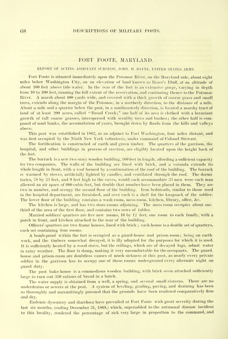 FORT FOOTE, MARYLAND. REPORT OF ACTING ASSISTANT SURGEON, JOHN. H. BAYNE, UNITED STATES ARMY. Fort Foote is situated immediately upon the Potomac River, ou the Maryland side, about eight miles below Washington City, on an elevation of land known as Rozer's Bluff, at an altitude of about 100 feet above tide-water. In the rear of the fort is an extensive gorge, varying in depth from 10 to 100 feet, running the full extent of the reservation, and continuing thence to the Potomac River. A marsh about 400 yards wide, and covered with a thick growth of coarse grass and small trees, extends along the margin of the Potomac, in a. northerly direction, to the distance of a mile. About a mile and a quarter below the post, in a southeasterly direction, is located a marshy tract of land of at least 200 acres, called Broad Creek; one half of its area is clothed with a luxuriant growth of tall coarse grasses, interspersed with scrubby trees and bushes; the other half is com- posed of mud banks, the accumulation of years, brought down by floods from the hills and valleys above. This post was established in 1802, as an adjunct to Fort Washington, four miles distant, and was first occupied by the Ninth New York volunteers, under command of Colonel Stewart. The fortification is constructed of earth and green timber. The quarters of the garrison, the hospital, and other buildings in process of erection, are eligibly located upon the height back of the fort. The barrack is a new two-story wooden building, 100 feet in length, affording a sufficient capacity for two companies. The walls of the building are lined with brick, and a veranda extends its whole length in front, with a roof formed by a continuation of the roof of the building. The barrack is warmed by stoves, artificially lighted by candles, and ventilated through the roof. The dormi- tories, 78 by 23 feet, and 9 feet high to the eaves, would each accommodate 33 men were each man allowed an air space of 600 cubic feet, but double that number have been placed in them. They are two in number, and occupy the second floor of the building. Iron bedsteads, similar to those used in the hospital department, are furnished, and over each is a shelf for the knapsack of the soldier. The lower floor of the building contains a wash-room, mess-room, kitchen, library, office, &c. The kitchen is large, and has two store-rooms adjoining. The mess-room occupies about one- third of the area of the first floor, and contains two rows of tables. Married soldiers' quarters are five new rooms, 16 by 12 feet, one room to each family, with a porch in front, and kitchen attached to the rear of the building. Officers' quarters are two frame houses, lined with brick ; each house is a double set of quarters, each set containing four rooms. A bomb-proof within the fort is occupied as a guard house and prison-room ; being an earth- work, and the timbers somewhat decayed, it is illy adapted for the purposes for which it is used. It is sufficiently heated by a wood-stove, but the ceilings, which are of decayed logs, admit water in rainy weather. The floor is damp, making it very uncomfortable for the occupants. The guard, house and prison-room are doubtless causes of much sickness at this post, as nearly every private soldier in the garrison has to occupy one of these rooms underground every alternate night on guard duty. The post bake-house is a commodious wooden building, with brick oven attached sufficiently large to turn out 350 rations of bread in a batch. The water supply is obtained from a well, a spring, and several small cisterns. There are no underdrains or sewers at the post. A system of leveling, grading, paving, and draining has been so thoroughly and unremittingly pursued that the grounds have been rendered comparatively firm and dry. Endemic dysentery and diarrhoea have prevailed at Fort Foote with great severity during the last six months, (ending December 31, 1869,) which, superadded to the autumnal disease incident to this locality, rendered the percentage of sick very large in proportion to the command, and