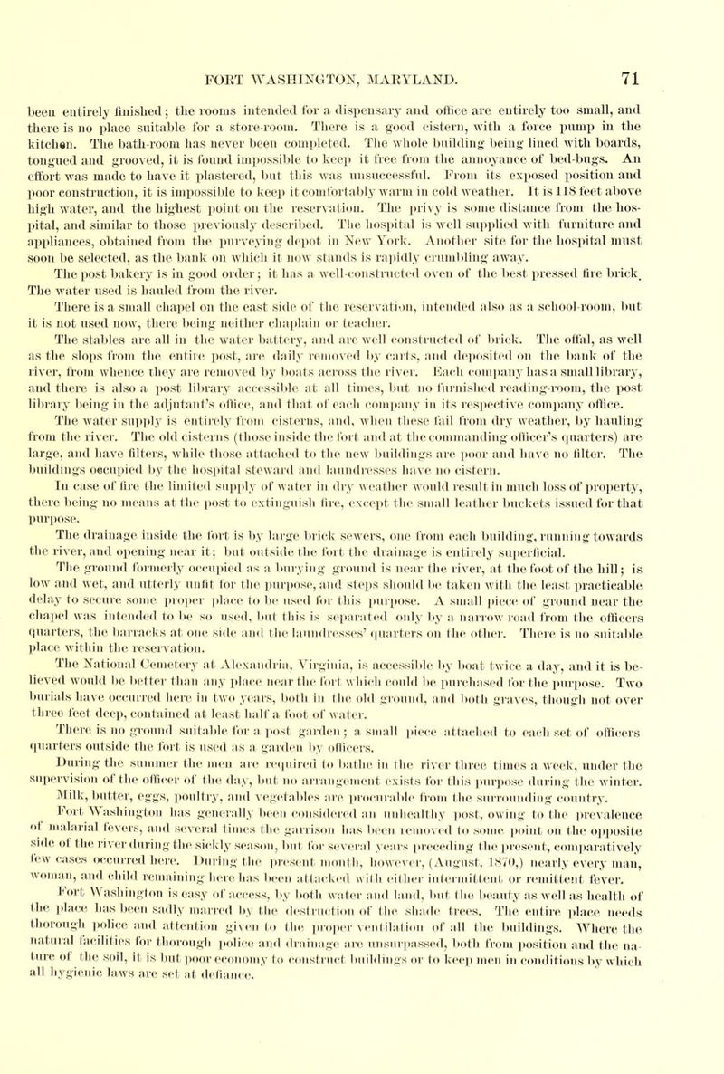 been entirely finished; the rooms intended for a dispensary and office are entirely too small, and there is no place suitable for a store-room. There is a good cistern, with a force pump in the kitchen. The bath-room has never been completed. The whole building being lined with boards, tougued and grooved, it is found impossible to keep it free from the annoyance of bed-bugs. An effort was made to have it plastered, but this was unsuccessful. From its exposed position and poor construction, it is impossible to keep it comfortably warm in cold weather. It is 118 feet above high water, and the highest point on the reservation. The privy is some distance from the hos- pital, and similar to those previously described. The hospital is well supplied with furniture and appliances, obtained from the purveying depot in New York. Another site for the hospital must soon be selected, as the bank on which it now stands is rapidly crumbling away. The post bakery is in good order; it has a well-constructed oven of the best pressed fire brick The water used is hauled from the river. There is a small chapel on the east side of the reservation, intended also as a school-room, but it is not used now, there being neither chaplain or teacher. The stables are all in the water battery, and are well constructed of brick. The offal, as well as the slops from the entire post, are daily removed by carts, and deposited on the bank of the river, from whence they are removed by boats across the river. Each company has a small library, and there is also a post library accessible at all times, but no furnished reading-room, the post library being in the adjutant's office, and that of each company in its respective company office. The water supply is entirely from cisterns, and, when these fail from dry weather, by hauling from the river. The old cisterns (those inside the fort and at the commanding officer's quarters) are large, and have filters, while those attached to the new buildings are poor and have no filter. The buildings occupied by the hospital steward and laundresses have no cistern. In case of fire the limited supply of water in dry weather would result in much loss of property, there being no means at the post to extinguish fire, except the small leather buckets issued for that purpose. The drainage inside the fort is by large brick sewers, one from each building, running towards the river, and opening near it; but outside the fort the drainage is entirely superficial. The ground formerly occupied as a burying ground is near the river, at the foot of the hill; is low and wet, and utterly unlit for the purpose, and steps should be taken with the least practicable delay to secure some proper place to be used for this purpose. A small piece of ground near the chapel was intended to be so used, but this is separated only by a narrow road from the officers quarters, the barracks at one side and the laundresses' quarters on the other. There is no suitable place within the reservation. The National Cemetery at Alexandria, Virginia, is accessible by boat twice a day, and it is be- lieved would be better than any place near the fort which could be purchased for the purpose. Two burials have occurred here in two years, both in the old ground, and both graves, though not over three feet deep, contained at least half a loot of water. There is no ground suitable for a post garden ; a small piece attached to each set of officers quarters outside the fort is used as a garden by officers. During the summer the men are required to bathe in the river three times a week, under the supervision of the officer of the day, but no arrangement exists for this purpose during the winter. Milk, butter, eggs, poultry, and vegetables are procurable from the surrounding country. Fort Washington has generally been considered an unhealthy post, owing to the prevalence of. malarial fevers, and several times the garrison has been removed to some point on the opposite side of the river during the sickly season, but for several years preceding the present, comparatively few cases occurred here, During the present month, however, (August, 1870,) nearly every man, woman, and child remaining here lias been attacked with either intermittent or remittent fever. Fort Washington is easy of access, by both water and land, but the beauty as well as health of the place has been sadly marred by the destruction of the shade trees. The entire place needs thorough police and attention given to flic, proper ventilation of all the buildings. Where the natural facilities for thorough police and drainage are. unsurpassed, both from position and the na- ture of the soil, it is but poor economy to construct buildings or to keep men in conditions by which all hygienic laws are set at defiance.