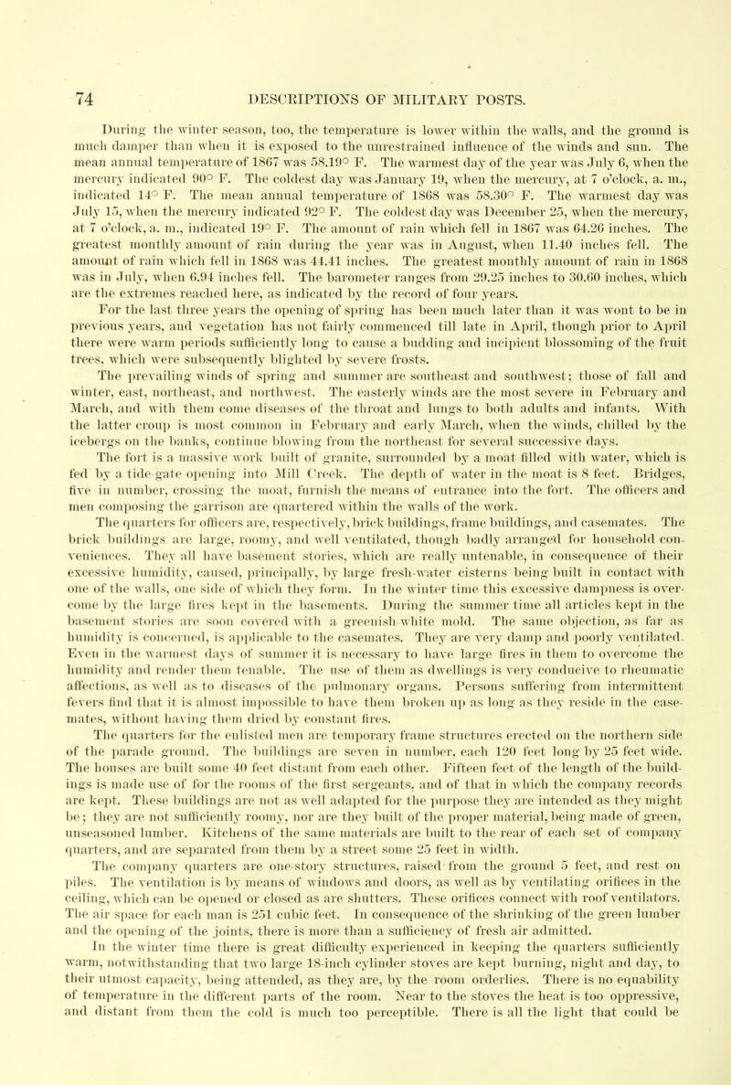 During the winter season, too, the temperature is lower within the walls, and the ground is much damper than when it is exposed to the unrestrained influence of the winds and sun. The mean annual temperature of 1867 was 58.19° F. The warmest day of the year was July 6, when the mercury indicated 90° F. The coldest day was January 19, when the mercury, at 7 o'clock, a. in., indicated 14° F. The mean annual temperature of 1868 was 58.30° F. The warmest day was July 15, when the mercury indicated 92° F. The coldest day was December 25, when the mercury, at 7 o'clock, a. m., indicated 19° F. The amount of rain which fell in 1867 was 64.26 inches. The greatest monthly amount of rain during the year was in August, when 11.40 inches fell. The amount of rain which fell in 1868 was 44.41 inches. The greatest monthly amount of rain in 1868 was in July, when 6.94 inches fell. The barometer ranges from 29.25 inches to 30.60 inches, which are the extremes reached here, as indicated by the record of four years. For the last three years the opening of spring has been much later than it was wont to be in previous years, and vegetation has not fairly commenced till late in April, though prior to April there were warm periods sufficiently long to cause a budding and incipient blossoming of the fruit trees, which were subsequently blighted by severe frosts. The prevailing winds of spring and summer are southeast and southwest; those of fall and winter, east, northeast, and northwest. The easterly winds are the most severe in February and March, and with them come diseases of the throat and lungs to both adults and infants. With the latter croup is most common in February and early March, when the winds, chilled by the icebergs on the banks, continue blowing from the northeast for several successive days. The fort is a massive work built of granite, surrounded by a moat filled with water, which is fed by a tide gate opening into Mill Creek. The depth of water in the moat is 8 feet. Bridges, five in number, crossing the moat, furnish the means of entrance into the fort. The officers and men composing the garrison are quartered within the walls of the work. The quarters for officers are, respectively, brick buildings, frame buildings, aud casemates. The brick buildings are large, roomy, and well ventilated, though badly arranged for household con- veniences. They all have basement stories, which are really untenable, in consequence of their excessive humidity, caused, principally, by large fresh-water cisterns being built in contact with one of the walls, one side of which they form. In the winter time this excessive dampness is over- come by the large fires kept in the basements. During the summer time all articles kept in the basement stories are soon covered with a greenish-white mold. The same objection, as far as humidity is concerned, is applicable to the casemates. They are very damp and poorly ventilated. Even in the warmest days of summer it is necessary to have large fires in them to overcome the humidity and render them tenable. The use of them as dwellings is very conducive to rheumatic affections, as well as to diseases of the pulmonary organs. Persons suffering from intermittent fevers find that it is almost impossible to have them broken up as long as they reside in the case- mates, without having them dried by constant fires. The quarters for the enlisted men are temporary frame structures erected on the northern side of the parade ground. The buildings are seven in number, each 120 feet long by 25 feet wide. The houses are built some 40 feet distant from each other. Fifteen feet of the length of the build- ings is made use of for the rooms of the first sergeants, and of that in which the company records are kept. These buildings are not as well adapted for the purpose they are intended as they might be; they are not sufficiently roomy, nor are they built of the proper material, being made of green, unseasoned lumber. Kitchens of the same materials are built to the rear of each set of compauy quarters, and are separated from them by a street some 25 feet in width. The company quarters are one-story structures, raised from the ground 5 feet, and rest on piles. The ventilation is by means of windows and doors, as well as by ventilating orifices in the ceiling, which can be opened or closed as are shutters. These orifices connect with roof ventila tors. The air space for each man is 251 cubic feet. In consequence of the shrinking of the green lumber and the opening of the joints, there is more than a sufficiency of fresh air admitted. In the winter time there is great difficulty experienced in keeping the quarters sufficiently warm, notwithstanding that two large 18-inch cylinder stoves are kept burning, night and day, to their utmost capacity, being attended, as they are, by the room orderlies. There is no equability of temperature in the different parts of the room. Near to the stoves the heat is too oppressive, and distant from them the cold is much too perceptible. There is all the light that could be