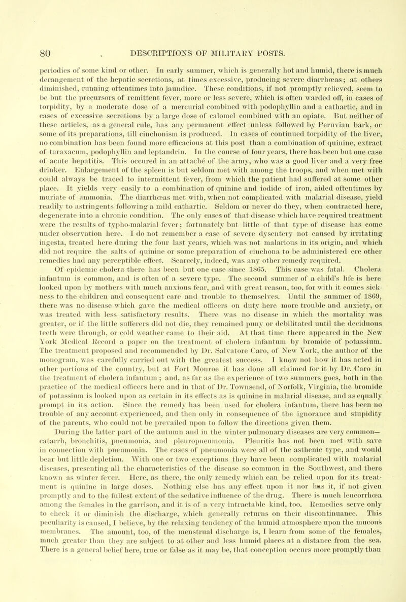 periodics of some kind or other. In early summer, -which is generally hot and humid, there is much derangement of the hepatic secretions, at times excessive, producing severe diarrhoeas; at others diminished, running oftentimes into jaundice. These conditions, if not promptly relieved, seem to he but the precursors of remittent fever, more or less severe, which is- often warded off, in cases of torpidity, by a moderate dose of a mercurial combined with podophyllin and a cathartic, and in cases of excessive secretions by a large dose of calomel combined with an opiate. But neither of these articles, as a general rule, has any permanent effect unless followed by Peruvian bark, or some of its preparations, till cinchonism is produced. In cases of continued torpidity of the liver, no combination has been found more efficacious at this post than a combination of quinine, extract of taraxacum, podophyllin and leptandrin. In the course of four years, there has been but one case of acute hepatitis. This occured in an attache of the army, who was a good liver and a very free drinker. Enlargement of the spleen is but seldom met with among the troops, and when met with could always be traced to intermittent fever, from which the patient had suffered at some other place. It yields very easily to a combination of quinine and iodide of iron, aided oftentimes by muriate of ammonia. The diarrhoeas met with, when not complicated with malarial disease, yield readily to astringents following a mild cathartic. Seldom or never do they, when contracted here, degenerate into a chronic condition. The only cases of that disease which have, required treatment were the results of typho-malarial fever; fortunately but little of that type of disease has come under observation here. I do not remember a case of severe dysentery not caused by irritating ingesta, treated here during the four last years, which was not malarious in its origin, and which did not require the salts of quinine or some preparation of cinchona to be administered ere other remedies had any perceptible effect. Scarcely, indeed, was any other remedy required. Of epidemic cholera there has been but one case since 1S65. This case was fatal. Cholera infantum is common, and is often of a severe type. The second summer of a child's life is here looked upon by mothers with much anxious fear, and with great reason, too, for with it comes sick- ness to the children and consequent care and trouble to themselves. Until the summer of 18G9, there was no disease which gave the medical officers on duty here more trouble and anxiety, or was treated with less satisfactory results. There was no disease in which the mortality was greater, or if the little sufferers did not die, they remained puny or debilitated until the deciduous teeth were through, or cold weather came to their aid. At that time there appeared in the New York Medical Record a paper on the treatment of cholera infantum by bromide of potassium. The treatment proposed and recommended by Dr. Salvatore Caro, of New York, the author of the monogram, was carefully carried out with the greatest success. I know not how it has acted in other portions of the country, but at Fort Monroe it has done all claimed for it by Dr. Caro in the treatment of cholera infantum ; and, as far as the experience of two summers goes, both in the practice of the medical officers here and in that of Dr. Townsend, of Norfolk, Virginia, the bromide of potassium is looked upon as certain in its effects as is quinine in malarial disease, and as equally prompt in its action. Since the remedy has been used for cholera infantum, there has been no trouble of any account experienced, and then only in consequence of the ignorance and stupidity of the parents, who could not be prevailed upon to follow the directions given them. During the latter part of the autumn and in the winter pulmonary diseases are very common- catarrh, bronchitis, pneumonia, and pleuropneumonia. Pleuritis has not been met with save in connection with pueumonia. The cases of pneumonia were all of the asthenic type, and would bear but little depletion. With one or two exceptions they have been complicated with malarial diseases, presenting all the characteristics of the disease so common in the Southwest, and there known as winter fever. Here, as there, the only remedy which can be relied upon for its treat- ment is quinine in large doses. Nothing else has any effect upon it nor has it, if not given promptly and to the fullest extent of the sedative influence of the drug. There is much leucorrhcea among the females in the garrison, and it is of a very intractable kind, too. Remedies serve only to check it or diminish the discharge, which generally returns on their discontinuance. This peculiarity is caused, I believe, by the relaxing tendency of the humid atmosphere upon the mucous membranes. The amount, too, of the menstrual discharge is, I learn from some of the females, much greater than they are subject to at other and less humid places at a distance from the sea. There is a general belief here, true or false as it may be, that conception occurs more promptly than