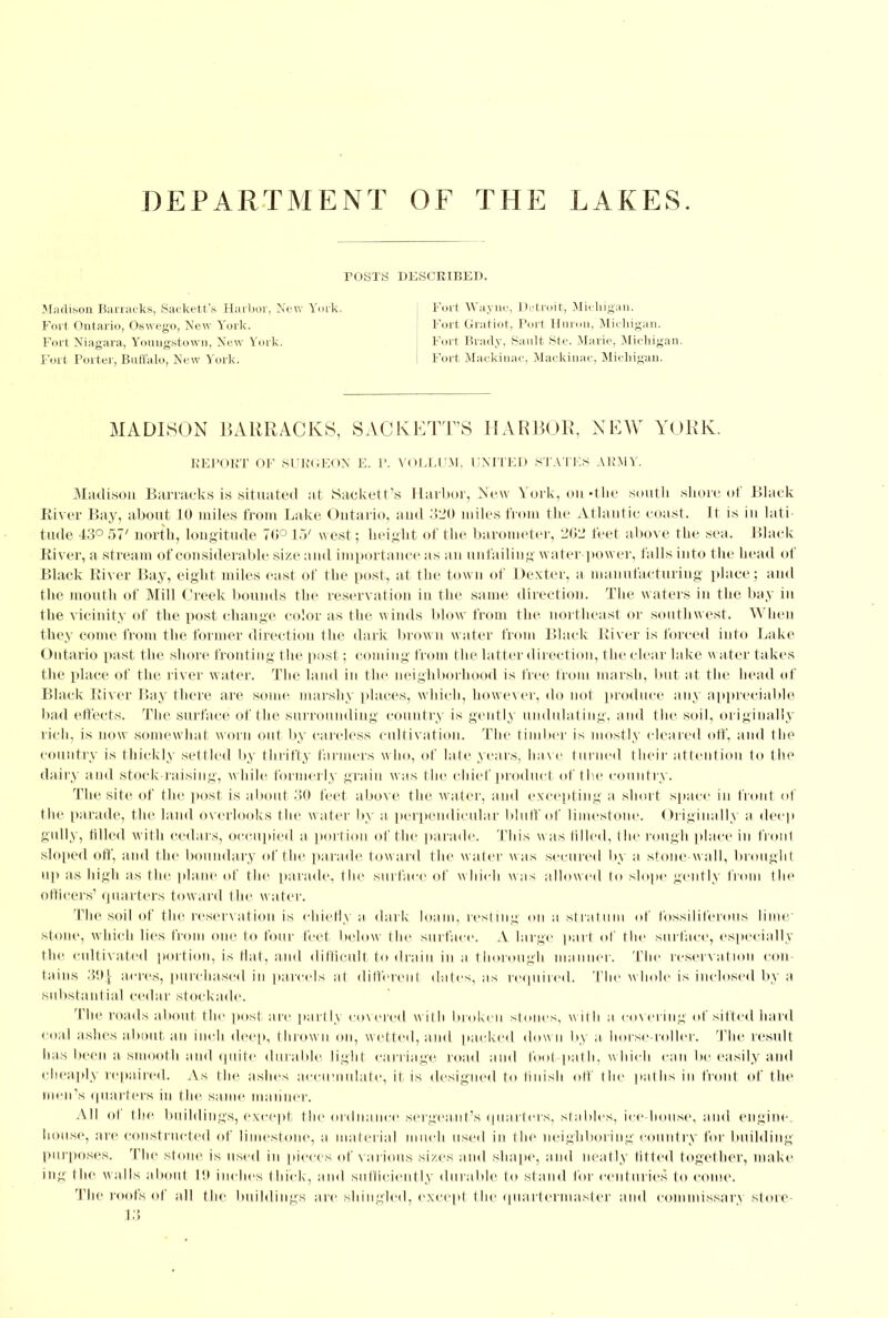 DEPARTMENT OF THE LAKES. POSTS DESCRIBED. Madison Barracks, Sackett's Harbor, New York. Fort Wayne, Detroit, Michigan. Fort Ontario, Oswego, New York. Fort Gratiot, Fori Huron, Michigan. Fort Niagara, Youugstown, New York. Fort Brady, Sault Ste. Marie, Michigan. Fort Porter, Buffalo, New York. Fort Mackinac, Mackinac, Michigan. MADISON BARRACKS, SACKETT'S HARBOR, NEW YORK. REPORT OF SURGEON E. I'. VOLLUM, UNITED STATES ARMY. Madison Barracks is situated at Sackett's Harbor, New York, on -the south shore of Black River Bay, about 10 miles from Lake Ontario, and 320 miles from the Atlantic coast. It is in lati- tude 13° 57' north, longitude 7(1° 1.7 west ; height of the barometer, 262 feet above the sea. Black River, a stream of considerable size and importance as an unfailing water-power, falls into the head of Black River Bay, eight miles east of the post, at the town of Dexter, a manufacturing place ; and the mouth of Mill Creek bounds the reservation in the same direction. The waters in the bay in the vicinity of the post change color as the winds blow from the northeast or southwest. When they come from the former direction the dark brown water from Black River is forced into Lake Ontario past the shore fronting the post; coming from the latter direction, the clear hike water takes the place of the river water. The land in the neighborhood is free from marsh, but at the head of Black River Bay there are some marshy places, which, however, do not produce any appreciable bad effects. The surface of the surrounding country is gently undulating, and the soil, originally rich, is now somewhat worn out by careless cultivation. The timber is mostly cleared off, and the country is thickly settled by thrifty farmers who, of late years, have tin ned their attention to the dairy and stock-raising, while formerly grain was the chief product of the country. The site of the post is about 30 feet above the water, and excepting a short space in front of the parade, the land overlooks the w ater by a perpendicular bluff of limestone. Originally a deep gully, tilled with cedars, occupied a portion of the parade. This was tilled, the rough place in front sloped off, and the boundary of the parade tow ard the water w as secured by a stone w all, brought up as high as the plane of the parade, the surface of w hich was allowed to slope gently from the officers' quarters toward the water. The soil of the reservation is chiefly a dark loam, resting on a stratum of fossiliferous lime stone, which lies from one to four feet below the surface. A large part of the surface, especially the cultivated portion, is Hat, and difficult to drain in a thorough manner. The reservation con tains 39J acres, purchased in parcels at different dates, as required. Tin' whole is inclosed by a substantial cedar stockade. The roads about the post are partly covered with broken stones, with a covering of sifted hard coal ashes about an inch deep, thrown on, wetted, and packed down by a horse-roller. The result has been a smooth and quite durable light carriage road and foot path, w hich can he easily and cheaply repaired. As the ashes ace date, it is designed to finish off the paths in front of the men's quarters in the same manner. All of the buildings, except the ordnance sergeant's quarters, stables, ice-house, and engine, house, are constructed of limestone, a material much used in the neighboring country for building purposes. The stone is used in pieces of various sizes and shape, and neatly fitted together, make ing the walls about 111 inches thick, and sufficiently durable to stand for centuries to come. The roofs of till the buildings arc shingled, except (he quartermaster and commissary store- 13