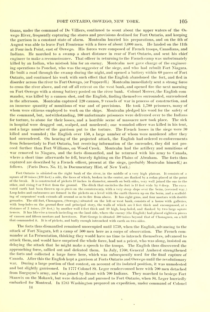 tisans, under the command of De Villiers, continued to scout about the upper waters of the Os- wego River, frequently capturing the stores and provisions destined for Fort Ontario, and keeping the garrison in a constant state of alarm. Montcalm hurried his preparations, and on the 4th of August was able to leave Fort Frontenac with a force of about 8,000 men. He landed on the 11th at Four-inch Point, east of Oswego. His forces were composed of French troops, Canadians, and Indians. He marched to a swamp a short distance in rear of Fort Ontario, and sent his chief engineer to make a reconnoissance. That officer in returning to the French camp was unfortunately killed by an Indian, who mistook him for an enemy. Montcalm now gave charge of the engineer- ing operations to Pouchot, who was the suggester of the siege, and who had rebuilt Fort Niagara. He built a road through the swamp during the night, and opened a battery within GO paces of Fort Ontario, and continued his work with such effect that the English abandoned the fort, and lied in disorder across the river to Fort Oswego, (or Pepperell.) Montcalm immediately sent a strong force to cross the river above, and cut off all retreat on the west bank, and opened fire the next morning on Fort Oswego with a strong battery posted on the river bank. Colonel Mercer, the English com- mander, was killed by a cannon shot, and the English, finding themselves surrounded, surrendered in the afternoon. Montcalm captured 120 cannon, 9 vessels of war in process of construction, and an immense, quantity of munitions of war and of provisions. He took 1,700 prisoners, many of whom were citizens employed to work on the ships. Montcalm pledged his word for the safety of the command, but, notwithstanding, 100 unfortunate prisoners were delivered over to the Indians for torture, to atone for their losses, and a horrible scene of massacre now took place. The sick in hospital were dragged out, scalped, and murdered ; one wounded officer was killed in his tent, and a large number of the garrison put to the torture. The French losses in the siege were 30 killed and wounded; the English over 150, a large number of whom were murdered after they had surrendered. On hearing of the projected attack, the English had ordered re-enforcements from Schenectady to Fort Ontario, but receiving information of the surrender, they did not pro- ceed further than Fort Williams, on Wood Creek. Montcalm had the artillery and munitions of war removed to Niagara, and the forts dismantled, and he returned with his army to Canada, where a short time afterwards he fell, bravely fighting on the Plains of Abraham. The forts thus captured are described by a French officer, present at the siege, (probably Montcalm himself,) as follows. (Paris Docs. No. 12, in Documentary Hist, of New York.) Fort Ontario is situated on the right hauk of the river, in the middle of a very high plateau. It consists of a square of 30 toises (180 feet) a. side, the faces of which, broken in the center, are flanked by a redan placed at the point of the break. It is constructed of pickets 18 inches in diameter, smooth on both sides, very well joined the one to the other, and rising 8 or 9 feet from the ground. The ditch that encircles the fort is 18 feet wide by 8 deep. The exca- vated earth had been thrown up en glacis on the counterscarp, with a very steep slope over the berm, (covered way.) Loop-holes and embrasures are formed in the pickets on a level with the earth thrown up on the berm, and a scaffold- ing of carpenters' work extends all around so as to fire from above. It has eight guns, and four mortars with double grenades. The old fort, Chonagueu, (Oswego,) situated on the left or west bank, consists of a house with galleries, with loop-holes on the ground-floor and principal story, the walls of which are 3 feet thick and encompassed, at a distance of 3 toises, (18 feet,) by another wall 4 feet thick and 10 high, loop-holed, and flanked by two large square towers. It has likewise a trench incircling on the laud side, where the enemy (the English) had placed eighteen pieces of cannon and fifteen mortars and howitzers. Fort George is situated 300 toises beyond that of Chonaguen, on a lull that commanded it. It is of pickets, and badly enough intrenched with earth on two sides. The forts thus dismantled remained unoccupied until 1759, when the English, advancing to the attack of Fort Niagara, left a camp of 500 men here as a corps of observation. The French com- mander at La Presentation, thinking they would have no time to intrench themselves, advanced to attack them, and would have surprised the whole force, had not a priest, who was along, insisted on delaying the attack that he might make a speech to the troops. The English thus discovered the approaching force, sallied out and defeated them. In July, 1760, General Amherst strengthened the forts and collected a large force here, which was subsequently used for the final capture of Canada. After this the English kept a garrison at Forts Ontario and Oswego until the revolutionary war. During a large portion of that contest, on account of its isolated position, it was unmolested and but slightly garrisoned. In 1777 Colonel St. Leger rendezvoused here with 700 men detached from Burgoyne's army, and was joined by Brant with 700 Indians. They marched to besiege Fort Stanwix on the Mohawk, but were defeated and pursued to Fort Ontario, when St. Leger hurriedly embarked for Montreal. In 1783 Washington prepared an expedition, under command of Colonel 14 v