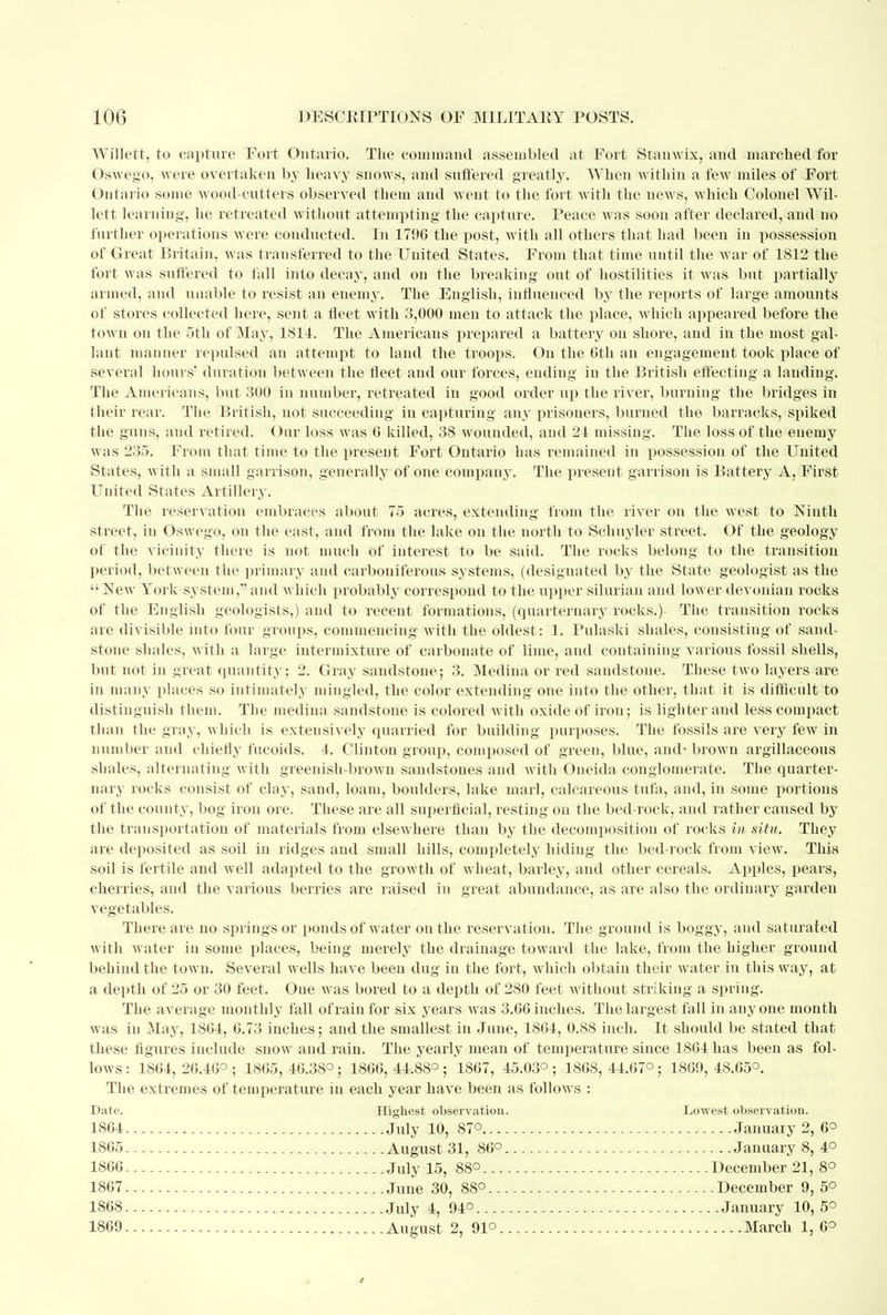 Willett, to capture Fort Ontario. The command assembled at Fort Stanwix, and marched for Oswego, were overtaken by heavy snows, and suffered greatly. When within a few miles of Fort Ontario some woodcutters observed them and went to the fort with the news, which Colonel Wil- lett learning, he retreated without attempting the capture. Peace was soon after declared, and no further operations were conducted. In 1796 the post, with all others that had been in possession of Great Britain, was transferred to the United States. From that time until the war of 1812 the fort was suffered to fall into decay, and on the breaking out of hostilities it was but partially armed, and unable to resist an enemy. The English, influenced by the reports of large amounts of stores collected here, sent a fleet with 3,000 men to attack the place, which appeared before the town on the 5th of May, 1811. The Americans prepared a battery on shore, and in the most gal- lant manner repulsed an attempt to land the troops. On the 6th an engagement took place of several hours' duration between the fleet and our forces, ending in the British effecting a lauding. The Americans, but 300 in number, retreated in good order up the river, burning the bridges in their rear. The British, not succeeding in capturing any prisoners, burned the barracks, spiked the guns, and retired. Our loss was 6 killed, 38 wounded, and 21 missing. The loss of the enemy was 235. From that time to the present Fort Ontario has remained in possession of the United States, with a small garrison, generally of one company. The present garrison is Battery A, First United States Artillery. The reservation embraces about 75 acres, extending from the river on the west to Ninth street, in Oswego, on the east, and from the lake on the north to Schuyler street. Of the geology of the vicinity there is not much of interest to be said. The rocks belong to the transition period, between the primary and carboniferous systems, (designated by the State geologist as the  New York system,1' and which probably correspond to the upper Silurian and lower devonian rocks of the English geologists,) and to recent formations, (quarternary rocks.) The transition roefes are divisible into four groups, commencing with the oldest: 1. Pulaski shales, consisting of sand- stone shales, with a large intermixture of carbonate of lime, and containing various fossil shells, but not in great quantity; 2. Gray sandstone; 3. Medina or red sandstone. These two layers are in many places so intimately mingled, the color extending one into the other, that it is difficult to distinguish them. The medina sandstone is colored with oxide of irou; is lighter and less compact than the gray, which is extensively quarried for building purposes. The fossils are very few in number and cbieliy fucoids. 4. Clinton group, composed of green, blue, and'brown argillaceous shales, alternating with greenish-brown sandstones and with Oneida conglomerate. The quarter- nary rocks consist of clay, sand, loam, boulders, lake marl, calcareous tufa, and, in some portions of the county, bog iron ore. These are all superficial, resting on the bed-rock, and rather caused by the transportation of materials from elsewhere than by the decomposition of rocks in situ. They are deposited as soil in ridges and small hills, completely hiding the bed-rock from view. This soil is fertile and well adapted to the growth of wheat, barley, and other cereals. Apples, pears, cherries, and the various berries are raised in great abundance, as are also the ordinary garden vegetables. There are no springs or ponds of water on the reservation. The ground is boggy, and saturated with water in some places, being merely the drainage toward the lake, from the higher ground behind the town. Several wells have been dug iu the fort, which obtain their water in this way, at a depth of 25 or 30 feet. One was bored to a depth of 280 feet without striking a spring. The average monthly fall of rain for six years was 3.66 inches. The largest fall in any one month was iu May, 1861, 6.73 inches; and the smallest in June, 1861, 0.88 inch. It should be stated that these figures include snow and rain. The yearly mean of temperature since 1861 has been as fol- lows: 1864, 26.46°; 1865, 46.38°; 1866, 44.88°; 1867, 45.03°; 1868, 44.67°; 1869, 48.65°. The extremes of temperature in each year have been as follows : Date. Highest observation. Lowest observation. 1S61 .July 10, 87° January 2, 6° 1865 August 31, 86° January 8, 4° 1866 July 15, 88° December 21, 8° 1867 June 30, 88° December 9, 5° 1868 July 4, 94° January 10,5° 1869 August 2, 91° , March 1, 6°
