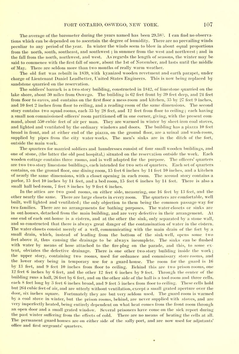 The average of the barometer during the years named has been 29.58°. I can find no observa- tions which can be depended on to ascertain the degree of humidity. There are no prevailing winds peculiar to any period of the year. In winter the winds seem to blow in about equal proportions from the north, south, southeast, and southwest; in summer from the west and northwest; and in the fall from the north, northwest, and west. As'regards the length of seasons, the winter may be said to commence with the first fall of snow, about the 1st of November, and lasts until the middle of May. There are seldom more than two months of really warm weather. The old fort was rebuilt in 1839, with kyanized wooden revetment and earth parapet, under charge of Lieutenant Daniel Leadbetter, United States Engineers. This is now being replaced by sandstone quarried on the reservation. The soldiers' barrack is a two-story building, constructed in 1812, of limestone quarried on the lake shore, about 30 miles from Oswego. The building is 62 feet front by 39 feet deep, and 24 feet from floor to eaves, and contains on the first floor a mess-room and kitchen, 35 by 27 feet 9 inches, and 10 feet 2 inches from floor to ceiling, and a reading-room of the same dimensions. The second story contains two squad-rooms, each 35 by 28 feet, and 12 feet from floor to ceiling; each having a small non commissioned officers' room partitioned off in one corner, giving, with the present com- mand, about 550 cubic feet of air per man. They are warmed in winter by sheet-iron coal stoves, and lighted and ventilated by the ordinary windows and doors. The building has a piazza 10 feet broad in front, and at either end of the piazza, on the ground floor, are a urinal and wash-room, supplied by pipes from the city water-works. The men's sinks are in the ditch of the fort, outside the main work. The quarters for married soldiers and laundresses consist of four small wooden buildings, and one of stone, (the latter the old post hospital,) situated on the reservation outside the work. Each wooden cottage contains three rooms, and is well adapted for the, purpose. The officers' quarters are two two-story limestone buildings, each intended for two sets of quarters. Each set of quarters contains, on the ground floor, one dining-room, 15 feet 6 inches by 14 feet 10 inches, and a kitchen of nearly the same dimensions, with a closet opening in each room. The second story contains a parlor, 15 feet 10 inches by 14 feet, and'a bed-room, 15 feet G inches by 14 feet. Tliere is also a small hall bed-room, 7 feet 8 inches by 9 feet 6 inches. In the attics are two good rooms, on either side, measuring, one 10 feet by 13 feet, and the other nearly the same. There are large closets in every room. The quarters are comfortable, well built, well lighted and ventilated; the only objection to them being the common passage-way for two families. There are no arrangements for bathing purposes. The wrater-closets or sinks are in out-houses, detached from the main building, and are very defective in their arrangement. At one end of each out-house is a cistern, and at the other the sink, only separated by a stone wall, and so constructed that there is always great danger of the contamination of water in the cistern. The water-closets consist merely of a well, communicating with the main drain of the fort by a small drain, which, instead of leading from the bottom of the sink-well, opens some two feet above it, thus causing the drainage to be always incomplete. The sinks can be flushed with water by means of hose attached to the fire-plug on the parade, and this, to some ex- tent, obviates the defective drainage. There is one other twTo-story building inside the work; the upper story, containing two rooms, used for ordnance and commissary store-rooms, and the lower story being in temporary use for a guard-house. The room for the guard is 1G by 13 feet, and 9 feet 10 inches from floor to ceiling. Behind this are two prison-rooms, one 12 feet 6 inches by 6 feet, and the other 12 feet G inches by 9 feet, Through the center of the building runs a hall, 26 feet by 6 feet, and on the other side of the hall is a tool-room and three cells, each 8 feet long by 3 feet 6 inches broad, and 9 feet 5 inches from floor to ceiling. These cells hold but 2G4 cubic feet of air, and are utterly without ventilation, except a small grated aperture over the door, six inches square, Fortunately they are but very seldom used. The guard-room is warmed by a coal stove in winter, but the prison-rooms, behind, are never supplied with stoves, and are very imperfectly heated, being entirely dependent on what heat comes from the front room through an open door and a small grated window. Several prisoners have come on the sick report during the past winter suffering from the effects of cold. There are no means of heating the cells at all. The permanent guard-houses are on either side of the sally-port, and are now used for adjutants' office and first sergeants' quarters.